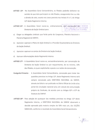 ARTIGO 15º - Na Assembleia Geral Extraordinária, os filiados poderão deliberar no
sentido de que dela participem os não filiados, assegurando-lhes ou não
o direito de voto, exceto nos casos previsto nos Incisos IV e V, do Artigo
12º deste Regimento Interno.
r--·--------------··---------·------··--;
ARTIGO 16º - A Assembleia Geral reúne-se, ordinariament~, IfolJf ,CÓllv.ejr.aÇãcf'e~àas Jurldic~ i
Fit:oi.i "3r1JJiv3íj.~ céFi:; mict"cfihiada
Diretoria da Seção Sindical para: rüb o nQn.0009f?.bi2 el1 19í10120i6.
1
l-. - - .••- ..._ ---"'--.-----,-----
a) Eleger os delegados sindicais que farão parte do Congresso, Plenária Nacional e
Plenária Regional do SINPAF;
b) Apreciar e aprovar o Plano de Ação Sindical e a Previsão Orçamentária da Diretoria
da Seção Sindical;
c) Apreciar e aprovar as contas da Diretoria da Seção Sindical;
d) Aprovar reformulações deste Regimento Interno.
ARTIGO 17º - A Assembleia Geral reúne-se, extraordinariamente, por convocação da
Diretoria da Seção Sindical ou por requerimento, de no mínimo, 10%
dos filiados, os quais explicitarão a pauta e as razões da convocação.
Parágrafo Primeiro - A Assembleia Geral Extraordinária, convocada para tratar das
questões previstas no Artigo 12º, deste Regimento Interno será
sempre convocada pela DIRETORIA NACIONAL do SINPAF,
através de Edital a ser publicado no Diário Oficial da União e/ou
jornal de circulação nacional e/ou em veículo de comunicação
próprio do Sindicato, de acordo com os Artigos 63º e 67º do
Estatuto do SINPAF.
ARTIGO 18º - Para adoção de quaisquer das medidas previstas no Artigo 12º deste
Regimento Interno, a DIRETORIA NACIONAL do SINPAF observará a
decisão aprovada pela maioria simples de 50% mais um, das SEÇÕES
SINDICAIS, conforme o resultado da Assembleia Geral Extraordinária.
7~
 