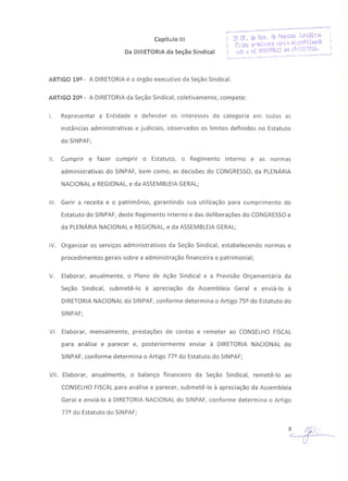 Capítulo 111
Da DIRETORIA da Seção Sindical
ARTIGO 19º - A DIRETORIAé o órgão executivo da Seção Sindical.
ARTIGO 20º - A DIRETORIAda Seção Sindical, coletivamente, compete:
I. Representar a Entidade e defender os interesses da categoria em todas as
instâncias administrativas e judiciais, observados os limites definidos no Estatuto
do SINPAF;
11. Cumprir e fazer cumprir o Estatuto, o Regimento Interno e as normas
administrativas do SINPAF, bem como, as decisões do CONGRESSO,da PLENÁRIA
NACIONAL e REGIONAL,e da ASSEMBLEIAGERAL;
111. Gerir a receita e o patrimônio, garantindo sua utilização para cumprimento do
Estatuto do SINPAF, deste Regimento Interno e das deliberações do CONGRESSOe
da PLENÁRIA NACIONAL e REGIONAL, e da ASSEMBLEIAGERAL;
IV. Organizar os serviços administrativos da Seção Sindical, estabelecendo normas e
procedimentos gerais sobre a administração financeira e patrimonial;
V. Elaborar, anualmente, o Plano de Ação Sindical e a Previsão Orçamentária da
Seção Sindical, submetê-lo à apreciação da Assembleia Geral e enviá-lo à
DIRETORIA NACIONAL do SINPAF, conforme determina o Artigo 75º do Estatuto do
SINPAF;
VI. Elaborar, mensalmente, prestações de contas e remeter ao CONSELHO FISCAL
para análise e parecer e, posteriormente enviar à DIRETORIA NACIONAL do
SINPAF, conforme determina o Artigo 77º do Estatuto do SINPAF;
VII. Elaborar, anualmente, o balanço financeiro da Seção Sindical, remetê-lo ao
CONSELHO FISCALpara análise e parecer, submetê-lo à apreciação da Assembleia
Geral e enviá-lo à DIRETORIA NACIONAL do SINPAF, conforme determina o Artigo
77º do Estatuto do SINPAF;
 