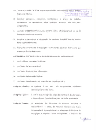 VIII. Convocar ASSEMBLEIAGERALnos termos definidos no Estafütõ-;:JÕSjN"fÃrê"neS~~=--J:~;~:-l':'-:i-S----~l ~Q tlf. uI! Kes. !Je i"E~·;::)jJ.:t~. "', lU '." •
R· t I t 1 r.1,-O" v":rulv3d,-a CóF'l3 1iicrQfilljad~ I
eglmen o n erno; , •.. "" Q' .~ iCl''''/?(lt' I
c.n!J Q r.º OOOI!9,~lL ei1: "'! ,t.'J. ,.• ~tl. !
,-.._~.~__. ..._------, .._-,-_._.,~,---_J
IX. Constituir comissões, assessorias, coordenações e grupos de trabalho
permanentes ou temporários sobre quaisquer assuntos, indicando seus
componentes;
X. Submeter à ASSEMBLEIAGERAL,seu relatório político e financeiro final, em até 30
dias após o término do mandato;
XI. Autorizar o afastamento e 'substituição de membros da DIRETORIA nos termos
deste Regimento Interno;
XII. Zelar pelo cumprimento da legislação e instrumentos coletivos de trabalho que
assegurem direitos à categoria.
ARTIGO 212 - A DIRETORIAda Seção Sindical é composta dos seguintes cargos:
I. Um Presidente e um Vice-Presidente;
11. Um Diretor de Secretaria Geral;
111. Um Diretor Administrativo e Financeiro;
IV. Um Diretor de Formação Sindical;
V. Um Diretor de Políticas Sociais e de Ciência e Tecnologia (C&T).
Parágrafo Primeiro - O suplente é um para cada Cargo/Diretor, conforme
composição proposta, acima.
Parágrafo Segundo - É vedada a acumulação de cargos de membro da Diretoria com
o de membro do Conselho Fiscal, seja ele titular ou suplente.
Parágrafo Terceiro - As atividades das Diretorias de Assuntos Jurídicos e
Previdenciários e ainda, de Assuntos Institucionais foram
incorporadas à Secretaria Geral. As atividades da Diretoria de
Divulgação e Imprensa foram incorporadas à Diretoria de
 