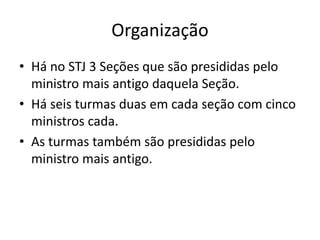 Organização
• Há no STJ 3 Seções que são presididas pelo
ministro mais antigo daquela Seção.
• Há seis turmas duas em cada seção com cinco
ministros cada.
• As turmas também são presididas pelo
ministro mais antigo.
 