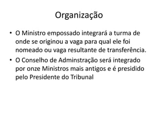 Organização
• O Ministro empossado integrará a turma de
onde se originou a vaga para qual ele foi
nomeado ou vaga resultante de transferência.
• O Conselho de Adminstração será integrado
por onze Ministros mais antigos e é presidido
pelo Presidente do Tribunal
 