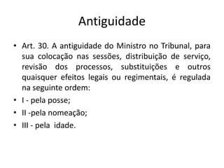 Antiguidade
• Art. 30. A antiguidade do Ministro no Tribunal, para
sua colocação nas sessões, distribuição de serviço,
revisão dos processos, substituições e outros
quaisquer efeitos legais ou regimentais, é regulada
na seguinte ordem:
• I - pela posse;
• II -pela nomeação;
• III - pela idade.
 