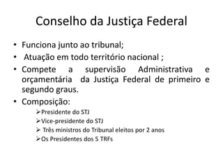 Conselho da Justiça Federal
• Funciona junto ao tribunal;
• Atuação em todo território nacional ;
• Compete a supervisão Administrativa e
orçamentária da Justiça Federal de primeiro e
segundo graus.
• Composição:
Presidente do STJ
Vice-presidente do STJ
 Três ministros do Tribunal eleitos por 2 anos
Os Presidentes dos 5 TRFs
 
