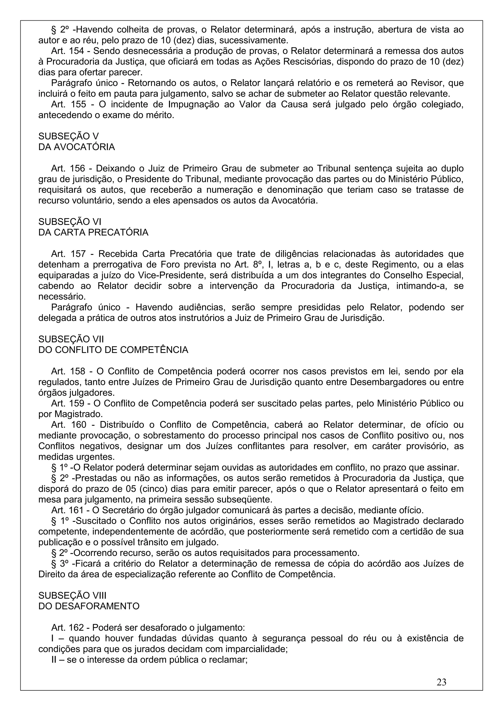§ 2º -Havendo colheita de provas, o Relator determinará, após a instrução, abertura de vista ao
autor e ao réu, pelo prazo de 10 (dez) dias, sucessivamente.
   Art. 154 - Sendo desnecessária a produção de provas, o Relator determinará a remessa dos autos
à Procuradoria da Justiça, que oficiará em todas as Ações Rescisórias, dispondo do prazo de 10 (dez)
dias para ofertar parecer.
   Parágrafo único - Retornando os autos, o Relator lançará relatório e os remeterá ao Revisor, que
incluirá o feito em pauta para julgamento, salvo se achar de submeter ao Relator questão relevante.
   Art. 155 - O incidente de Impugnação ao Valor da Causa será julgado pelo órgão colegiado,
antecedendo o exame do mérito.

SUBSEÇÃO V
DA AVOCATÓRIA

   Art. 156 - Deixando o Juiz de Primeiro Grau de submeter ao Tribunal sentença sujeita ao duplo
grau de jurisdição, o Presidente do Tribunal, mediante provocação das partes ou do Ministério Público,
requisitará os autos, que receberão a numeração e denominação que teriam caso se tratasse de
recurso voluntário, sendo a eles apensados os autos da Avocatória.

SUBSEÇÃO VI
DA CARTA PRECATÓRIA

   Art. 157 - Recebida Carta Precatória que trate de diligências relacionadas às autoridades que
detenham a prerrogativa de Foro prevista no Art. 8º, I, letras a, b e c, deste Regimento, ou a elas
equiparadas a juízo do Vice-Presidente, será distribuída a um dos integrantes do Conselho Especial,
cabendo ao Relator decidir sobre a intervenção da Procuradoria da Justiça, intimando-a, se
necessário.
   Parágrafo único - Havendo audiências, serão sempre presididas pelo Relator, podendo ser
delegada a prática de outros atos instrutórios a Juiz de Primeiro Grau de Jurisdição.

SUBSEÇÃO VII
DO CONFLITO DE COMPETÊNCIA

   Art. 158 - O Conflito de Competência poderá ocorrer nos casos previstos em lei, sendo por ela
regulados, tanto entre Juízes de Primeiro Grau de Jurisdição quanto entre Desembargadores ou entre
órgãos julgadores.
   Art. 159 - O Conflito de Competência poderá ser suscitado pelas partes, pelo Ministério Público ou
por Magistrado.
   Art. 160 - Distribuído o Conflito de Competência, caberá ao Relator determinar, de ofício ou
mediante provocação, o sobrestamento do processo principal nos casos de Conflito positivo ou, nos
Conflitos negativos, designar um dos Juízes conflitantes para resolver, em caráter provisório, as
medidas urgentes.
   § 1º -O Relator poderá determinar sejam ouvidas as autoridades em conflito, no prazo que assinar.
   § 2º -Prestadas ou não as informações, os autos serão remetidos à Procuradoria da Justiça, que
disporá do prazo de 05 (cinco) dias para emitir parecer, após o que o Relator apresentará o feito em
mesa para julgamento, na primeira sessão subseqüente.
   Art. 161 - O Secretário do órgão julgador comunicará às partes a decisão, mediante ofício.
   § 1º -Suscitado o Conflito nos autos originários, esses serão remetidos ao Magistrado declarado
competente, independentemente de acórdão, que posteriormente será remetido com a certidão de sua
publicação e o possível trânsito em julgado.
   § 2º -Ocorrendo recurso, serão os autos requisitados para processamento.
   § 3º -Ficará a critério do Relator a determinação de remessa de cópia do acórdão aos Juízes de
Direito da área de especialização referente ao Conflito de Competência.

SUBSEÇÃO VIII
DO DESAFORAMENTO

   Art. 162 - Poderá ser desaforado o julgamento:
   I – quando houver fundadas dúvidas quanto à segurança pessoal do réu ou à existência de
condições para que os jurados decidam com imparcialidade;
   II – se o interesse da ordem pública o reclamar;

                                                                                               23
 