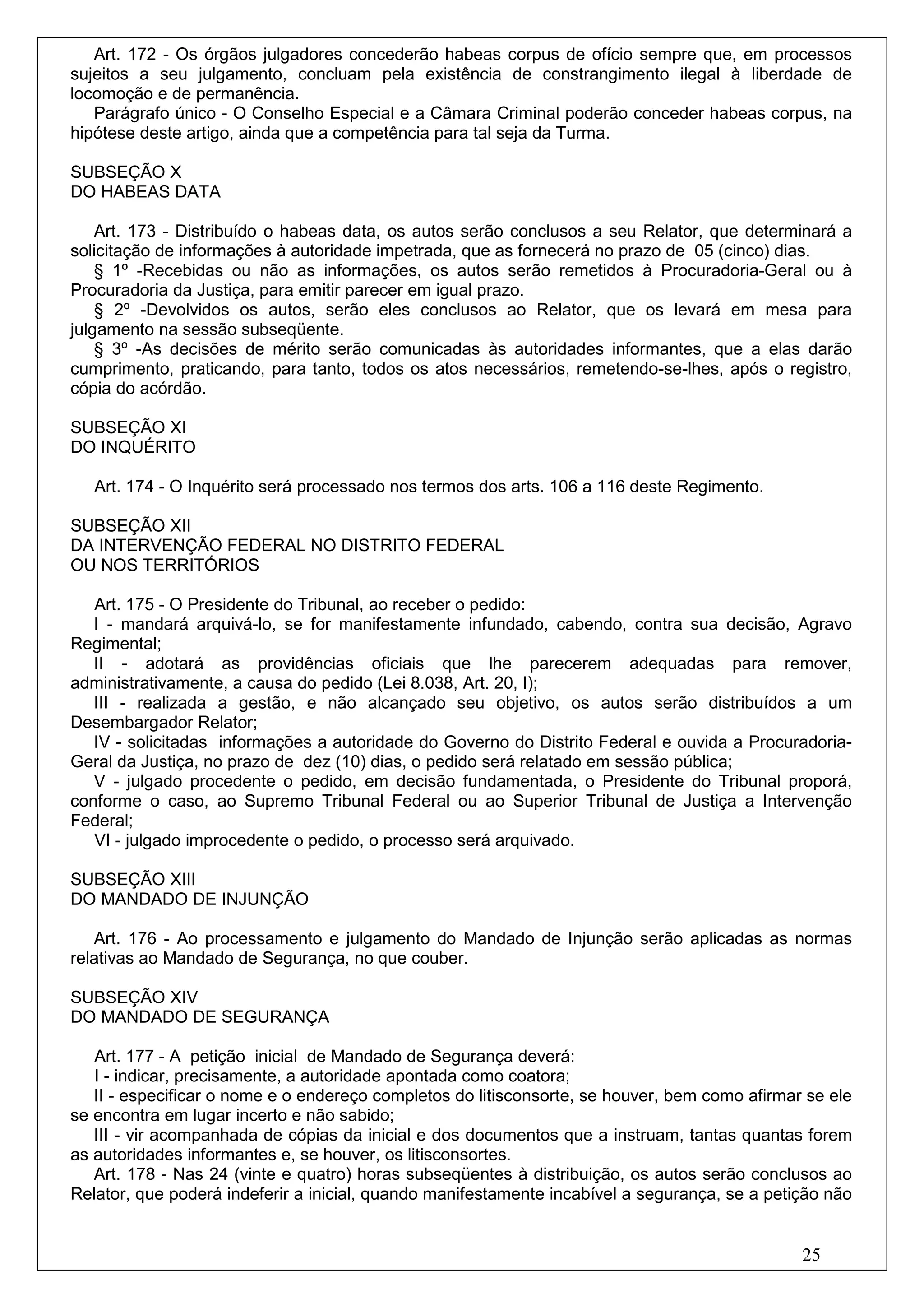 Art. 172 - Os órgãos julgadores concederão habeas corpus de ofício sempre que, em processos
sujeitos a seu julgamento, concluam pela existência de constrangimento ilegal à liberdade de
locomoção e de permanência.
   Parágrafo único - O Conselho Especial e a Câmara Criminal poderão conceder habeas corpus, na
hipótese deste artigo, ainda que a competência para tal seja da Turma.

SUBSEÇÃO X
DO HABEAS DATA

    Art. 173 - Distribuído o habeas data, os autos serão conclusos a seu Relator, que determinará a
solicitação de informações à autoridade impetrada, que as fornecerá no prazo de 05 (cinco) dias.
    § 1º -Recebidas ou não as informações, os autos serão remetidos à Procuradoria-Geral ou à
Procuradoria da Justiça, para emitir parecer em igual prazo.
    § 2º -Devolvidos os autos, serão eles conclusos ao Relator, que os levará em mesa para
julgamento na sessão subseqüente.
    § 3º -As decisões de mérito serão comunicadas às autoridades informantes, que a elas darão
cumprimento, praticando, para tanto, todos os atos necessários, remetendo-se-lhes, após o registro,
cópia do acórdão.

SUBSEÇÃO XI
DO INQUÉRITO

   Art. 174 - O Inquérito será processado nos termos dos arts. 106 a 116 deste Regimento.

SUBSEÇÃO XII
DA INTERVENÇÃO FEDERAL NO DISTRITO FEDERAL
OU NOS TERRITÓRIOS

   Art. 175 - O Presidente do Tribunal, ao receber o pedido:
   I - mandará arquivá-lo, se for manifestamente infundado, cabendo, contra sua decisão, Agravo
Regimental;
   II - adotará as providências oficiais que lhe parecerem adequadas para remover,
administrativamente, a causa do pedido (Lei 8.038, Art. 20, I);
   III - realizada a gestão, e não alcançado seu objetivo, os autos serão distribuídos a um
Desembargador Relator;
   IV - solicitadas informações a autoridade do Governo do Distrito Federal e ouvida a Procuradoria-
Geral da Justiça, no prazo de dez (10) dias, o pedido será relatado em sessão pública;
   V - julgado procedente o pedido, em decisão fundamentada, o Presidente do Tribunal proporá,
conforme o caso, ao Supremo Tribunal Federal ou ao Superior Tribunal de Justiça a Intervenção
Federal;
   VI - julgado improcedente o pedido, o processo será arquivado.

SUBSEÇÃO XIII
DO MANDADO DE INJUNÇÃO

   Art. 176 - Ao processamento e julgamento do Mandado de Injunção serão aplicadas as normas
relativas ao Mandado de Segurança, no que couber.

SUBSEÇÃO XIV
DO MANDADO DE SEGURANÇA

   Art. 177 - A petição inicial de Mandado de Segurança deverá:
   I - indicar, precisamente, a autoridade apontada como coatora;
   II - especificar o nome e o endereço completos do litisconsorte, se houver, bem como afirmar se ele
se encontra em lugar incerto e não sabido;
   III - vir acompanhada de cópias da inicial e dos documentos que a instruam, tantas quantas forem
as autoridades informantes e, se houver, os litisconsortes.
   Art. 178 - Nas 24 (vinte e quatro) horas subseqüentes à distribuição, os autos serão conclusos ao
Relator, que poderá indeferir a inicial, quando manifestamente incabível a segurança, se a petição não


                                                                                               25
 