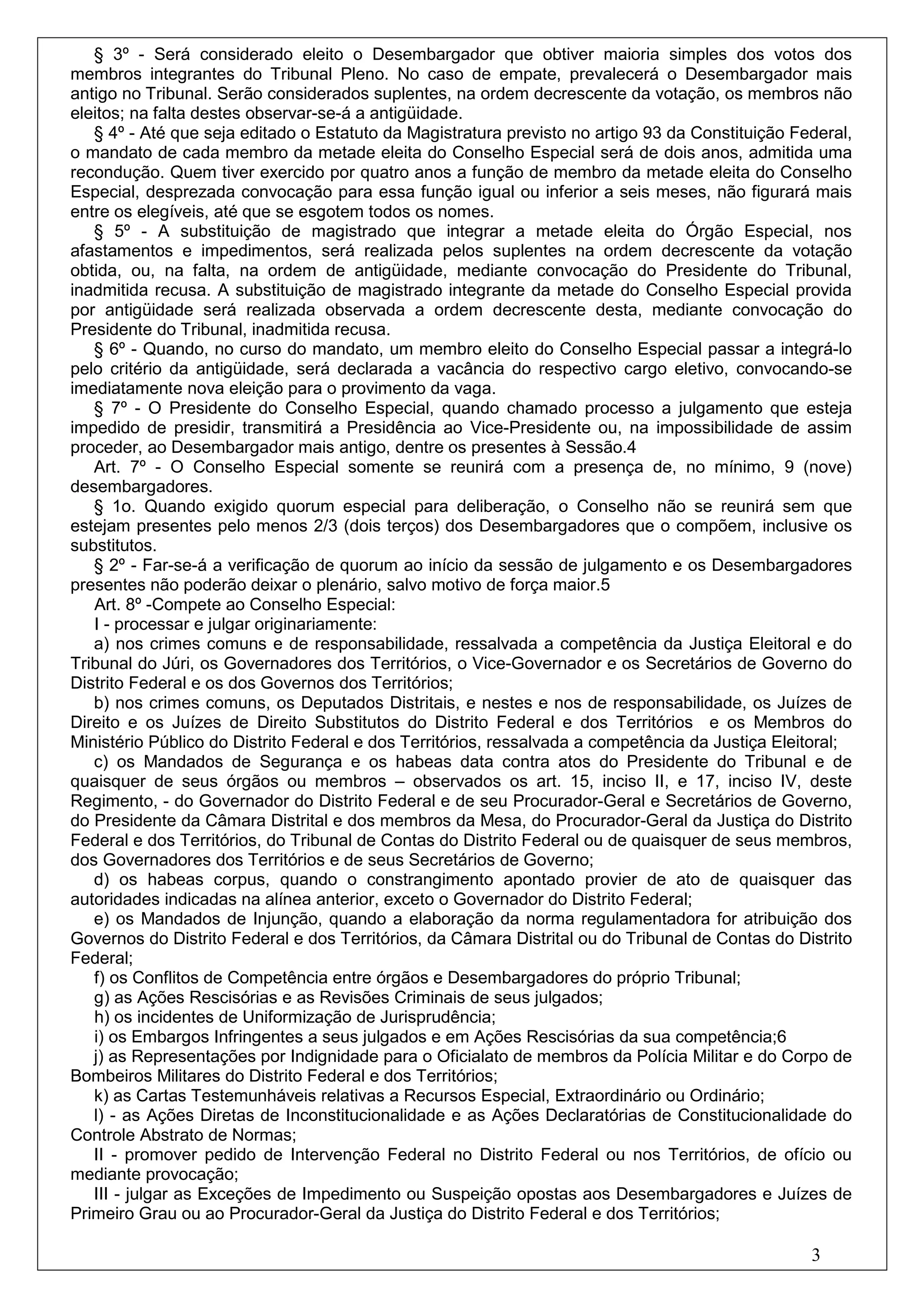 § 3º - Será considerado eleito o Desembargador que obtiver maioria simples dos votos dos
membros integrantes do Tribunal Pleno. No caso de empate, prevalecerá o Desembargador mais
antigo no Tribunal. Serão considerados suplentes, na ordem decrescente da votação, os membros não
eleitos; na falta destes observar-se-á a antigüidade.
   § 4º - Até que seja editado o Estatuto da Magistratura previsto no artigo 93 da Constituição Federal,
o mandato de cada membro da metade eleita do Conselho Especial será de dois anos, admitida uma
recondução. Quem tiver exercido por quatro anos a função de membro da metade eleita do Conselho
Especial, desprezada convocação para essa função igual ou inferior a seis meses, não figurará mais
entre os elegíveis, até que se esgotem todos os nomes.
   § 5º - A substituição de magistrado que integrar a metade eleita do Órgão Especial, nos
afastamentos e impedimentos, será realizada pelos suplentes na ordem decrescente da votação
obtida, ou, na falta, na ordem de antigüidade, mediante convocação do Presidente do Tribunal,
inadmitida recusa. A substituição de magistrado integrante da metade do Conselho Especial provida
por antigüidade será realizada observada a ordem decrescente desta, mediante convocação do
Presidente do Tribunal, inadmitida recusa.
   § 6º - Quando, no curso do mandato, um membro eleito do Conselho Especial passar a integrá-lo
pelo critério da antigüidade, será declarada a vacância do respectivo cargo eletivo, convocando-se
imediatamente nova eleição para o provimento da vaga.
   § 7º - O Presidente do Conselho Especial, quando chamado processo a julgamento que esteja
impedido de presidir, transmitirá a Presidência ao Vice-Presidente ou, na impossibilidade de assim
proceder, ao Desembargador mais antigo, dentre os presentes à Sessão.4
   Art. 7º - O Conselho Especial somente se reunirá com a presença de, no mínimo, 9 (nove)
desembargadores.
   § 1o. Quando exigido quorum especial para deliberação, o Conselho não se reunirá sem que
estejam presentes pelo menos 2/3 (dois terços) dos Desembargadores que o compõem, inclusive os
substitutos.
   § 2º - Far-se-á a verificação de quorum ao início da sessão de julgamento e os Desembargadores
presentes não poderão deixar o plenário, salvo motivo de força maior.5
   Art. 8º -Compete ao Conselho Especial:
   I - processar e julgar originariamente:
   a) nos crimes comuns e de responsabilidade, ressalvada a competência da Justiça Eleitoral e do
Tribunal do Júri, os Governadores dos Territórios, o Vice-Governador e os Secretários de Governo do
Distrito Federal e os dos Governos dos Territórios;
   b) nos crimes comuns, os Deputados Distritais, e nestes e nos de responsabilidade, os Juízes de
Direito e os Juízes de Direito Substitutos do Distrito Federal e dos Territórios e os Membros do
Ministério Público do Distrito Federal e dos Territórios, ressalvada a competência da Justiça Eleitoral;
   c) os Mandados de Segurança e os habeas data contra atos do Presidente do Tribunal e de
quaisquer de seus órgãos ou membros – observados os art. 15, inciso II, e 17, inciso IV, deste
Regimento, - do Governador do Distrito Federal e de seu Procurador-Geral e Secretários de Governo,
do Presidente da Câmara Distrital e dos membros da Mesa, do Procurador-Geral da Justiça do Distrito
Federal e dos Territórios, do Tribunal de Contas do Distrito Federal ou de quaisquer de seus membros,
dos Governadores dos Territórios e de seus Secretários de Governo;
   d) os habeas corpus, quando o constrangimento apontado provier de ato de quaisquer das
autoridades indicadas na alínea anterior, exceto o Governador do Distrito Federal;
   e) os Mandados de Injunção, quando a elaboração da norma regulamentadora for atribuição dos
Governos do Distrito Federal e dos Territórios, da Câmara Distrital ou do Tribunal de Contas do Distrito
Federal;
   f) os Conflitos de Competência entre órgãos e Desembargadores do próprio Tribunal;
   g) as Ações Rescisórias e as Revisões Criminais de seus julgados;
   h) os incidentes de Uniformização de Jurisprudência;
   i) os Embargos Infringentes a seus julgados e em Ações Rescisórias da sua competência;6
   j) as Representações por Indignidade para o Oficialato de membros da Polícia Militar e do Corpo de
Bombeiros Militares do Distrito Federal e dos Territórios;
   k) as Cartas Testemunháveis relativas a Recursos Especial, Extraordinário ou Ordinário;
   l) - as Ações Diretas de Inconstitucionalidade e as Ações Declaratórias de Constitucionalidade do
Controle Abstrato de Normas;
   II - promover pedido de Intervenção Federal no Distrito Federal ou nos Territórios, de ofício ou
mediante provocação;
   III - julgar as Exceções de Impedimento ou Suspeição opostas aos Desembargadores e Juízes de
Primeiro Grau ou ao Procurador-Geral da Justiça do Distrito Federal e dos Territórios;

                                                                                                  3
 