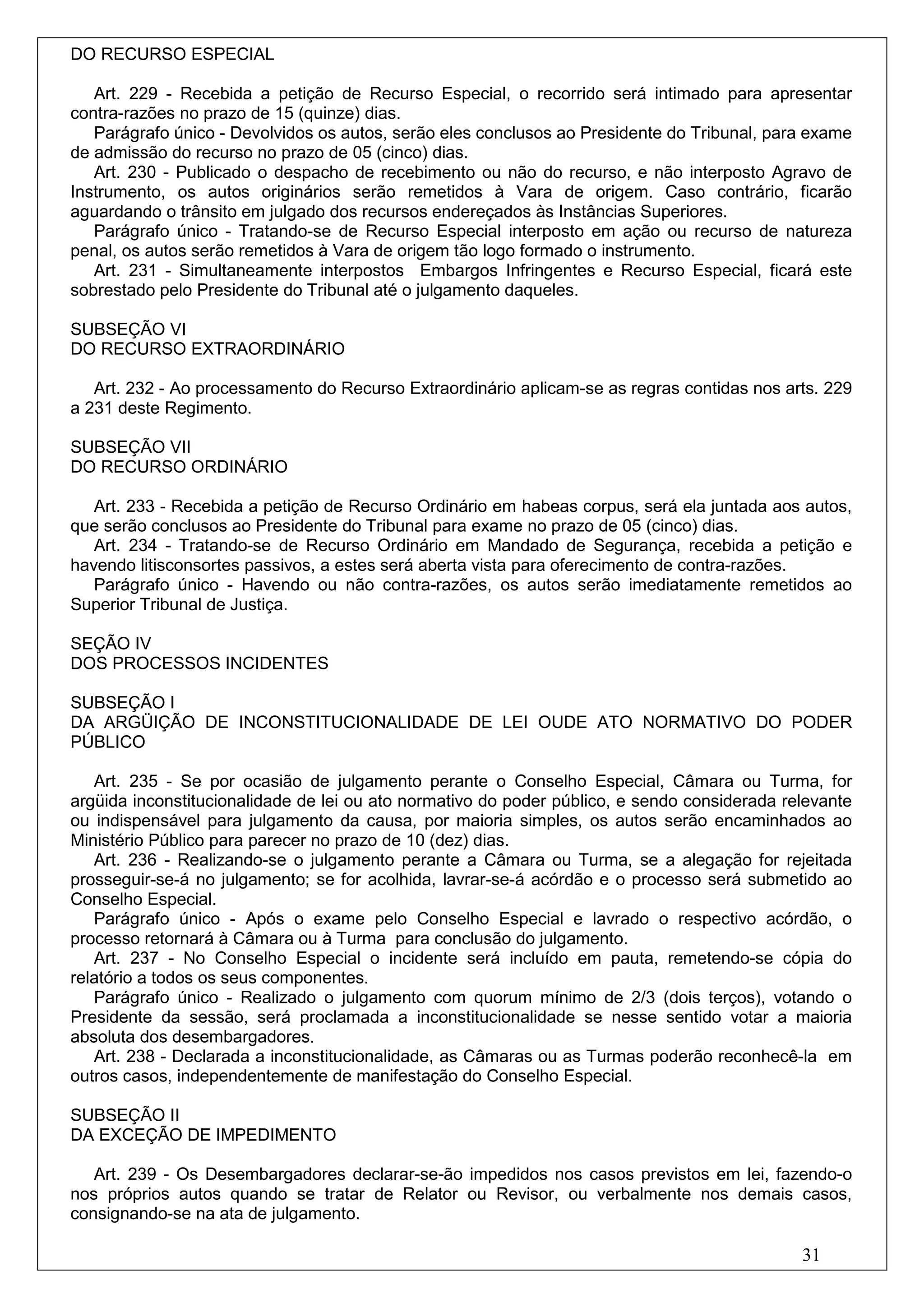 DO RECURSO ESPECIAL

   Art. 229 - Recebida a petição de Recurso Especial, o recorrido será intimado para apresentar
contra-razões no prazo de 15 (quinze) dias.
   Parágrafo único - Devolvidos os autos, serão eles conclusos ao Presidente do Tribunal, para exame
de admissão do recurso no prazo de 05 (cinco) dias.
   Art. 230 - Publicado o despacho de recebimento ou não do recurso, e não interposto Agravo de
Instrumento, os autos originários serão remetidos à Vara de origem. Caso contrário, ficarão
aguardando o trânsito em julgado dos recursos endereçados às Instâncias Superiores.
   Parágrafo único - Tratando-se de Recurso Especial interposto em ação ou recurso de natureza
penal, os autos serão remetidos à Vara de origem tão logo formado o instrumento.
   Art. 231 - Simultaneamente interpostos Embargos Infringentes e Recurso Especial, ficará este
sobrestado pelo Presidente do Tribunal até o julgamento daqueles.

SUBSEÇÃO VI
DO RECURSO EXTRAORDINÁRIO

   Art. 232 - Ao processamento do Recurso Extraordinário aplicam-se as regras contidas nos arts. 229
a 231 deste Regimento.

SUBSEÇÃO VII
DO RECURSO ORDINÁRIO

   Art. 233 - Recebida a petição de Recurso Ordinário em habeas corpus, será ela juntada aos autos,
que serão conclusos ao Presidente do Tribunal para exame no prazo de 05 (cinco) dias.
   Art. 234 - Tratando-se de Recurso Ordinário em Mandado de Segurança, recebida a petição e
havendo litisconsortes passivos, a estes será aberta vista para oferecimento de contra-razões.
   Parágrafo único - Havendo ou não contra-razões, os autos serão imediatamente remetidos ao
Superior Tribunal de Justiça.

SEÇÃO IV
DOS PROCESSOS INCIDENTES

SUBSEÇÃO I
DA ARGÜIÇÃO DE INCONSTITUCIONALIDADE DE LEI OUDE ATO NORMATIVO DO PODER
PÚBLICO

   Art. 235 - Se por ocasião de julgamento perante o Conselho Especial, Câmara ou Turma, for
argüida inconstitucionalidade de lei ou ato normativo do poder público, e sendo considerada relevante
ou indispensável para julgamento da causa, por maioria simples, os autos serão encaminhados ao
Ministério Público para parecer no prazo de 10 (dez) dias.
   Art. 236 - Realizando-se o julgamento perante a Câmara ou Turma, se a alegação for rejeitada
prosseguir-se-á no julgamento; se for acolhida, lavrar-se-á acórdão e o processo será submetido ao
Conselho Especial.
   Parágrafo único - Após o exame pelo Conselho Especial e lavrado o respectivo acórdão, o
processo retornará à Câmara ou à Turma para conclusão do julgamento.
   Art. 237 - No Conselho Especial o incidente será incluído em pauta, remetendo-se cópia do
relatório a todos os seus componentes.
   Parágrafo único - Realizado o julgamento com quorum mínimo de 2/3 (dois terços), votando o
Presidente da sessão, será proclamada a inconstitucionalidade se nesse sentido votar a maioria
absoluta dos desembargadores.
   Art. 238 - Declarada a inconstitucionalidade, as Câmaras ou as Turmas poderão reconhecê-la em
outros casos, independentemente de manifestação do Conselho Especial.

SUBSEÇÃO II
DA EXCEÇÃO DE IMPEDIMENTO

   Art. 239 - Os Desembargadores declarar-se-ão impedidos nos casos previstos em lei, fazendo-o
nos próprios autos quando se tratar de Relator ou Revisor, ou verbalmente nos demais casos,
consignando-se na ata de julgamento.

                                                                                              31
 