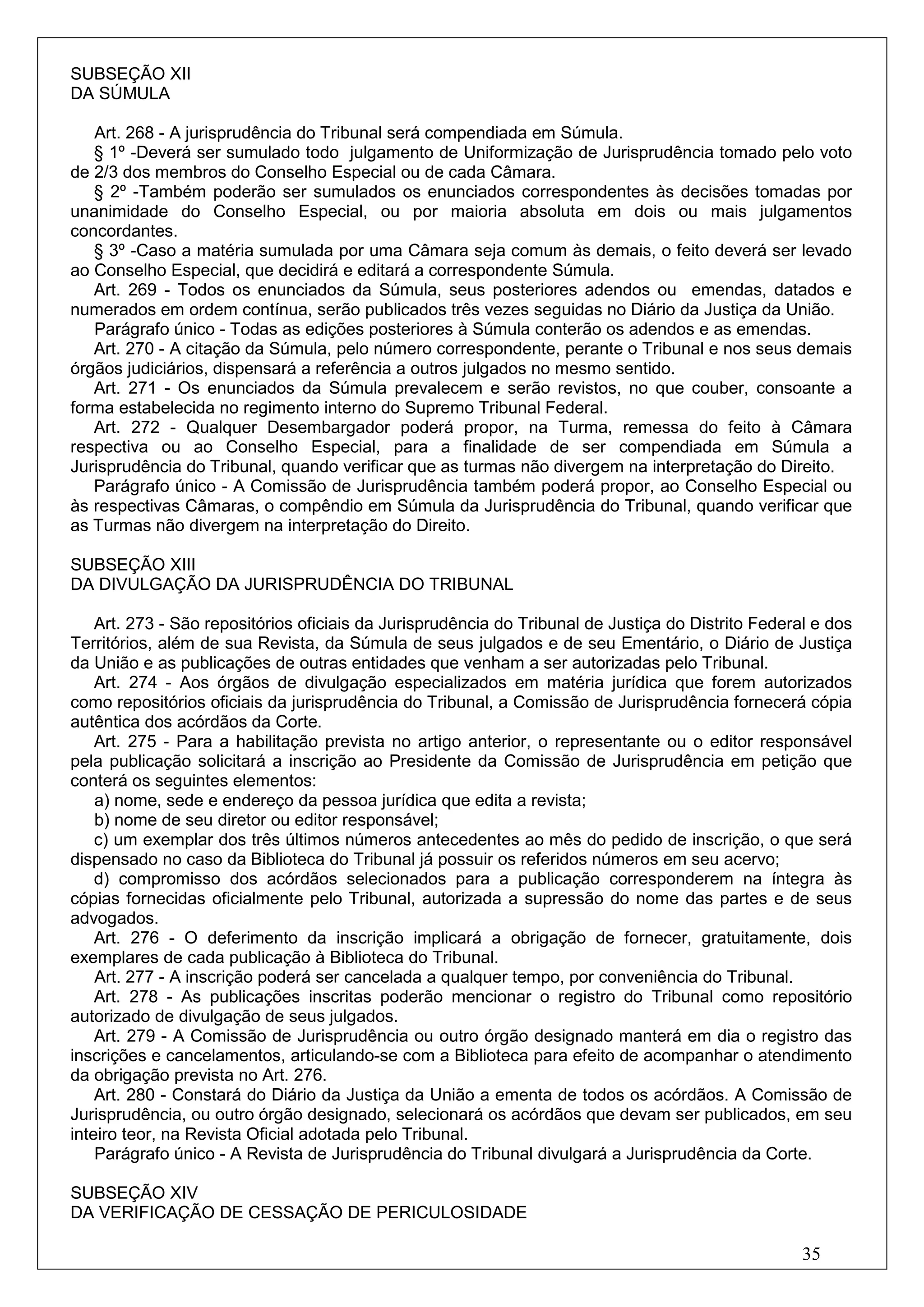SUBSEÇÃO XII
DA SÚMULA

   Art. 268 - A jurisprudência do Tribunal será compendiada em Súmula.
   § 1º -Deverá ser sumulado todo julgamento de Uniformização de Jurisprudência tomado pelo voto
de 2/3 dos membros do Conselho Especial ou de cada Câmara.
   § 2º -Também poderão ser sumulados os enunciados correspondentes às decisões tomadas por
unanimidade do Conselho Especial, ou por maioria absoluta em dois ou mais julgamentos
concordantes.
   § 3º -Caso a matéria sumulada por uma Câmara seja comum às demais, o feito deverá ser levado
ao Conselho Especial, que decidirá e editará a correspondente Súmula.
   Art. 269 - Todos os enunciados da Súmula, seus posteriores adendos ou emendas, datados e
numerados em ordem contínua, serão publicados três vezes seguidas no Diário da Justiça da União.
   Parágrafo único - Todas as edições posteriores à Súmula conterão os adendos e as emendas.
   Art. 270 - A citação da Súmula, pelo número correspondente, perante o Tribunal e nos seus demais
órgãos judiciários, dispensará a referência a outros julgados no mesmo sentido.
   Art. 271 - Os enunciados da Súmula prevalecem e serão revistos, no que couber, consoante a
forma estabelecida no regimento interno do Supremo Tribunal Federal.
   Art. 272 - Qualquer Desembargador poderá propor, na Turma, remessa do feito à Câmara
respectiva ou ao Conselho Especial, para a finalidade de ser compendiada em Súmula a
Jurisprudência do Tribunal, quando verificar que as turmas não divergem na interpretação do Direito.
   Parágrafo único - A Comissão de Jurisprudência também poderá propor, ao Conselho Especial ou
às respectivas Câmaras, o compêndio em Súmula da Jurisprudência do Tribunal, quando verificar que
as Turmas não divergem na interpretação do Direito.

SUBSEÇÃO XIII
DA DIVULGAÇÃO DA JURISPRUDÊNCIA DO TRIBUNAL

    Art. 273 - São repositórios oficiais da Jurisprudência do Tribunal de Justiça do Distrito Federal e dos
Territórios, além de sua Revista, da Súmula de seus julgados e de seu Ementário, o Diário de Justiça
da União e as publicações de outras entidades que venham a ser autorizadas pelo Tribunal.
    Art. 274 - Aos órgãos de divulgação especializados em matéria jurídica que forem autorizados
como repositórios oficiais da jurisprudência do Tribunal, a Comissão de Jurisprudência fornecerá cópia
autêntica dos acórdãos da Corte.
    Art. 275 - Para a habilitação prevista no artigo anterior, o representante ou o editor responsável
pela publicação solicitará a inscrição ao Presidente da Comissão de Jurisprudência em petição que
conterá os seguintes elementos:
    a) nome, sede e endereço da pessoa jurídica que edita a revista;
    b) nome de seu diretor ou editor responsável;
    c) um exemplar dos três últimos números antecedentes ao mês do pedido de inscrição, o que será
dispensado no caso da Biblioteca do Tribunal já possuir os referidos números em seu acervo;
    d) compromisso dos acórdãos selecionados para a publicação corresponderem na íntegra às
cópias fornecidas oficialmente pelo Tribunal, autorizada a supressão do nome das partes e de seus
advogados.
    Art. 276 - O deferimento da inscrição implicará a obrigação de fornecer, gratuitamente, dois
exemplares de cada publicação à Biblioteca do Tribunal.
    Art. 277 - A inscrição poderá ser cancelada a qualquer tempo, por conveniência do Tribunal.
    Art. 278 - As publicações inscritas poderão mencionar o registro do Tribunal como repositório
autorizado de divulgação de seus julgados.
    Art. 279 - A Comissão de Jurisprudência ou outro órgão designado manterá em dia o registro das
inscrições e cancelamentos, articulando-se com a Biblioteca para efeito de acompanhar o atendimento
da obrigação prevista no Art. 276.
    Art. 280 - Constará do Diário da Justiça da União a ementa de todos os acórdãos. A Comissão de
Jurisprudência, ou outro órgão designado, selecionará os acórdãos que devam ser publicados, em seu
inteiro teor, na Revista Oficial adotada pelo Tribunal.
    Parágrafo único - A Revista de Jurisprudência do Tribunal divulgará a Jurisprudência da Corte.

SUBSEÇÃO XIV
DA VERIFICAÇÃO DE CESSAÇÃO DE PERICULOSIDADE

                                                                                                    35
 