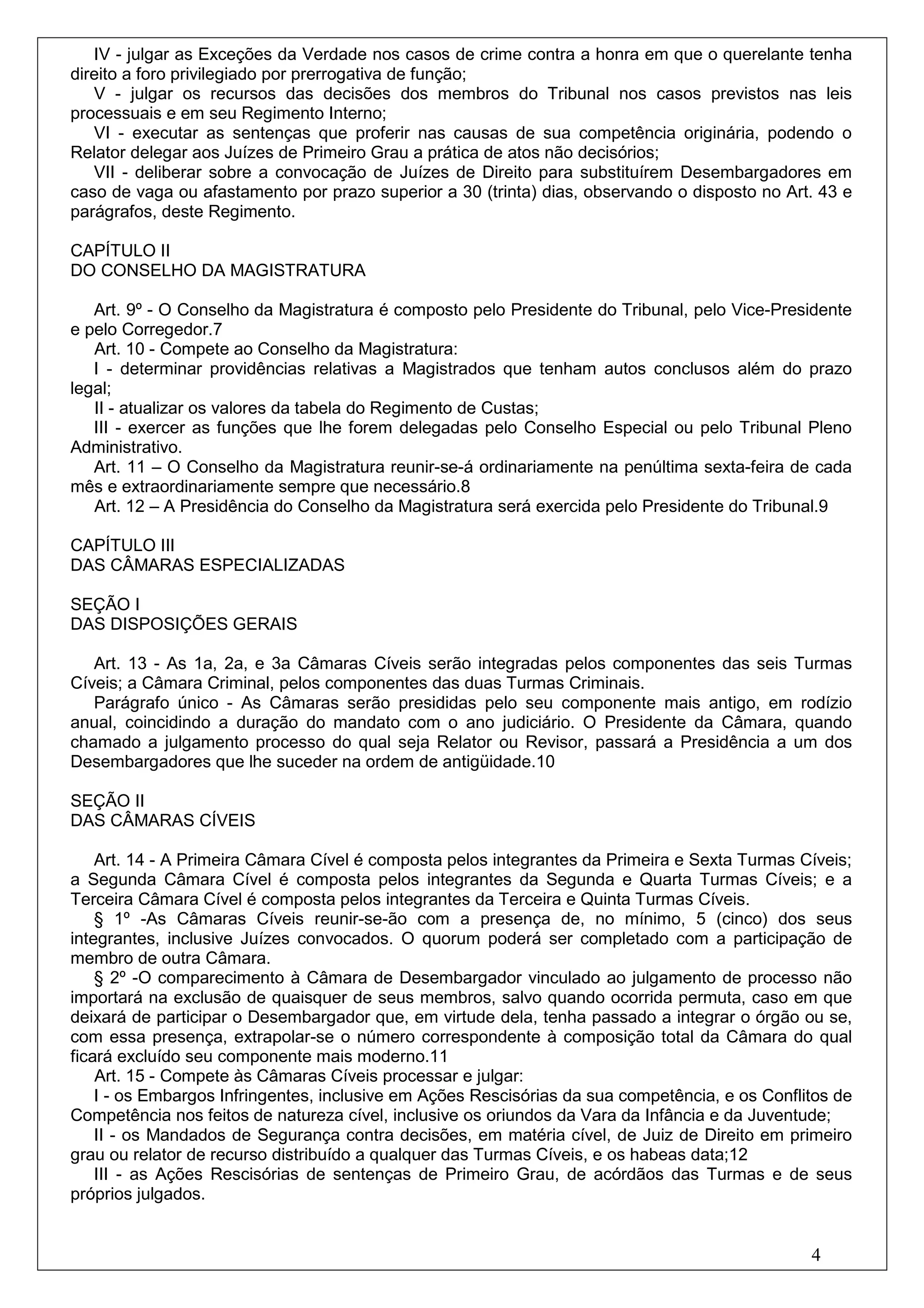 IV - julgar as Exceções da Verdade nos casos de crime contra a honra em que o querelante tenha
direito a foro privilegiado por prerrogativa de função;
   V - julgar os recursos das decisões dos membros do Tribunal nos casos previstos nas leis
processuais e em seu Regimento Interno;
   VI - executar as sentenças que proferir nas causas de sua competência originária, podendo o
Relator delegar aos Juízes de Primeiro Grau a prática de atos não decisórios;
   VII - deliberar sobre a convocação de Juízes de Direito para substituírem Desembargadores em
caso de vaga ou afastamento por prazo superior a 30 (trinta) dias, observando o disposto no Art. 43 e
parágrafos, deste Regimento.

CAPÍTULO II
DO CONSELHO DA MAGISTRATURA

   Art. 9º - O Conselho da Magistratura é composto pelo Presidente do Tribunal, pelo Vice-Presidente
e pelo Corregedor.7
   Art. 10 - Compete ao Conselho da Magistratura:
   I - determinar providências relativas a Magistrados que tenham autos conclusos além do prazo
legal;
   II - atualizar os valores da tabela do Regimento de Custas;
   III - exercer as funções que lhe forem delegadas pelo Conselho Especial ou pelo Tribunal Pleno
Administrativo.
   Art. 11 – O Conselho da Magistratura reunir-se-á ordinariamente na penúltima sexta-feira de cada
mês e extraordinariamente sempre que necessário.8
   Art. 12 – A Presidência do Conselho da Magistratura será exercida pelo Presidente do Tribunal.9

CAPÍTULO III
DAS CÂMARAS ESPECIALIZADAS

SEÇÃO I
DAS DISPOSIÇÕES GERAIS

   Art. 13 - As 1a, 2a, e 3a Câmaras Cíveis serão integradas pelos componentes das seis Turmas
Cíveis; a Câmara Criminal, pelos componentes das duas Turmas Criminais.
   Parágrafo único - As Câmaras serão presididas pelo seu componente mais antigo, em rodízio
anual, coincidindo a duração do mandato com o ano judiciário. O Presidente da Câmara, quando
chamado a julgamento processo do qual seja Relator ou Revisor, passará a Presidência a um dos
Desembargadores que lhe suceder na ordem de antigüidade.10

SEÇÃO II
DAS CÂMARAS CÍVEIS

    Art. 14 - A Primeira Câmara Cível é composta pelos integrantes da Primeira e Sexta Turmas Cíveis;
a Segunda Câmara Cível é composta pelos integrantes da Segunda e Quarta Turmas Cíveis; e a
Terceira Câmara Cível é composta pelos integrantes da Terceira e Quinta Turmas Cíveis.
    § 1º -As Câmaras Cíveis reunir-se-ão com a presença de, no mínimo, 5 (cinco) dos seus
integrantes, inclusive Juízes convocados. O quorum poderá ser completado com a participação de
membro de outra Câmara.
    § 2º -O comparecimento à Câmara de Desembargador vinculado ao julgamento de processo não
importará na exclusão de quaisquer de seus membros, salvo quando ocorrida permuta, caso em que
deixará de participar o Desembargador que, em virtude dela, tenha passado a integrar o órgão ou se,
com essa presença, extrapolar-se o número correspondente à composição total da Câmara do qual
ficará excluído seu componente mais moderno.11
    Art. 15 - Compete às Câmaras Cíveis processar e julgar:
    I - os Embargos Infringentes, inclusive em Ações Rescisórias da sua competência, e os Conflitos de
Competência nos feitos de natureza cível, inclusive os oriundos da Vara da Infância e da Juventude;
    II - os Mandados de Segurança contra decisões, em matéria cível, de Juiz de Direito em primeiro
grau ou relator de recurso distribuído a qualquer das Turmas Cíveis, e os habeas data;12
    III - as Ações Rescisórias de sentenças de Primeiro Grau, de acórdãos das Turmas e de seus
próprios julgados.


                                                                                                4
 