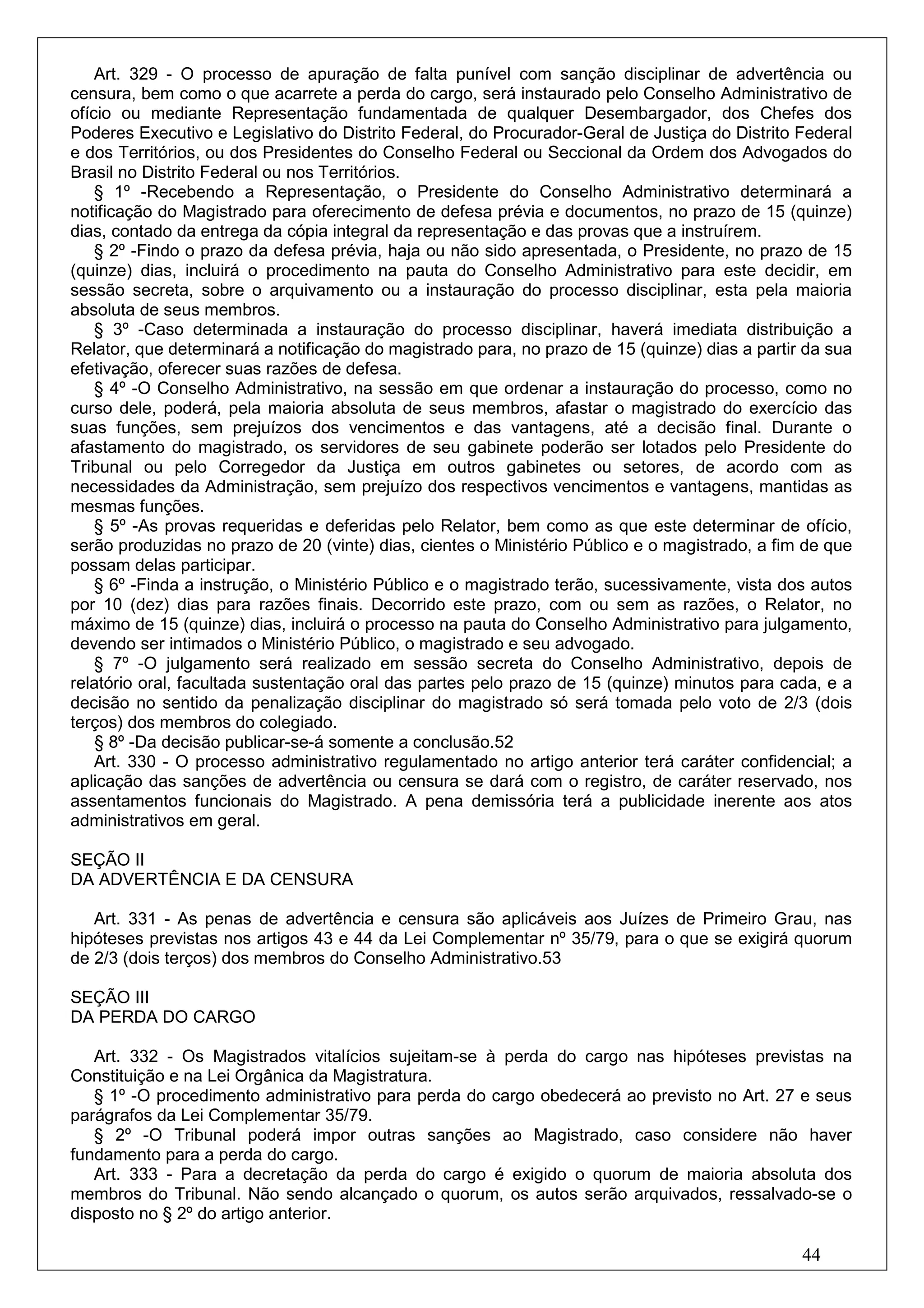 Art. 329 - O processo de apuração de falta punível com sanção disciplinar de advertência ou
censura, bem como o que acarrete a perda do cargo, será instaurado pelo Conselho Administrativo de
ofício ou mediante Representação fundamentada de qualquer Desembargador, dos Chefes dos
Poderes Executivo e Legislativo do Distrito Federal, do Procurador-Geral de Justiça do Distrito Federal
e dos Territórios, ou dos Presidentes do Conselho Federal ou Seccional da Ordem dos Advogados do
Brasil no Distrito Federal ou nos Territórios.
    § 1º -Recebendo a Representação, o Presidente do Conselho Administrativo determinará a
notificação do Magistrado para oferecimento de defesa prévia e documentos, no prazo de 15 (quinze)
dias, contado da entrega da cópia integral da representação e das provas que a instruírem.
    § 2º -Findo o prazo da defesa prévia, haja ou não sido apresentada, o Presidente, no prazo de 15
(quinze) dias, incluirá o procedimento na pauta do Conselho Administrativo para este decidir, em
sessão secreta, sobre o arquivamento ou a instauração do processo disciplinar, esta pela maioria
absoluta de seus membros.
    § 3º -Caso determinada a instauração do processo disciplinar, haverá imediata distribuição a
Relator, que determinará a notificação do magistrado para, no prazo de 15 (quinze) dias a partir da sua
efetivação, oferecer suas razões de defesa.
    § 4º -O Conselho Administrativo, na sessão em que ordenar a instauração do processo, como no
curso dele, poderá, pela maioria absoluta de seus membros, afastar o magistrado do exercício das
suas funções, sem prejuízos dos vencimentos e das vantagens, até a decisão final. Durante o
afastamento do magistrado, os servidores de seu gabinete poderão ser lotados pelo Presidente do
Tribunal ou pelo Corregedor da Justiça em outros gabinetes ou setores, de acordo com as
necessidades da Administração, sem prejuízo dos respectivos vencimentos e vantagens, mantidas as
mesmas funções.
    § 5º -As provas requeridas e deferidas pelo Relator, bem como as que este determinar de ofício,
serão produzidas no prazo de 20 (vinte) dias, cientes o Ministério Público e o magistrado, a fim de que
possam delas participar.
    § 6º -Finda a instrução, o Ministério Público e o magistrado terão, sucessivamente, vista dos autos
por 10 (dez) dias para razões finais. Decorrido este prazo, com ou sem as razões, o Relator, no
máximo de 15 (quinze) dias, incluirá o processo na pauta do Conselho Administrativo para julgamento,
devendo ser intimados o Ministério Público, o magistrado e seu advogado.
    § 7º -O julgamento será realizado em sessão secreta do Conselho Administrativo, depois de
relatório oral, facultada sustentação oral das partes pelo prazo de 15 (quinze) minutos para cada, e a
decisão no sentido da penalização disciplinar do magistrado só será tomada pelo voto de 2/3 (dois
terços) dos membros do colegiado.
    § 8º -Da decisão publicar-se-á somente a conclusão.52
    Art. 330 - O processo administrativo regulamentado no artigo anterior terá caráter confidencial; a
aplicação das sanções de advertência ou censura se dará com o registro, de caráter reservado, nos
assentamentos funcionais do Magistrado. A pena demissória terá a publicidade inerente aos atos
administrativos em geral.

SEÇÃO II
DA ADVERTÊNCIA E DA CENSURA

   Art. 331 - As penas de advertência e censura são aplicáveis aos Juízes de Primeiro Grau, nas
hipóteses previstas nos artigos 43 e 44 da Lei Complementar nº 35/79, para o que se exigirá quorum
de 2/3 (dois terços) dos membros do Conselho Administrativo.53

SEÇÃO III
DA PERDA DO CARGO

   Art. 332 - Os Magistrados vitalícios sujeitam-se à perda do cargo nas hipóteses previstas na
Constituição e na Lei Orgânica da Magistratura.
   § 1º -O procedimento administrativo para perda do cargo obedecerá ao previsto no Art. 27 e seus
parágrafos da Lei Complementar 35/79.
   § 2º -O Tribunal poderá impor outras sanções ao Magistrado, caso considere não haver
fundamento para a perda do cargo.
   Art. 333 - Para a decretação da perda do cargo é exigido o quorum de maioria absoluta dos
membros do Tribunal. Não sendo alcançado o quorum, os autos serão arquivados, ressalvado-se o
disposto no § 2º do artigo anterior.

                                                                                                44
 