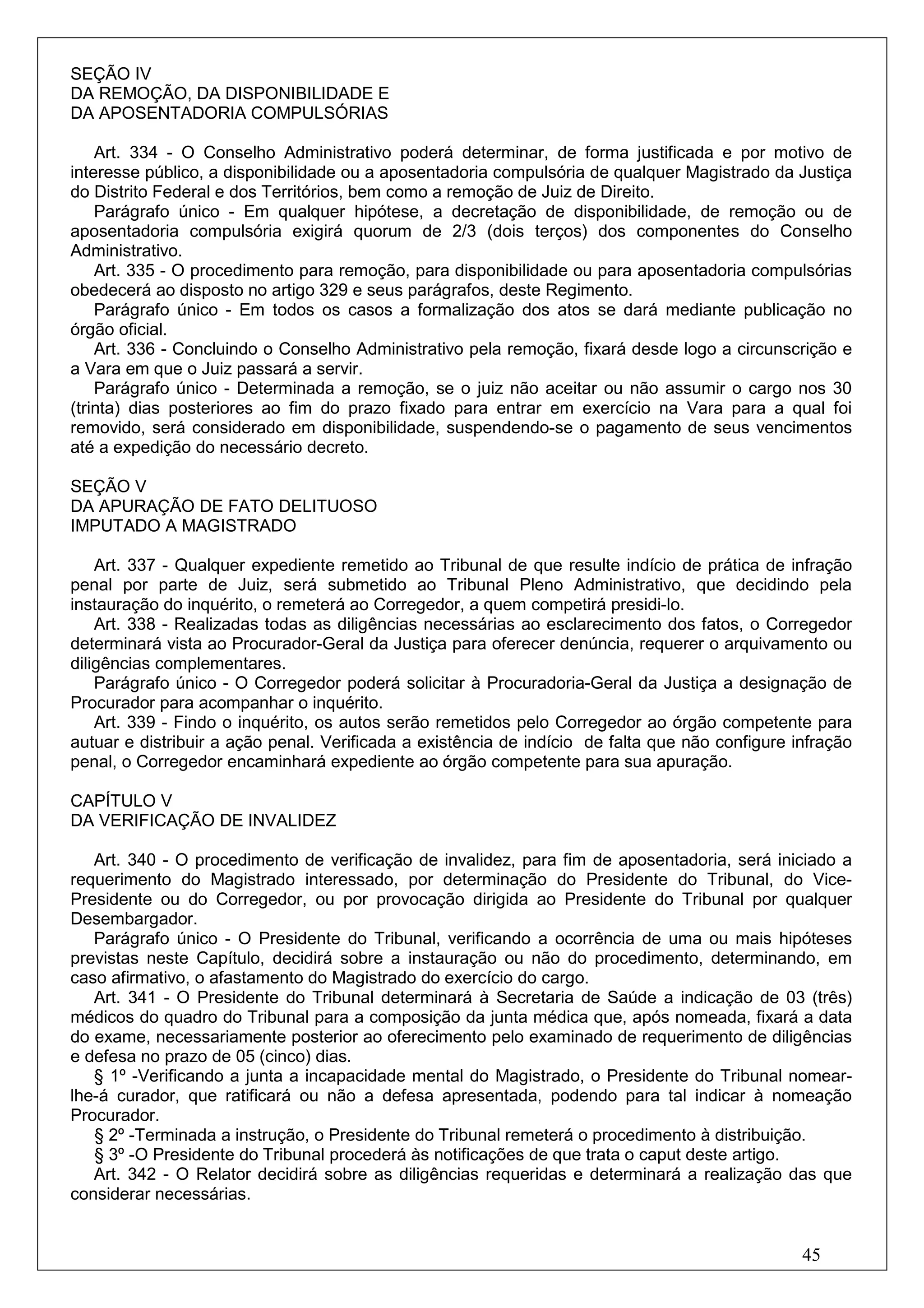SEÇÃO IV
DA REMOÇÃO, DA DISPONIBILIDADE E
DA APOSENTADORIA COMPULSÓRIAS

    Art. 334 - O Conselho Administrativo poderá determinar, de forma justificada e por motivo de
interesse público, a disponibilidade ou a aposentadoria compulsória de qualquer Magistrado da Justiça
do Distrito Federal e dos Territórios, bem como a remoção de Juiz de Direito.
    Parágrafo único - Em qualquer hipótese, a decretação de disponibilidade, de remoção ou de
aposentadoria compulsória exigirá quorum de 2/3 (dois terços) dos componentes do Conselho
Administrativo.
    Art. 335 - O procedimento para remoção, para disponibilidade ou para aposentadoria compulsórias
obedecerá ao disposto no artigo 329 e seus parágrafos, deste Regimento.
    Parágrafo único - Em todos os casos a formalização dos atos se dará mediante publicação no
órgão oficial.
    Art. 336 - Concluindo o Conselho Administrativo pela remoção, fixará desde logo a circunscrição e
a Vara em que o Juiz passará a servir.
    Parágrafo único - Determinada a remoção, se o juiz não aceitar ou não assumir o cargo nos 30
(trinta) dias posteriores ao fim do prazo fixado para entrar em exercício na Vara para a qual foi
removido, será considerado em disponibilidade, suspendendo-se o pagamento de seus vencimentos
até a expedição do necessário decreto.

SEÇÃO V
DA APURAÇÃO DE FATO DELITUOSO
IMPUTADO A MAGISTRADO

    Art. 337 - Qualquer expediente remetido ao Tribunal de que resulte indício de prática de infração
penal por parte de Juiz, será submetido ao Tribunal Pleno Administrativo, que decidindo pela
instauração do inquérito, o remeterá ao Corregedor, a quem competirá presidi-lo.
    Art. 338 - Realizadas todas as diligências necessárias ao esclarecimento dos fatos, o Corregedor
determinará vista ao Procurador-Geral da Justiça para oferecer denúncia, requerer o arquivamento ou
diligências complementares.
    Parágrafo único - O Corregedor poderá solicitar à Procuradoria-Geral da Justiça a designação de
Procurador para acompanhar o inquérito.
    Art. 339 - Findo o inquérito, os autos serão remetidos pelo Corregedor ao órgão competente para
autuar e distribuir a ação penal. Verificada a existência de indício de falta que não configure infração
penal, o Corregedor encaminhará expediente ao órgão competente para sua apuração.

CAPÍTULO V
DA VERIFICAÇÃO DE INVALIDEZ

   Art. 340 - O procedimento de verificação de invalidez, para fim de aposentadoria, será iniciado a
requerimento do Magistrado interessado, por determinação do Presidente do Tribunal, do Vice-
Presidente ou do Corregedor, ou por provocação dirigida ao Presidente do Tribunal por qualquer
Desembargador.
   Parágrafo único - O Presidente do Tribunal, verificando a ocorrência de uma ou mais hipóteses
previstas neste Capítulo, decidirá sobre a instauração ou não do procedimento, determinando, em
caso afirmativo, o afastamento do Magistrado do exercício do cargo.
   Art. 341 - O Presidente do Tribunal determinará à Secretaria de Saúde a indicação de 03 (três)
médicos do quadro do Tribunal para a composição da junta médica que, após nomeada, fixará a data
do exame, necessariamente posterior ao oferecimento pelo examinado de requerimento de diligências
e defesa no prazo de 05 (cinco) dias.
   § 1º -Verificando a junta a incapacidade mental do Magistrado, o Presidente do Tribunal nomear-
lhe-á curador, que ratificará ou não a defesa apresentada, podendo para tal indicar à nomeação
Procurador.
   § 2º -Terminada a instrução, o Presidente do Tribunal remeterá o procedimento à distribuição.
   § 3º -O Presidente do Tribunal procederá às notificações de que trata o caput deste artigo.
   Art. 342 - O Relator decidirá sobre as diligências requeridas e determinará a realização das que
considerar necessárias.


                                                                                                 45
 