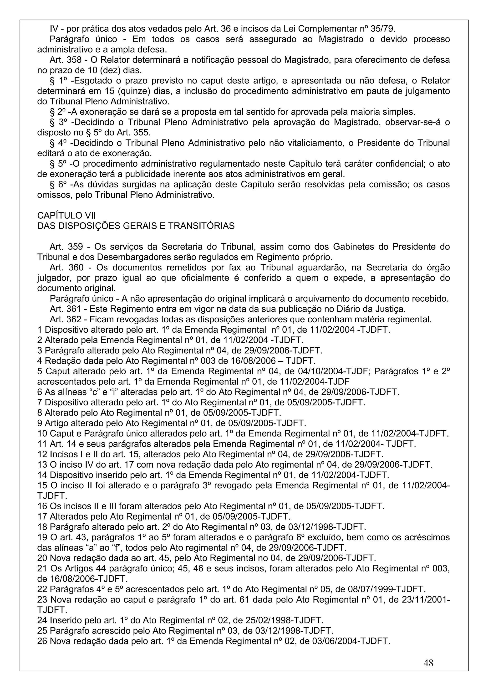 IV - por prática dos atos vedados pelo Art. 36 e incisos da Lei Complementar nº 35/79.
   Parágrafo único - Em todos os casos será assegurado ao Magistrado o devido processo
administrativo e a ampla defesa.
   Art. 358 - O Relator determinará a notificação pessoal do Magistrado, para oferecimento de defesa
no prazo de 10 (dez) dias.
   § 1º -Esgotado o prazo previsto no caput deste artigo, e apresentada ou não defesa, o Relator
determinará em 15 (quinze) dias, a inclusão do procedimento administrativo em pauta de julgamento
do Tribunal Pleno Administrativo.
   § 2º -A exoneração se dará se a proposta em tal sentido for aprovada pela maioria simples.
   § 3º -Decidindo o Tribunal Pleno Administrativo pela aprovação do Magistrado, observar-se-á o
disposto no § 5º do Art. 355.
   § 4º -Decidindo o Tribunal Pleno Administrativo pelo não vitaliciamento, o Presidente do Tribunal
editará o ato de exoneração.
   § 5º -O procedimento administrativo regulamentado neste Capítulo terá caráter confidencial; o ato
de exoneração terá a publicidade inerente aos atos administrativos em geral.
   § 6º -As dúvidas surgidas na aplicação deste Capítulo serão resolvidas pela comissão; os casos
omissos, pelo Tribunal Pleno Administrativo.

CAPÍTULO VII
DAS DISPOSIÇÕES GERAIS E TRANSITÓRIAS

    Art. 359 - Os serviços da Secretaria do Tribunal, assim como dos Gabinetes do Presidente do
Tribunal e dos Desembargadores serão regulados em Regimento próprio.
    Art. 360 - Os documentos remetidos por fax ao Tribunal aguardarão, na Secretaria do órgão
julgador, por prazo igual ao que oficialmente é conferido a quem o expede, a apresentação do
documento original.
    Parágrafo único - A não apresentação do original implicará o arquivamento do documento recebido.
    Art. 361 - Este Regimento entra em vigor na data da sua publicação no Diário da Justiça.
    Art. 362 - Ficam revogadas todas as disposições anteriores que contenham matéria regimental.
1 Dispositivo alterado pelo art. 1º da Emenda Regimental nº 01, de 11/02/2004 -TJDFT.
2 Alterado pela Emenda Regimental nº 01, de 11/02/2004 -TJDFT.
3 Parágrafo alterado pelo Ato Regimental nº 04, de 29/09/2006-TJDFT.
4 Redação dada pelo Ato Regimental nº 003 de 16/08/2006 – TJDFT.
5 Caput alterado pelo art. 1º da Emenda Regimental nº 04, de 04/10/2004-TJDF; Parágrafos 1º e 2º
acrescentados pelo art. 1º da Emenda Regimental nº 01, de 11/02/2004-TJDF
6 As alíneas “c” e “i” alteradas pelo art. 1º do Ato Regimental nº 04, de 29/09/2006-TJDFT.
7 Dispositivo alterado pelo art. 1º do Ato Regimental nº 01, de 05/09/2005-TJDFT.
8 Alterado pelo Ato Regimental nº 01, de 05/09/2005-TJDFT.
9 Artigo alterado pelo Ato Regimental nº 01, de 05/09/2005-TJDFT.
10 Caput e Parágrafo único alterados pelo art. 1º da Emenda Regimental nº 01, de 11/02/2004-TJDFT.
11 Art. 14 e seus parágrafos alterados pela Emenda Regimental nº 01, de 11/02/2004- TJDFT.
12 Incisos I e II do art. 15, alterados pelo Ato Regimental nº 04, de 29/09/2006-TJDFT.
13 O inciso IV do art. 17 com nova redação dada pelo Ato regimental nº 04, de 29/09/2006-TJDFT.
14 Dispositivo inserido pelo art. 1º da Emenda Regimental nº 01, de 11/02/2004-TJDFT.
15 O inciso II foi alterado e o parágrafo 3º revogado pela Emenda Regimental nº 01, de 11/02/2004-
TJDFT.
16 Os incisos II e III foram alterados pelo Ato Regimental nº 01, de 05/09/2005-TJDFT.
17 Alterados pelo Ato Regimental nº 01, de 05/09/2005-TJDFT.
18 Parágrafo alterado pelo art. 2º do Ato Regimental nº 03, de 03/12/1998-TJDFT.
19 O art. 43, parágrafos 1º ao 5º foram alterados e o parágrafo 6º excluído, bem como os acréscimos
das alíneas “a” ao “f”, todos pelo Ato regimental nº 04, de 29/09/2006-TJDFT.
20 Nova redação dada ao art. 45, pelo Ato Regimental no 04, de 29/09/2006-TJDFT.
21 Os Artigos 44 parágrafo único; 45, 46 e seus incisos, foram alterados pelo Ato Regimental nº 003,
de 16/08/2006-TJDFT.
22 Parágrafos 4º e 5º acrescentados pelo art. 1º do Ato Regimental nº 05, de 08/07/1999-TJDFT.
23 Nova redação ao caput e parágrafo 1º do art. 61 dada pelo Ato Regimental nº 01, de 23/11/2001-
TJDFT.
24 Inserido pelo art. 1º do Ato Regimental nº 02, de 25/02/1998-TJDFT.
25 Parágrafo acrescido pelo Ato Regimental nº 03, de 03/12/1998-TJDFT.
26 Nova redação dada pelo art. 1º da Emenda Regimental nº 02, de 03/06/2004-TJDFT.

                                                                                             48
 