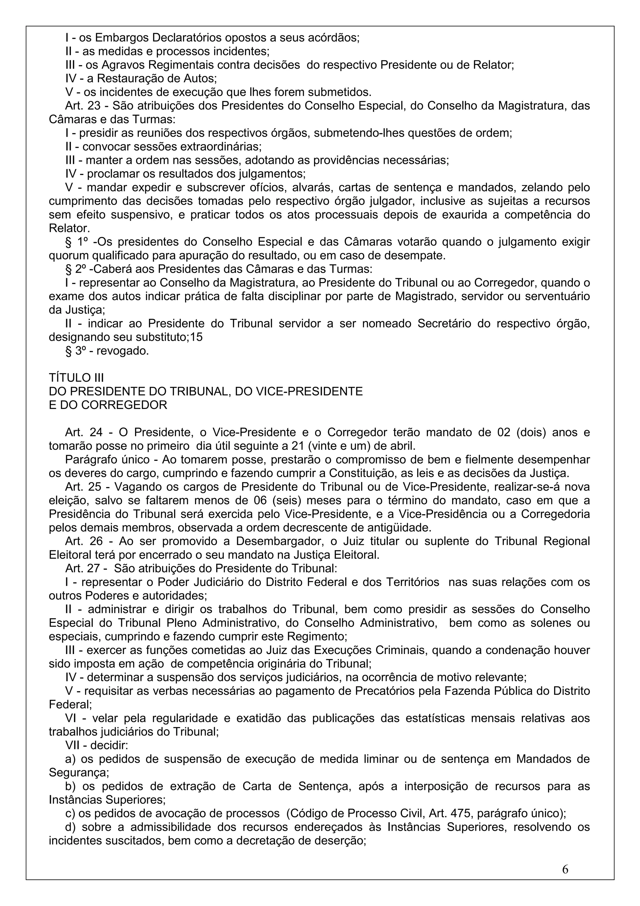 I - os Embargos Declaratórios opostos a seus acórdãos;
   II - as medidas e processos incidentes;
   III - os Agravos Regimentais contra decisões do respectivo Presidente ou de Relator;
   IV - a Restauração de Autos;
   V - os incidentes de execução que lhes forem submetidos.
   Art. 23 - São atribuições dos Presidentes do Conselho Especial, do Conselho da Magistratura, das
Câmaras e das Turmas:
   I - presidir as reuniões dos respectivos órgãos, submetendo-lhes questões de ordem;
   II - convocar sessões extraordinárias;
   III - manter a ordem nas sessões, adotando as providências necessárias;
   IV - proclamar os resultados dos julgamentos;
   V - mandar expedir e subscrever ofícios, alvarás, cartas de sentença e mandados, zelando pelo
cumprimento das decisões tomadas pelo respectivo órgão julgador, inclusive as sujeitas a recursos
sem efeito suspensivo, e praticar todos os atos processuais depois de exaurida a competência do
Relator.
   § 1º -Os presidentes do Conselho Especial e das Câmaras votarão quando o julgamento exigir
quorum qualificado para apuração do resultado, ou em caso de desempate.
   § 2º -Caberá aos Presidentes das Câmaras e das Turmas:
   I - representar ao Conselho da Magistratura, ao Presidente do Tribunal ou ao Corregedor, quando o
exame dos autos indicar prática de falta disciplinar por parte de Magistrado, servidor ou serventuário
da Justiça;
   II - indicar ao Presidente do Tribunal servidor a ser nomeado Secretário do respectivo órgão,
designando seu substituto;15
   § 3º - revogado.

TÍTULO III
DO PRESIDENTE DO TRIBUNAL, DO VICE-PRESIDENTE
E DO CORREGEDOR

   Art. 24 - O Presidente, o Vice-Presidente e o Corregedor terão mandato de 02 (dois) anos e
tomarão posse no primeiro dia útil seguinte a 21 (vinte e um) de abril.
   Parágrafo único - Ao tomarem posse, prestarão o compromisso de bem e fielmente desempenhar
os deveres do cargo, cumprindo e fazendo cumprir a Constituição, as leis e as decisões da Justiça.
   Art. 25 - Vagando os cargos de Presidente do Tribunal ou de Vice-Presidente, realizar-se-á nova
eleição, salvo se faltarem menos de 06 (seis) meses para o término do mandato, caso em que a
Presidência do Tribunal será exercida pelo Vice-Presidente, e a Vice-Presidência ou a Corregedoria
pelos demais membros, observada a ordem decrescente de antigüidade.
   Art. 26 - Ao ser promovido a Desembargador, o Juiz titular ou suplente do Tribunal Regional
Eleitoral terá por encerrado o seu mandato na Justiça Eleitoral.
    Art. 27 - São atribuições do Presidente do Tribunal:
   I - representar o Poder Judiciário do Distrito Federal e dos Territórios nas suas relações com os
outros Poderes e autoridades;
   II - administrar e dirigir os trabalhos do Tribunal, bem como presidir as sessões do Conselho
Especial do Tribunal Pleno Administrativo, do Conselho Administrativo, bem como as solenes ou
especiais, cumprindo e fazendo cumprir este Regimento;
   III - exercer as funções cometidas ao Juiz das Execuções Criminais, quando a condenação houver
sido imposta em ação de competência originária do Tribunal;
    IV - determinar a suspensão dos serviços judiciários, na ocorrência de motivo relevante;
   V - requisitar as verbas necessárias ao pagamento de Precatórios pela Fazenda Pública do Distrito
Federal;
   VI - velar pela regularidade e exatidão das publicações das estatísticas mensais relativas aos
trabalhos judiciários do Tribunal;
    VII - decidir:
   a) os pedidos de suspensão de execução de medida liminar ou de sentença em Mandados de
Segurança;
   b) os pedidos de extração de Carta de Sentença, após a interposição de recursos para as
Instâncias Superiores;
    c) os pedidos de avocação de processos (Código de Processo Civil, Art. 475, parágrafo único);
   d) sobre a admissibilidade dos recursos endereçados às Instâncias Superiores, resolvendo os
incidentes suscitados, bem como a decretação de deserção;

                                                                                                6
 
