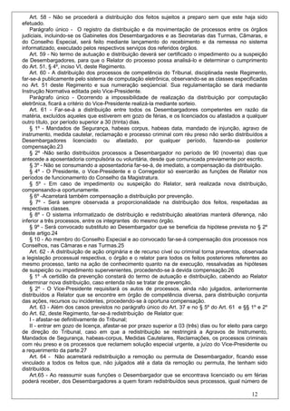 Art. 58 - Não se procederá a distribuição dos feitos sujeitos a preparo sem que este haja sido
efetuado.
    Parágrafo único - O registro da distribuição e da movimentação de processos entre os órgãos
judiciais, incluindo-se os Gabinetes dos Desembargadores e as Secretarias das Turmas, Câmaras, e
do Conselho Especial, será feito mediante lançamento do recebimento e da remessa no sistema
informatizado, executado pelos respectivos serviços dos referidos órgãos.
    Art. 59 - No termo de autuação e distribuição deverá ser certificado o impedimento ou a suspeição
de Desembargadores, para que o Relator do processo possa analisá-lo e determinar o cumprimento
do Art. 51, § 4º, inciso VI, deste Regimento.
    Art. 60 - A distribuição dos processos de competência do Tribunal, disciplinada neste Regimento,
far-se-á publicamente pelo sistema de computação eletrônica, observando-se as classes especificadas
no Art. 51 deste Regimento e sua numeração seqüencial. Sua regulamentação se dará mediante
Instrução Normativa editada pelo Vice-Presidente.
    Parágrafo único - Ocorrendo a impossibilidade de realização da distribuição por computação
eletrônica, ficará a critério do Vice-Presidente realizá-la mediante sorteio.
    Art. 61 - Far-se-á a distribuição entre todos os Desembargadores competentes em razão da
matéria, excluídos aqueles que estiverem em gozo de férias, e os licenciados ou afastados a qualquer
outro título, por período superior a 30 (trinta) dias.
    § 1º - Mandados de Segurança, habeas corpus, habeas data, mandado de injunção, agravo de
instrumento, medida cautelar, reclamação e processo criminal com réu preso não serão distribuídos a
Desembargadores licenciado ou afastado, por qualquer período, fazendo-se posterior
compensação.23
    § 2º -Não serão distribuídos processos a Desembargador no período de 90 (noventa) dias que
antecede a aposentadoria compulsória ou voluntária, desde que comunicada previamente por escrito.
    § 3º - Não se consumando a aposentadoria far-se-á, de imediato, a compensação da distribuição.
    § 4º - O Presidente, o Vice-Presidente e o Corregedor só exercerão as funções de Relator nos
períodos de funcionamento do Conselho da Magistratura.
    § 5º - Em caso de impedimento ou suspeição do Relator, será realizada nova distribuição,
compensando-a oportunamente.
    § 6º -Acarretará também compensação a distribuição por prevenção.
    § 7º - Será sempre observada a proporcionalidade na distribuição dos feitos, respeitadas as
respectivas classes.
    § 8º - O sistema informatizado de distribuição e redistribuição aleatórias manterá diferença, não
inferior a três processos, entre os integrantes do mesmo órgão.
    § 9º - Será convocado substituto ao Desembargador que se beneficia da hipótese prevista no § 2º
deste artigo.24
    § 10 - Ao membro do Conselho Especial e ao convocado far-se-á compensação dos processos nos
Conselhos, nas Câmaras e nas Turmas.25
    Art. 62 - A distribuição de ação originária e de recurso cível ou criminal torna preventos, observada
a legislação processual respectiva, o órgão e o relator para todos os feitos posteriores referentes ao
mesmo processo, tanto na ação de conhecimento quanto na de execução, ressalvadas as hipóteses
de suspeição ou impedimento supervenientes, procedendo-se à devida compensação.26
    § 1º -A certidão da prevenção constará do termo de autuação e distribuição, cabendo ao Relator
determinar nova distribuição, caso entenda não se tratar de prevenção.
    § 2º - O Vice-Presidente requisitará os autos de processos, ainda não julgados, anteriormente
distribuídos a Relator que se encontre em órgão de competência diversa, para distribuição conjunta
das ações, recursos ou incidentes, procedendo-se à oportuna compensação.
    Art. 63 - Além dos casos previstos no parágrafo único do Art. 37 e no § 5º do Art. 61 e §§ 1º e 2º
do Art. 62, deste Regimento, far-se-á redistribuição de Relator que:
    I - afastar-se definitivamente do Tribunal;
    II - entrar em gozo de licença, afastar-se por prazo superior a 03 (três) dias ou for eleito para cargo
de direção do Tribunal, caso em que a redistribuição se restringirá a Agravos de Instrumento,
Mandados de Segurança, habeas-corpus, Medidas Cautelares, Reclamações, os processos criminais
com réu preso e os processos que reclamem solução especial urgente, a juízo do Vice-Presidente ou
a requerimento da parte.27
    Art. 64 - Não acarretará redistribuição a remoção ou permuta de Desembargador, ficando esse
vinculado a todos os feitos que, não julgados até a data da remoção ou permuta, lhe tenham sido
distribuídos.
    Art.65 - Ao reassumir suas funções o Desembargador que se encontrava licenciado ou em férias
poderá receber, dos Desembargadores a quem foram redistribuídos seus processos, igual número de

                                                                                                    12
 