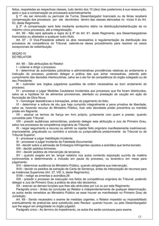 feitos, respeitadas as respectivas classes, tudo dentro dos 10 (dez) dias posteriores à sua reassunção,
após o que a compensação se processará automaticamente.
    § 1º -Ao ser removido ou permutar de Turma, Desembargador licenciado ou de férias receberá
compensação dos processos por ele devolvidos dentro das classes elencadas no inciso II do Art.
63, deste Regimento.
    § 2º -A compensação será feita mediante acréscimo diário na distribuição/redistribuição de no
máximo cinco processos, até a integralização.
    Art. 66 - Não será aplicada a regra do § 6º do Art. 61, deste Regimento, aos Desembargadores
licenciados ou afastados a qualquer outro título.
    Art. 67 - O Vice-Presidente editará os atos necessários à regulamentação da distribuição dos
processos de competência do Tribunal, valendo-se desse procedimento para resolver os casos
excepcionais de redistribuição.

SEÇÃO IV
DO RELATOR

    Art. 68 - São atribuições do Relator:
    I - ordenar e dirigir o processo;
    II - determinar às autoridades judiciárias e administrativas providências relativas ao andamento e
instrução do processo, podendo delegar a prática das que achar necessárias, zelando pelo
cumprimento das decisões interlocutórias, salvo se o ato for de competência do órgão colegiado ou de
seu Presidente;
    III - submeter aos órgãos julgadores questões de ordem necessárias ao bom andamento do
processo;
    IV - processar e julgar Medidas Cautelares Incidentais aos processos que lhe foram distribuídos,
salvo se a hipótese for de alimentos provisionais, atentado ou prestação de caução em ação de
Nunciação de Obra Nova;
    V - homologar desistências e transações, antes do julgamento do feito;
    VI - determinar a soltura de réu que haja cumprido integralmente a pena privativa de liberdade,
salvo se, havendo recurso do Ministério Público, tiver sido decretada prisão preventiva ou mantida
prisão em flagrante;
    VII - assinar os termos de fiança em livro próprio, juntamente com quem a prestar, quando
concedida pelo Tribunal;
    VIII - presidir audiências admonitórias, podendo delegar esta atribuição a Juiz de Primeiro Grau,
salvo nos processos de competência originária do Tribunal;
    IX - negar seguimento a recurso ou admitir ou rejeitar feito originário manifestamente inadmissível,
improcedente, prejudicado ou contrário a súmula ou jurisprudência predominante do Tribunal ou de
Tribunal Superior;
    X - processar e julgar Habilitação Incidente;
    XI - processar e julgar Incidente de Falsidade Documental;
    XII - decidir sobre a admissão de Embargos Infringentes opostos a acórdãos que tenha lavrado;
    XIII - decidir pedidos liminares;
    XIV - decidir pedidos de intervenção de terceiros;
    XV - quando exigido em lei, lançar relatório nos autos contendo exposição sucinta da matéria
controvertida e determinando a inclusão em pauta do processo, ou levando-o em mesa para
julgamento;
    XVI - determinar audiência do Ministério Público, quando obrigatória sua intervenção;
    XVII - decidir os pedidos de extração de Carta de Sentença, antes da interposição de recursos para
as Instâncias Superiores (Art. 27, VIII, b, deste Regimento);
    XVIII – redigir as ementas e acórdãos;28
    XIX - presidir o processo de execução nos feitos de competência originária do Tribunal, podendo
delegar a Juiz de Primeiro Grau a prática de atos não decisórios;
    XX - exercer as demais funções que lhes são atribuídas por Lei ou por este Regimento.
    Parágrafo único - Antes da conclusão ao Relator e independentemente de qualquer determinação,
os autos serão remetidos ao Ministério Público se esse houver se manifestado no Primeiro Grau de
Jurisdição.
    Art. 69 - Sendo necessário o exame de medidas urgentes, o Relator impedido ou impossibilitado
eventualmente de praticá-las será substituído pelo Revisor, quando houver, ou pelo Desembargador
que lhe seguir em antigüidade no órgão julgador.
    Parágrafo único - Ao término do impedimento, os autos lhe serão conclusos para exame.

                                                                                                 13
 