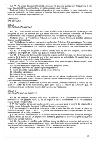 Art. 77 - As pautas de julgamento serão publicadas no Diário da Justiça com 48 (quarenta e oito)
horas de antecedência, certificando-se em cada processo a sua inclusão.
   Parágrafo único - Será dispensada a observância do prazo constante no caput deste artigo, nos
casos de publicação de Editais relativos a Sessões Extraordinárias para julgamento de processos
adiados ou constantes de pautas anteriores.

CAPÍTULO II
DAS SESSÕES

SEÇÃO I
DAS DISPOSIÇÕES GERAIS

   Art. 78 - O Presidente do Tribunal, em comum acordo com os Presidentes dos órgãos julgadores,
designará os dias da semana em que serão realizadas as Sessões Ordinárias. As Sessões
Extraordinárias serão realizadas quando convocadas pelo Presidente do respectivo órgão.
   Parágrafo único - O Presidente do Tribunal convocará o Tribunal Pleno para Sessões Especiais,
Solenes ou Administrativas.
   Art. 79 - Os Desembargadores usarão capa nas Sessões Ordinárias, Extraordinárias ou Especiais e
beca nas Sessões Solenes, acompanhada da insígnia referente ao grau Grã-Cruz da Ordem do Mérito
Judiciário do Distrito Federal e dos Territórios, ingressando e se retirando das salas de sessões com
as vestes talares.
   Art. 80 - Os Advogados ocuparão a Tribuna, usando, além do traje civil completo, capa ou beca
sempre que se dirigirem ao Tribunal ou a qualquer de seus membros.
   Art. 81 - O Presidente da Sessão terá assento na parte central da mesa e os Desembargadores
sentar-se-ão à direita e à esquerda, em ordem decrescente de antigüidade. O representante do
Ministério Público sentar-se-á à direita do Presidente.
   Parágrafo único - Os Juízes de Direito convocados terão assento após o Desembargador mais
moderno, observando-se a ordem de antigüidade.
   Art. 82 - Nas sessões de julgamento será observada a seguinte ordem:
   I - verificação do número de Desembargadores presentes;
   II - leitura, discussão e aprovação da ata da sessão anterior;
   III - indicações e propostas;
   IV - julgamento dos processos.
   Parágrafo único - A sessão não será realizada se o quorum não se completar até 20 (vinte) minutos
após a hora designada, lavrando-se termo que mencionará os Desembargadores presentes e os que
justificadamente não compareceram.
   Art. 83 - Competirá ao Presidente a polícia das sessões, podendo determinar a retirada da sala
quem se portar de modo inconveniente, bem como cassar a palavra do Advogado que, em
sustentação oral, se conduza de maneira desrespeitosa ou inadequada.

SEÇÃO II
DAS SESSÕES DE JULGAMENTO

    Art. 84 - As Sessões Ordinárias terão início a partir das 13h30 (treze horas e trinta minutos) e
terminarão às 18h (dezoito horas) ou ao se esgotar a pauta, suspendendo-se às 16h (dezesseis
horas), por 20 (vinte) minutos.
    § 1º -Os trabalhos serão prorrogados sempre que necessário para o término de julgamento já
iniciado, ou por deliberação da maioria dos Desembargadores presentes.
    § 2º -As Sessões Extraordinárias poderão ter início a partir das 08h (oito horas), a critério do
Presidente do órgão julgador, sendo obrigatória sua convocação sempre que restarem de pautas
anteriores mais de 20 (vinte) processos.
    § 3º -As Sessões Extraordinárias ou as adiadas em virtude de feriado serão realizadas, em regra,
às sextas-feiras. Se mais de um órgão houver de fazê-lo, poderão ser convocadas para qualquer dia,
inclusive no período matutino.
    Art. 85 - As sessões e votações serão públicas, exceto as relativas a processos que correrem em
segredo de justiça e os casos previstos em lei ou neste Regimento, em que poderão permanecer na
sala de sessões o representante do Ministério Público, as partes e seus Advogados.
    Parágrafo único - Em qualquer caso, será pública a proclamação do resultado.



                                                                                              15
 