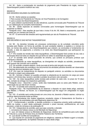 Art. 94 - Após a proclamação do resultado do julgamento pelo Presidente do órgão, nenhum
Desembargador poderá modificar seu voto.

SEÇÃO III
DAS SESSÕES SOLENES OU ESPECIAIS

   Art. 95 - Serão solenes as sessões:
   I -Para a posse do Presidente do Tribunal, do Vice-Presidente e do Corregedor;
   II -para a posse dos Desembargadores;
   III -para celebrar acontecimento de alta relevância, quando convocada pelo Presidente do Tribunal
ou por deliberação do Conselho Administrativo.
   Art. 96 - Serão especiais as sessões convocadas para homenagear Desembargador que se
aposentar ou falecer.
   Parágrafo único - Nas sessões de que trata o inciso II do Art. 95, falará o empossando, que será
saudado por um membro da Corte.33
   Art. 97 - O cerimonial das sessões será regulamentado por ato do Presidente do Tribunal.

SEÇÃO IV
DAS DECISÕES E DAS NOTAS TAQUIGRÁFICAS

    Art. 98 - As decisões tomadas em processos contenciosos ou de jurisdição voluntária serão
lavradas pelo Relator, em forma de acórdão, do qual constarão relatório, a espécie e o número do
feito, os nomes das partes e dos Desembargadores que votaram, as conclusões e fundamentos da
decisão, a data de julgamento, a ementa e os votos dos Desembargadores que participaram do
julgamento.
    § 1º -Por ocasião da revisão das notas taquigráficas, o Desembargador fará constar de seu voto a
transcrição literal de todas as citações de que tenha se valido na assentada de julgamento.
    § 2º -O acórdão será sempre precedido de ementa, que conterá os princípios jurídicos que
orientaram a decisão.
    § 3º -Prevalecerão as notas taquigráficas, se divergentes em relação ao acórdão, prevalecendo
este quando não coincidir com a ementa.
    § 4º -Do acórdão constará relatório, ainda que este já tenha sido lançado nos autos.
    § 5º -Na elaboração dos acórdãos e de documentos da atividade judiciária deverão ser observados
os padrões técnicos adotados pelo Tribunal.
    § 6º -Em caso de inobservância do disposto no parágrafo anterior, os acórdãos ou documentos
retornarão à origem para adequação.
    Art. 99 - Vencido o Relator na questão principal ou afastando-se do exercício do cargo por prazo
superior a 30 (trinta) dias, lavrará o acórdão o prolator do primeiro voto vencedor.
    Art. 100 - As notas taquigráficas serão revistas pelo prolator de cada voto, no prazo de 10 (dez)
dias, contado da entrega nos respectivos gabinetes.
    Parágrafo único - Decorrido o prazo, serão elas trasladadas para os autos pelo Relator, com a
observação de que não foram revistas.
    Art. 101 - O acórdão será subscrito pelo Relator.
    Parágrafo único - Na impossibilidade de se observar o disposto no caput deste artigo, assinará,
pelo Relator, o Revisor, se houver, ou o Desembargador que lhe seguir em antigüidade no órgão
julgador.
    Art. 102 - O acórdão será confeccionado em uma única via, devendo o Relator assinar, rubricar ou
certificar eletronicamente todas as folhas.
    § 1º - As Secretarias dos órgãos julgadores remeterão cópias à Subsecretaria de Doutrina e
Jurisprudência e às autoridades que este Regimento determinar.34
    § 2º - Confeccionado o acórdão, a decisão proferida e a respectiva ementa serão publicadas no
Diário da Justiça, a partir desta publicação correndo o prazo recursal, certificando-se, em cada
processo, a data de remessa e de publicação.35
    Art. 103 - Independerá de acórdão, para que seja cumprida, a decisão:
    I - concessiva de habeas corpus ou de Mandado de Segurança;
    II - que, em habeas corpus ou Mandado de Segurança, declinar da competência para outro órgão
do Tribunal ou Juízo de Primeiro Grau do Distrito Federal e dos Territórios;
    III - que decidir Conflito de Competência;
    IV - que importe em conversão do julgamento em diligência, cabendo ao Relator sugerir a inclusão,
na papeleta de julgamento, da hipótese indicada no caput deste artigo;

                                                                                              17
 