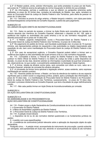 § 2º -O Relator poderá, ainda, solicitar informações, que serão prestadas no prazo por ele fixado,
aos juízes de 1ª instância acerca da aplicação da norma impugnada no âmbito de sua jurisdição.
   § 3º -As informações, perícias e audiências a que se referem os parágrafos anteriores serão
realizadas no prazo de 30 (trinta) dias, contados da solicitação do Relator, que, após, remeterá os
autos ao Procurador-Geral da Justiça do Distrito Federal e dos Territórios, para oferta de parecer no
prazo de 10 (dez) dias.
   Art. 113 - Vencidos os prazos do artigo anterior, o Relator lançará o relatório, com cópia para todos
os Desembargadores componentes do Conselho Especial, e pedirá dia para julgamento.

SUBSEÇÃO I-B
DA LIMINAR EM AÇÃO DIRETA DE INCONSTITUCIONALIDADE

   Art. 114 - Salvo no período de recesso, a liminar na Ação Direta será concedida por decisão da
maioria absoluta dos membros do Conselho Especial, observado o disposto no Art. 126, após a
audiência dos órgãos ou autoridades dos quais emanou a lei ou ato normativo impugnado, que
deverão pronunciar-se no prazo de 10 (dez) dias.
   § 1º - O Relator, julgando indispensável, ouvirá o Procurador-Geral do Distrito Federal e o
Procurador-Geral de Justiça do Distrito Federal e dos Territórios, no prazo de 3 (três) dias.
   § 2º -No julgamento do pedido de liminar, será facultada sustentação oral, no prazo de 15 (quinze)
minutos, aos representantes judiciais do requerente e das autoridades ou órgãos responsáveis pela
expedição do ato, bem como manifestação do Procurador-Geral da Justiça do Distrito Federal e dos
Territórios.
   § 3º -Em caso de excepcional urgência, o Conselho Especial poderá deferir a liminar sem a
audiência dos órgãos ou das autoridades das quais emanou a lei ou o ato normativo impugnado.
   Art. 115 - Concedida a liminar, o Tribunal de Justiça do Distrito Federal e dos Territórios fará
publicar no Diário Oficial do Distrito Federal e no Diário de Justiça da União a parte dispositiva da
decisão, no prazo de dez dias, devendo solicitar as informações à autoridade da qual tiver emanado o
ato, observando-se, no que couber, o procedimento estabelecido na Subseção I deste Capítulo.
   § 1º -A liminar, dotada de eficácia contra todos, será concedida com efeito ex nunc, salvo se o
Conselho Especial entender de conceder-lhe eficácia retroativa.
   § 2º -A concessão da liminar torna aplicável a legislação anterior, acaso existente, salvo expressa
manifestação em sentido contrário.
   Art. 116 - Havendo pedido de liminar, o Relator, em face da relevância da matéria e de seu especial
significado para a ordem social e a segurança jurídica, poderá, após a prestação das informações, no
prazo de 10 (dez) dias, e a manifestação do Procurador-Geral do Distrito Federal e do Procurador-
Geral de Justiça do Distrito Federal e dos Territórios, sucessivamente, no prazo de 10 (dez) dias,
submeter o processo diretamente ao Conselho Especial, que terá a faculdade de julgar definitivamente
a ação.
   Art. 117 - Não cabe pedido liminar em Ação Direta de Inconstitucionalidade por omissão.

SUBSEÇÃO II
DA AÇÃO DECLARATÓRIA DE CONSTITUCIONALIDADE

SUBSEÇÃO II-A
DA ADMISSIBILIDADE E DO PROCEDIMENTO DA
AÇÃO DECLARATÓRIA DE CONSTITUCIONALIDADE

   Art. 118 - Podem propor a Ação Declaratória de Constitucionalidade de lei ou ato normativo distrital:
   I - o Governador do Distrito Federal;
   II - a Mesa da Assembléia Legislativa do Distrito Federal;
   III - o Procurador-Geral de Justiça do Distrito Federal e dos Territórios.
   Art. 119 - A petição inicial indicará:
   I - o dispositivo da lei ou do ato normativo distrital questionado e os fundamentos jurídicos do
pedido;
   II - o pedido com suas especificações;
   III - a existência de controvérsia judicial relevante sobre a aplicação da disposição objeto da ação
declaratória.
   Parágrafo único. - A petição inicial, acompanhada de instrumento de procuração, quando subscrita
por advogado, será apresentada em duas vias, devendo vir acompanhada de cópias do ato normativo


                                                                                                 19
 