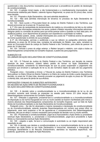 questionado e dos documentos necessários para comprovar a procedência do pedido de declaração
de constitucionalidade.
   Art. 120 - A petição inicial inepta, a não fundamentada e a manifestamente improcedente, será
liminarmente indeferida pelo Relator, cabendo Agravo Regimental, no prazo de 05 (cinco) dias, contra
essa decisão.
    Art. 121 - Proposta a Ação Declaratória, não será admitida desistência.
   Art. 122 - Não será admitida intervenção de terceiros no processo de Ação Declaratória de
Constitucionalidade.
   Art. 123 - Será ouvido o Procurador-Geral de Justiça do Distrito Federal e dos Territórios, que
deverá pronunciar-se no prazo de 15 (quinze) dias.
   § 1º -Em caso de necessidade de esclarecimento de matéria ou circunstância de fato ou de notória
insuficiência das informações existentes nos autos, poderá o Relator requisitar informações adicionais,
designar perito ou comissão de peritos para que emita parecer sobre a questão ou fixar data para, em
audiência pública, ouvir depoimentos de pessoas com experiência e autoridade na matéria.
   § 2º -O Relator poderá , ainda, solicitar informações aos Juízes de 1ª instância acerca da aplicação
da norma questionada no âmbito de sua jurisdição.
   § 3º -As informações, perícias e audiências a que se referem os parágrafos anteriores serão
realizados no prazo de 30 (trinta) dias, contados da solicitação do Relator, que, após, remeterá os
autos ao Procurador-Geral da Justiça do Distrito Federal e dos Territórios, para oferta de parecer no
prazo de 10 (dez) dias.
   Art. 124 - Vencido o prazo do artigo anterior, o Relator lançará o relatório, com cópia a todos os
Desembargadores componentes do Conselho Especial, e pedirá dia para julgamento.

SUBSEÇÃO II-B
DA LIMINAR EM AÇÃO DECLARATÓRIA DE CONSTITUCIONALIDADE

   Art. 125 - O Tribunal de Justiça do Distrito Federal e dos Territórios, por decisão da maioria
absoluta de seus membros, poderá deferir pedido de liminar na Ação Declaratória de
Constitucionalidade, consistente na determinação de que os juízes suspendam o julgamento dos
processos que envolvam a aplicação de lei ou do ato normativo objeto da ação até seu julgamento
definitivo.
   Parágrafo único - Concedida a liminar, o Tribunal de Justiça do Distrito Federal e dos Territórios
fará publicar no Diário Oficial do Distrito Federal e no Diário de Justiça da União a parte dispositiva da
decisão, no prazo de 10 (dez) dias, devendo proceder ao julgamento da ação no prazo de 180 (cento
e oitenta) dias, sob pena de perda de sua eficácia.

DISPOSIÇÕES COMUNS ÀS SUBSEÇÕES ANTERIORES
DA DECISÃO NA AÇÃO DIRETA DE INCONSTITUCIONALIDADE E
NA AÇÃO DECLARATÓRIA DE CONSTITUCIONALIDADE

    Art. 126 - A decisão sobre a constitucionalidade ou a inconstitucionalidade da lei ou do ato
normativo somente será tomada se presentes na sessão pelo menos 2/3 (dois terços) dos
Desembargadores componentes do Conselho Especial.
    Art. 127 - Efetuado o julgamento, proclamar-se-á a constitucionalidade ou a inconstitucionalidade
da disposição ou da norma impugnada se num ou noutro sentido se tiverem manifestado pelo menos a
maioria absoluta dos Desembargadores componentes do Conselho Especial, quer se trate de Ação
Direta de Inconstitucionalidade ou de Ação Declaratória de Constitucionalidade.
    Parágrafo único. - Se não for alcançada a maioria necessária à declaração de constitucionalidade
ou de inconstitucionalidade, estando ausentes Desembargadores em número que possa influir no
julgamento, esse será suspenso a fim de aguardar-se o comparecimento dos Desembargadores
ausentes, até que se atinja o número necessário para prolação da decisão num ou noutro sentido.
    Art. 128 - Proclamada a constitucionalidade, julgar-se-á improcedente a Ação Direta ou procedente
eventual Ação Declaratória; e, proclamada a inconstitucionalidade, julgar-se-á procedente a Ação
Direta ou improcedente eventual Ação Declaratória.
    Art. 129 - Julgada a ação, far-se-á a comunicação à autoridade ou ao órgão responsável pela
expedição do ato.
    Art. 130- A decisão que declara a constitucionalidade ou a inconstitucionalidade da lei ou do ato
normativo em Ação Direta ou em Ação Declaratória é irrecorrível, ressalvada a interposição de
Embargos Declaratórios e de Recurso Extraordinário, atendidos os requisitos específicos, não
podendo, igualmente, ser objeto de Ação Rescisória.

                                                                                                   20
 
