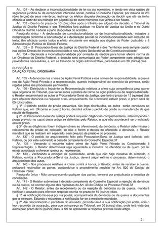 Art. 131 - Ao declarar a inconstitucionalidade de lei ou ato normativo, e tendo em vista razões de
segurança jurídica ou de excepcional interesse social, poderá o Conselho Especial, por maioria de 2/3
(dois terços) de seus membros, restringir os efeitos daquela declaração ou decidir que ela só tenha
eficácia a partir de seu trânsito em julgado ou de outro momento que venha a ser fixado.
    Art. 132 - Dentro do prazo de 10 (dez) dias após o trânsito em julgado da decisão, o Tribunal de
Justiça do Distrito Federal e dos Territórios fará publicar no Diário de Justiça da União e no Diário
Oficial do Distrito Federal a parte dispositiva do acórdão.
    Parágrafo único - A declaração de constitucionalidade ou de inconstitucionalidade, inclusive a
interpretação conforme a Constituição e a declaração parcial de inconstitucionalidade sem redução de
texto, têm eficácia contra todos e efeito vinculante em relação aos órgãos do Poder Judiciário e à
Administração Pública do Distrito Federal.
    Art. 133 – O Procurador-Geral de Justiça do Distrito Federal e dos Territórios será sempre ouvido
nas Ações Diretas de Inconstitucionalidade e nas Ações Declaratórias de Constitucionalidade;
    Art. 134 - Declarada a inconstitucionalidade por omissão de medida para tornar efetiva norma da
Lei Orgânica do Distrito Federal, a decisão será comunicada ao Poder competente para adoção das
providências necessárias, e, em se tratando de órgão administrativo, para fazê-lo em 30 (trinta) dias.

SUBSEÇÃO III
DA AÇÃO PENAL ORIGINÁRIA

   Art. 135 - A denúncia nos crimes de Ação Penal Pública e nos crimes de responsabilidade, a queixa
nos de Ação Penal Privada e a representação, quando indispensável ao exercício da primeira, serão
regidas pelas leis processuais pertinentes.
   Art. 136 - Distribuído o Inquérito ou Representação relativos a crime cuja competência para apurar
seja originária do Tribunal, que verse sobre a prática de crime de ação pública ou de responsabilidade,
o Relator encaminhará os autos à Procuradoria-Geral da Justiça, que terá o prazo de 15 (quinze) dias
para oferecer denúncia ou requerer o seu arquivamento. Se o indiciado estiver preso, o prazo será de
05 (cinco) dias.
   § 1º -Existindo pedido de prisão preventiva, tão logo distribuídos, os autos serão conclusos ao
Relator que, em 24 (vinte e quatro) horas, decidirá sobre o pedido de prisão ou manutenção da que
resulte de flagrante.
   § 2º -O Procurador-Geral da Justiça poderá requerer diligências complementares, interrompendo o
prazo previsto no caput deste artigo se deferidas pelo Relator, o que não acontecerá se o indiciado
estiver preso.
   § 3º -Se as diligências forem indispensáveis ao oferecimento da denúncia, o Relator determinará o
relaxamento da prisão do indiciado; se não o forem e depois de oferecida a denúncia, o Relator
mandará que se realizem em separado, sem prejuízo da prisão e do processo.
   Art. 137 - O pedido de arquivamento feito pelo Procurador-Geral de Justiça será deferido pelo
Relator, ou por este submetido à decisão competente do Conselho Especial.37
   Art. 138 - Versando o inquérito sobre crime de Ação Penal Privada ou Condicionada à
Representação, o Relator determinará seja aguardada a iniciativa do ofendido ou de quem por lei
esteja autorizado a oferecer queixa ou representar.
   Art. 139 - Verificando a extinção da punibilidade, ainda que não haja iniciativa do ofendido, o
Relator, ouvida a Procuradoria-Geral da Justiça, deverá julgar extinto o processo, determinando o
arquivamento dos autos.
   Art. 140 - Nos processos relativos a crime contra a honra, o Relator, antes de receber a queixa,
procurará reconciliar as partes, adotando-se o procedimento previsto no Art. 520 do Código de
Processo Penal.
   Parágrafo único - Não comparecendo qualquer das partes, ter-se-á por prejudicada a tentativa de
conciliação.
   Art. 141 - O Relator submeterá à decisão competente do Conselho Especial a rejeição da denúncia
ou da queixa, se ocorrer alguma das hipóteses do Art. 43 do Código de Processo Penal.38
   Art. 142 - O Relator, antes do recebimento ou da rejeição da denúncia ou da queixa, mandará
notificar o acusado para oferecer resposta escrita no prazo de 15 (quinze) dias.
   § 1º -A notificação far-se-á por via postal, acompanhada da denúncia ou da queixa e documentos
que a instruam. Estando o réu preso, a notificação far-se-á mediante mandado.
   § 2º -Se desconhecido o paradeiro do acusado, proceder-se-á a sua notificação por edital, com o
teor resumido da acusação, para que compareça ao Tribunal, em 05 (cinco) dias, onde terá vista dos
autos pelo prazo de l5 (quinze) dias, a fim de apresentar a resposta prevista neste artigo.


                                                                                                21
 
