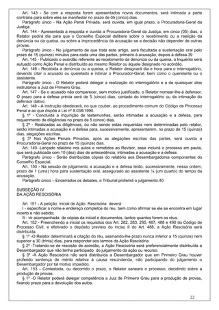 Art. 143 - Se com a resposta forem apresentados novos documentos, será intimada a parte
contrária para sobre eles se manifestar no prazo de 05 (cinco) dias.
   Parágrafo único - Na Ação Penal Privada, será ouvida, em igual prazo, a Procuradoria-Geral da
Justiça.
   Art. 144 - Apresentada a resposta e ouvida a Procuradoria-Geral da Justiça, em cinco (05) dias, o
Relator pedirá dia para que o Conselho Especial delibere sobre o recebimento ou a rejeição da
denúncia ou da queixa, ou sobre a improcedência da acusação se a decisão não depender de outras
provas.
   Parágrafo único - No julgamento de que trata este artigo, será facultada a sustentação oral pelo
prazo de 15 (quinze) minutos para cada uma das partes, primeiro à acusação, depois à defesa.39
   Art. 145 - Publicado o acórdão referente ao recebimento da denúncia ou da queixa, o Inquérito será
autuado como Ação Penal e distribuído ao mesmo Relator ou àquele designado no acórdão.
   Art. 146 - Recebida a denúncia ou a queixa, o Relator designará dia e hora para o interrogatório,
devendo citar o acusado ou querelado e intimar o Procurador-Geral, bem como o querelante ou o
assistente.
   Parágrafo único - O Relator poderá delegar a realização do interrogatório e a de quaisquer atos
instrutórios a Juiz de Primeiro Grau.
   Art. 147 - Se o acusado não comparecer, sem motivo justificado, o Relator nomear-lhe-á defensor.
O prazo para a defesa prévia será de 5 (cinco) dias, contado do interrogatório ou da intimação do
defensor dativo.
   Art. 148 - A instrução obedecerá, no que couber, ao procedimento comum do Código de Processo
Penal e ao que dispõe a Lei nº 8.038/1990.
   § 1º - Concluída a inquirição de testemunhas, serão intimadas a acusação e a defesa, para
requerimento de diligências no prazo de 5 (cinco) dias.
   § 2º - Realizadas as diligências, ou não sendo estas requeridas nem determinadas pelo relator,
serão intimadas a acusação e a defesa para, sucessivamente, apresentarem, no prazo de 15 (quinze)
dias, alegações escritas.
   § 3º Nas Ações Penais Privadas, após as alegações escritas das partes, será ouvida a
Procuradoria-Geral no prazo de 15 (quinze) dias.
   Art. 149 -Lançado relatório nos autos e remetidos ao Revisor, esse incluirá o processo em pauta,
que será publicada com 10 (dez) dias de antecedência, intimadas a acusação e a defesa.
   Parágrafo único - Serão distribuídas cópias do relatório aos Desembargadores componentes do
Conselho Especial.
   Art. 150 - Na sessão de julgamento a acusação e a defesa terão, sucessivamente, nessa ordem,
prazo de 1 (uma) hora para sustentação oral, assegurado ao assistente ¼ (um quarto) do tempo da
acusação.
   Parágrafo único – Encerrados os debates, o Tribunal proferirá o julgamento.40

SUBSEÇÃO IV
DA AÇÃO RESCISÓRIA

    Art. 151 - A petição inicial de Ação Rescisória deverá:
    I - especificar o nome e endereço completos do réu, bem como afirmar se ele se encontra em lugar
incerto e não sabido;
    II - vir acompanhada de cópias da inicial e documentos, tantos quantos forem os réus.
    Art. 152 - Preenchendo a inicial os requisitos dos Art. 282, 283, 295, 487, 488 e 490 do Código de
Processo Civil, e efetivado o depósito previsto do inciso II do Art. 488, a Ação Rescisória será
distribuída.
    § 1º -O Relator determinará a citação do réu, assinando-lhe prazo nunca inferior a 15 (quinze) nem
superior a 30 (trinta) dias, para responder aos termos da Ação Rescisória.
    § 2º -Tratando-se de rescisão de acórdão, a Ação Rescisória será preferencialmente distribuída a
Desembargador que não tenha participado do julgamento da ação ou recurso.
    § 3º -A Ação Rescisória não será distribuída a Desembargador que em Primeiro Grau houver
proferido sentença de mérito relativa à causa rescindenda, não participando do julgamento o
Desembargador por tal motivo impedido.
    Art. 153 - Contestada, ou decorrido o prazo, o Relator saneará o processo, decidindo sobre a
produção de provas.
    § 1º -O Relator poderá delegar competência a Juiz de Primeiro Grau para a produção de provas,
fixando prazo para a devolução dos autos.


                                                                                               22
 