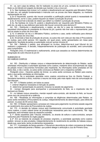 III – se, sem culpa da defesa, não for realizado no prazo de um ano, contado do recebimento do
libelo ou do trânsito em julgado da decisão que mandar o réu a novo júri.
    § 1o Nas hipóteses dos incisos I e II, poderá o desaforamento ser requerido pelo Ministério Público
ou pelo réu, em petição fundamentada e instruída com as provas dos fatos alegados, ou mediante
representação do Juiz.
    § 2o O requerente, quando não houver procedido a justificação judicial quanto à necessidade do
desaforamento, se for o caso, poderá requerer ao relator a produção de provas.
    § 3o. É irrecorrível a decisão do relator que deferir ou indeferir a produção de provas.
    § 4o. Na hipótese do inciso III, poderá o desaforamento ser requerido pelo Ministério Público ou
pelo réu, se este ou seu defensor para tanto não houver concorrido para demora.41
    Art. 163 - Distribuído o desaforamento, o relator, se não for o caso de indeferimento liminar,
requisitará informações do presidente do tribunal do júri, quando não tiver sido o representante, para
que as preste no prazo de cinco dias.
    § 1o. O defensor do réu e o Ministério Público, conforme o caso, serão notificados para oferecer
resposta no prazo de cinco dias.
    § 2o. Encerrada a fase de produção de provas, os autos irão com vista por dez dias à Procuradoria
de Justiça, para emitir parecer. Em seguida, em igual prazo, serão apresentados em mesa para
julgamento, facultada às partes a sustentação oral por quinze minutos.42
    Art. 164 - Deferido o pedido, que abrangerá os co-réus, determinar-se-á qual tribunal do júri
realizará o julgamento. A decisão, independentemente de publicação do acórdão, será comunicada
para cumprimento.
    Parágrafo único. É inadmissível o reaforamento, ainda que cessados os motivos determinantes da
designação de outro tribunal do júri.43

SUBSEÇÃO IX
DO HABEAS CORPUS

   Art. 165 - Distribuído o habeas corpus e independentemente de determinação do Relator, serão
solicitadas informações à autoridade apontada como coatora, mediante ofício acompanhado de cópia
da petição inicial e documentos fornecidos pelo impetrante. As informações serão prestadas em 02
(dois) dias, e não o sendo, os autos serão conclusos ao Relator com a respectiva certidão.
   Parágrafo único - Havendo pedido de liminar, os autos serão conclusos ao Relator para exame,
após o que serão solicitadas as informações.
   Art. 166 - Se a autoridade apontada como coatora encontrar-se fora do Distrito Federal, a
Secretaria transmitirá o ofício, incluindo o resumo da inicial, pelo mais rápido meio de comunicação de
que dispuser.
    Art. 167 - O Relator poderá, em todos os casos:
    I - ordenar diligência necessária à instrução do pedido;
    II - determinar apresentação do paciente, inclusive na sessão de julgamento;
   III - nomear Advogado para acompanhar o processamento do feito, se o impetrante não for
bacharel em Direito;
   IV - no habeas corpus preventivo, mandar expedir salvo-conduto, até decisão do feito, se houver
grave risco de consumar-se a violência.
   Art. 168 - Recebidas as informações e cumpridas as diligências determinadas pelo Relator, os
autos serão remetidos à Procuradoria da Justiça, independentemente de determinação, para oferta de
parecer, no prazo de 05 (cinco) dias.
   Art. 169 - O Relator apresentará o processo em mesa para julgamento na primeira sessão seguinte
ao recebimento dos autos da Procuradoria da Justiça.
   Art. 170 - A decisão do habeas corpus será imediatamente comunicada à autoridade apontada
como coatora, a quem caberá tomar as providências necessárias para seu cumprimento. Tão logo
registrado, será remetida cópia do respectivo acórdão.
   § 1º -Serão expedidos pelo Tribunal, entretanto, os alvarás de soltura e salvo-condutos, sempre
subscritos pelo Presidente do órgão julgador.
   § 2º -Em se tratando de anulação do processo originário, a autoridade apontada como coatora
poderá renovar os atos anulados, independentemente do recebimento do acórdão do habeas corpus,
desde que, para tanto, tenha os elementos necessários.
   Art. 171 - A prestação de fiança perante o Tribunal em decorrência de ordem concessiva de habeas
corpus, será efetivada perante o Relator, que poderá delegar a atribuição a Juiz de Primeiro Grau.



                                                                                                24
 