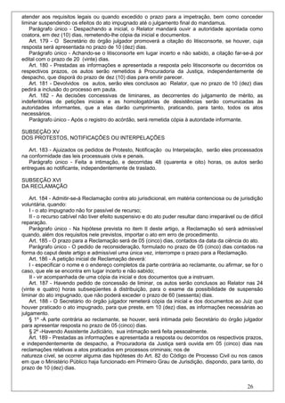 atender aos requisitos legais ou quando excedido o prazo para a impetração, bem como conceder
liminar suspendendo os efeitos do ato impugnado até o julgamento final do mandamus.
   Parágrafo único - Despachando a inicial, o Relator mandará ouvir a autoridade apontada como
coatora, em dez (10) dias, remetendo-lhe cópia da inicial e documentos.
   Art. 179 - O Secretário do órgão julgador promoverá a citação do litisconsorte, se houver, cuja
resposta será apresentada no prazo de 10 (dez) dias.
   Parágrafo único - Achando-se o litisconsorte em lugar incerto e não sabido, a citação far-se-á por
edital com o prazo de 20 (vinte) dias.
   Art. 180 - Prestadas as informações e apresentada a resposta pelo litisconsorte ou decorridos os
respectivos prazos, os autos serão remetidos à Procuradoria da Justiça, independentemente de
despacho, que disporá do prazo de dez (10) dias para emitir parecer.
   Art. 181 - Devolvidos os autos, serão eles conclusos ao Relator, que no prazo de 10 (dez) dias
pedirá a inclusão do processo em pauta.
   Art. 182 - As decisões concessivas de liminares, as decorrentes do julgamento de mérito, as
indeferitórias de petições iniciais e as homologatórias de desistências serão comunicadas às
autoridades informantes, que a elas darão cumprimento, praticando, para tanto, todos os atos
necessários.
    Parágrafo único - Após o registro do acórdão, será remetida cópia à autoridade informante.

SUBSEÇÃO XV
DOS PROTESTOS, NOTIFICAÇÕES OU INTERPELAÇÕES

   Art. 183 - Ajuizados os pedidos de Protesto, Notificação ou Interpelação, serão eles processados
na conformidade das leis processuais civis e penais.
   Parágrafo único - Feita a intimação, e decorridas 48 (quarenta e oito) horas, os autos serão
entregues ao notificante, independentemente de traslado.

SUBSEÇÃO XVI
DA RECLAMAÇÃO

    Art. 184 - Admitir-se-á Reclamação contra ato jurisdicional, em matéria contenciosa ou de jurisdição
voluntária, quando:
    I - o ato impugnado não for passível de recurso;
    II - o recurso cabível não tiver efeito suspensivo e do ato puder resultar dano irreparável ou de difícil
reparação.
    Parágrafo único - Na hipótese prevista no item II deste artigo, a Reclamação só será admissível
quando, além dos requisitos nele previstos, importar o ato em erro de procedimento.
    Art. 185 - O prazo para a Reclamação será de 05 (cinco) dias, contados da data da ciência do ato.
    Parágrafo único - O pedido de reconsideração, formulado no prazo de 05 (cinco) dias contados na
forma do caput deste artigo e admissível uma única vez, interrompe o prazo para a Reclamação.
    Art. 186 - A petição inicial de Reclamação deverá:
    I - especificar o nome e o endereço completos da parte contrária ao reclamante, ou afirmar, se for o
caso, que ele se encontra em lugar incerto e não sabido;
    II - vir acompanhada de uma cópia da inicial e dos documentos que a instruam.
    Art. 187 - Havendo pedido de concessão de liminar, os autos serão conclusos ao Relator nas 24
(vinte e quatro) horas subseqüentes à distribuição, para o exame da possibilidade de suspensão
liminar do ato impugnado, que não poderá exceder o prazo de 60 (sessenta) dias.
    Art. 188 - O Secretário do órgão julgador remeterá cópia da inicial e dos documentos ao Juiz que
houver praticado o ato impugnado, para que preste, em 10 (dez) dias, as informações necessárias ao
julgamento.
    § 1º -A parte contrária ao reclamante, se houver, será intimada pelo Secretário do órgão julgador
para apresentar resposta no prazo de 05 (cinco) dias.
    § 2º -Havendo Assistente Judiciário, sua intimação será feita pessoalmente.
    Art. 189 - Prestadas as informações e apresentada a resposta ou decorridos os respectivos prazos,
e independentemente de despacho, a Procuradoria da Justiça será ouvida em 05 (cinco) dias nas
reclamações relativas a atos praticados em processos criminais; nos de
natureza cível, se ocorrer alguma das hipóteses do Art. 82 do Código de Processo Civil ou nos casos
em que o Ministério Público haja funcionado em Primeiro Grau de Jurisdição, dispondo, para tanto, do
prazo de 10 (dez) dias.


                                                                                                      26
 