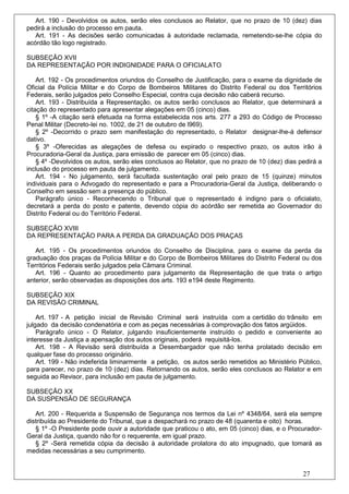 Art. 190 - Devolvidos os autos, serão eles conclusos ao Relator, que no prazo de 10 (dez) dias
pedirá a inclusão do processo em pauta.
   Art. 191 - As decisões serão comunicadas à autoridade reclamada, remetendo-se-lhe cópia do
acórdão tão logo registrado.

SUBSEÇÃO XVII
DA REPRESENTAÇÃO POR INDIGNIDADE PARA O OFICIALATO

    Art. 192 - Os procedimentos oriundos do Conselho de Justificação, para o exame da dignidade de
Oficial da Polícia Militar e do Corpo de Bombeiros Militares do Distrito Federal ou dos Territórios
Federais, serão julgados pelo Conselho Especial, contra cuja decisão não caberá recurso.
    Art. 193 - Distribuída a Representação, os autos serão conclusos ao Relator, que determinará a
citação do representado para apresentar alegações em 05 (cinco) dias.
    § 1º -A citação será efetuada na forma estabelecida nos arts. 277 a 293 do Código de Processo
Penal Militar (Decreto-lei no. 1002, de 21 de outubro de l969).
    § 2º -Decorrido o prazo sem manifestação do representado, o Relator designar-lhe-á defensor
dativo.
    § 3º -Oferecidas as alegações de defesa ou expirado o respectivo prazo, os autos irão à
Procuradoria-Geral da Justiça, para emissão de parecer em 05 (cinco) dias.
    § 4º -Devolvidos os autos, serão eles conclusos ao Relator, que no prazo de 10 (dez) dias pedirá a
inclusão do processo em pauta de julgamento.
    Art. 194 - No julgamento, será facultada sustentação oral pelo prazo de 15 (quinze) minutos
individuais para o Advogado do representado e para a Procuradoria-Geral da Justiça, deliberando o
Conselho em sessão sem a presença do público.
    Parágrafo único - Reconhecendo o Tribunal que o representado é indigno para o oficialato,
decretará a perda do posto e patente, devendo cópia do acórdão ser remetida ao Governador do
Distrito Federal ou do Território Federal.

SUBSEÇÃO XVIII
DA REPRESENTAÇÃO PARA A PERDA DA GRADUAÇÃO DOS PRAÇAS

   Art. 195 - Os procedimentos oriundos do Conselho de Disciplina, para o exame da perda da
graduação dos praças da Polícia Militar e do Corpo de Bombeiros Militares do Distrito Federal ou dos
Territórios Federais serão julgados pela Câmara Criminal.
   Art. 196 - Quanto ao procedimento para julgamento da Representação de que trata o artigo
anterior, serão observadas as disposições dos arts. 193 e194 deste Regimento.

SUBSEÇÃO XIX
DA REVISÃO CRIMINAL

    Art. 197 - A petição inicial de Revisão Criminal será instruída com a certidão do trânsito em
julgado da decisão condenatória e com as peças necessárias à comprovação dos fatos argüidos.
    Parágrafo único - O Relator, julgando insuficientemente instruído o pedido e conveniente ao
interesse da Justiça a apensação dos autos originais, poderá requisitá-los.
    Art. 198 - A Revisão será distribuída a Desembargador que não tenha prolatado decisão em
qualquer fase do processo originário.
    Art. 199 - Não indeferida liminarmente a petição, os autos serão remetidos ao Ministério Público,
para parecer, no prazo de 10 (dez) dias. Retornando os autos, serão eles conclusos ao Relator e em
seguida ao Revisor, para inclusão em pauta de julgamento.

SUBSEÇÃO XX
DA SUSPENSÃO DE SEGURANÇA

   Art. 200 - Requerida a Suspensão de Segurança nos termos da Lei nº 4348/64, será ela sempre
distribuída ao Presidente do Tribunal, que a despachará no prazo de 48 (quarenta e oito) horas.
   § 1º -O Presidente pode ouvir a autoridade que praticou o ato, em 05 (cinco) dias, e o Procurador-
Geral da Justiça, quando não for o requerente, em igual prazo.
   § 2º -Será remetida cópia da decisão à autoridade prolatora do ato impugnado, que tomará as
medidas necessárias a seu cumprimento.


                                                                                               27
 