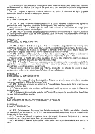 § 3º -Tratando-se de Apelação de sentença que tenha cominado ao réu pena de reclusão, os autos
serão conclusos ao Revisor, que disporá de igual prazo para inclusão do processo em pauta de
julgamento.
    Art. 210 - Julgada a Apelação Criminal relativa a réu preso, o Secretário do órgão julgador
comunicará a decisão à Vara de Execuções Criminais.

SUBSEÇÃO IV
DA CARTA TESTEMUNHÁVEL

   Art. 211 - A Carta Testemunhável será processada e julgada na forma estabelecida na legislação
processual e neste Regimento, observada a forma prevista para o recurso originário.
   Parágrafo único - Após a distribuição, os autos serão remetidos à Procuradoria da Justiça, para
oferta de parecer no prazo de 05 (cinco) dias.
   Art. 212 - Provido o Recurso, o órgão julgador determinará o processamento do Recurso Originário
ou seu seguimento para o Juízo ad quem, podendo julgar seu mérito se suficientemente instruída a
Carta Testemunhável.

SUBSEÇÃO V
DO RECURSO DE HABEAS CORPUS

    Art. 213 - O Recurso de habeas corpus poderá ser submetido ao Segundo Grau de Jurisdição em
decorrência de remessa de ofício ou de recurso voluntário, recebendo ambos a mesma denominação.
    Art. 214 - O recurso da decisão que denegar ou conceder ordem de habeas corpus deverá ser
interposto nos próprios autos em que houver sido lançada a decisão recorrida.
    Art. 215 - Distribuído o Recurso, independentemente de determinação do Relator, os autos serão
remetidos à Procuradoria da Justiça para oferta de parecer no prazo de 05 (cinco) dias.
    Parágrafo único - O Relator apresentará o processo em mesa para julgamento na primeira sessão
seguinte ao recebimento dos autos da Procuradoria da Justiça.
    Art. 216 - A decisão do Recurso de habeas corpus será imediatamente comunicada à autoridade
apontada como coatora ou à que tenha remetido o recurso de ofício, a quem caberá tomar as
providências necessárias para seu cumprimento.
    Parágrafo único - Serão expedidos pelo Tribunal, entretanto, os alvarás de soltura e salvo-
condutos, que serão sempre subscritos pelo Presidente do órgão julgador.

SUBSEÇÃO VI
DO RECURSO EM SENTIDO ESTRITO

   Art. 217 - O Recurso em Sentido Estrito subirá ao Tribunal nos próprios autos ou mediante traslado,
nos casos previstos no Código de Processo Penal.
   Art. 218 - Distribuído o recurso, os autos irão à Procuradoria da Justiça, para oferta de parecer no
prazo de 05 (cinco) dias.
   § 1º -Retornando, serão eles conclusos ao Relator, que incluirá o processo em pauta de julgamento
em igual prazo.
   § 2º -A decisão será comunicada ao Juízo de Primeiro Grau, sendo-lhe remetida cópia do acórdão
no caso de interposição de recurso.

SEÇÃO III
DOS RECURSOS DE DECISÕES PROFERIDAS PELO TRIBUNAL

SUBSEÇÃO I
DO AGRAVO REGIMENTAL

   Art. 219 - Caberá Agravo Regimental das decisões proferidas pelo Relator, respeitado o disposto
no parágrafo único do artigo 527 do CPC, e das adotadas pelo Presidente do Tribunal nos casos de
Suspensão de Segurança.
   § 1º - O órgão do Tribunal, competente para o julgamento do Agravo Regimental, é o mesmo
competente para o julgamento da ação ou recurso a ele relativo.
   § 2º - Não havendo previsão legal diversa, o prazo para interposição do Agravo será de 05 (cinco)
dias.


                                                                                                29
 