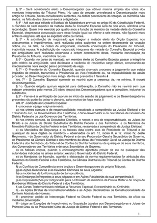 § 3º - Será considerado eleito o Desembargador que obtiver maioria simples dos votos dos
membros integrantes do Tribunal Pleno. No caso de empate, prevalecerá o Desembargador mais
antigo no Tribunal. Serão considerados suplentes, na ordem decrescente da votação, os membros não
eleitos; na falta destes observar-se-á a antigüidade.
   § 4º - Até que seja editado o Estatuto da Magistratura previsto no artigo 93 da Constituição Federal,
o mandato de cada membro da metade eleita do Conselho Especial será de dois anos, admitida uma
recondução. Quem tiver exercido por quatro anos a função de membro da metade eleita do Conselho
Especial, desprezada convocação para essa função igual ou inferior a seis meses, não figurará mais
entre os elegíveis, até que se esgotem todos os nomes.
   § 5º - A substituição de magistrado que integrar a metade eleita do Órgão Especial, nos
afastamentos e impedimentos, será realizada pelos suplentes na ordem decrescente da votação
obtida, ou, na falta, na ordem de antigüidade, mediante convocação do Presidente do Tribunal,
inadmitida recusa. A substituição de magistrado integrante da metade do Conselho Especial provida
por antigüidade será realizada observada a ordem decrescente desta, mediante convocação do
Presidente do Tribunal, inadmitida recusa.
   § 6º - Quando, no curso do mandato, um membro eleito do Conselho Especial passar a integrá-lo
pelo critério da antigüidade, será declarada a vacância do respectivo cargo eletivo, convocando-se
imediatamente nova eleição para o provimento da vaga.
   § 7º - O Presidente do Conselho Especial, quando chamado processo a julgamento que esteja
impedido de presidir, transmitirá a Presidência ao Vice-Presidente ou, na impossibilidade de assim
proceder, ao Desembargador mais antigo, dentre os presentes à Sessão.4
   Art. 7º - O Conselho Especial somente se reunirá com a presença de, no mínimo, 9 (nove)
desembargadores.
   § 1o. Quando exigido quorum especial para deliberação, o Conselho não se reunirá sem que
estejam presentes pelo menos 2/3 (dois terços) dos Desembargadores que o compõem, inclusive os
substitutos.
   § 2º - Far-se-á a verificação de quorum ao início da sessão de julgamento e os Desembargadores
presentes não poderão deixar o plenário, salvo motivo de força maior.5
   Art. 8º -Compete ao Conselho Especial:
   I - processar e julgar originariamente:
   a) nos crimes comuns e de responsabilidade, ressalvada a competência da Justiça Eleitoral e do
Tribunal do Júri, os Governadores dos Territórios, o Vice-Governador e os Secretários de Governo do
Distrito Federal e os dos Governos dos Territórios;
   b) nos crimes comuns, os Deputados Distritais, e nestes e nos de responsabilidade, os Juízes de
Direito e os Juízes de Direito Substitutos do Distrito Federal e dos Territórios e os Membros do
Ministério Público do Distrito Federal e dos Territórios, ressalvada a competência da Justiça Eleitoral;
   c) os Mandados de Segurança e os habeas data contra atos do Presidente do Tribunal e de
quaisquer de seus órgãos ou membros – observados os art. 15, inciso II, e 17, inciso IV, deste
Regimento, - do Governador do Distrito Federal e de seu Procurador-Geral e Secretários de Governo,
do Presidente da Câmara Distrital e dos membros da Mesa, do Procurador-Geral da Justiça do Distrito
Federal e dos Territórios, do Tribunal de Contas do Distrito Federal ou de quaisquer de seus membros,
dos Governadores dos Territórios e de seus Secretários de Governo;
   d) os habeas corpus, quando o constrangimento apontado provier de ato de quaisquer das
autoridades indicadas na alínea anterior, exceto o Governador do Distrito Federal;
   e) os Mandados de Injunção, quando a elaboração da norma regulamentadora for atribuição dos
Governos do Distrito Federal e dos Territórios, da Câmara Distrital ou do Tribunal de Contas do Distrito
Federal;
   f) os Conflitos de Competência entre órgãos e Desembargadores do próprio Tribunal;
   g) as Ações Rescisórias e as Revisões Criminais de seus julgados;
   h) os incidentes de Uniformização de Jurisprudência;
   i) os Embargos Infringentes a seus julgados e em Ações Rescisórias da sua competência;6
   j) as Representações por Indignidade para o Oficialato de membros da Polícia Militar e do Corpo de
Bombeiros Militares do Distrito Federal e dos Territórios;
   k) as Cartas Testemunháveis relativas a Recursos Especial, Extraordinário ou Ordinário;
   l) - as Ações Diretas de Inconstitucionalidade e as Ações Declaratórias de Constitucionalidade do
Controle Abstrato de Normas;
   II - promover pedido de Intervenção Federal no Distrito Federal ou nos Territórios, de ofício ou
mediante provocação;
   III - julgar as Exceções de Impedimento ou Suspeição opostas aos Desembargadores e Juízes de
Primeiro Grau ou ao Procurador-Geral da Justiça do Distrito Federal e dos Territórios;

                                                                                                  3
 