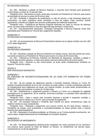 DO RECURSO ESPECIAL

   Art. 229 - Recebida a petição de Recurso Especial, o recorrido será intimado para apresentar
contra-razões no prazo de 15 (quinze) dias.
   Parágrafo único - Devolvidos os autos, serão eles conclusos ao Presidente do Tribunal, para exame
de admissão do recurso no prazo de 05 (cinco) dias.
   Art. 230 - Publicado o despacho de recebimento ou não do recurso, e não interposto Agravo de
Instrumento, os autos originários serão remetidos à Vara de origem. Caso contrário, ficarão
aguardando o trânsito em julgado dos recursos endereçados às Instâncias Superiores.
   Parágrafo único - Tratando-se de Recurso Especial interposto em ação ou recurso de natureza
penal, os autos serão remetidos à Vara de origem tão logo formado o instrumento.
   Art. 231 - Simultaneamente interpostos Embargos Infringentes e Recurso Especial, ficará este
sobrestado pelo Presidente do Tribunal até o julgamento daqueles.

SUBSEÇÃO VI
DO RECURSO EXTRAORDINÁRIO

   Art. 232 - Ao processamento do Recurso Extraordinário aplicam-se as regras contidas nos arts. 229
a 231 deste Regimento.

SUBSEÇÃO VII
DO RECURSO ORDINÁRIO

   Art. 233 - Recebida a petição de Recurso Ordinário em habeas corpus, será ela juntada aos autos,
que serão conclusos ao Presidente do Tribunal para exame no prazo de 05 (cinco) dias.
   Art. 234 - Tratando-se de Recurso Ordinário em Mandado de Segurança, recebida a petição e
havendo litisconsortes passivos, a estes será aberta vista para oferecimento de contra-razões.
   Parágrafo único - Havendo ou não contra-razões, os autos serão imediatamente remetidos ao
Superior Tribunal de Justiça.

SEÇÃO IV
DOS PROCESSOS INCIDENTES

SUBSEÇÃO I
DA ARGÜIÇÃO DE INCONSTITUCIONALIDADE DE LEI OUDE ATO NORMATIVO DO PODER
PÚBLICO

   Art. 235 - Se por ocasião de julgamento perante o Conselho Especial, Câmara ou Turma, for
argüida inconstitucionalidade de lei ou ato normativo do poder público, e sendo considerada relevante
ou indispensável para julgamento da causa, por maioria simples, os autos serão encaminhados ao
Ministério Público para parecer no prazo de 10 (dez) dias.
   Art. 236 - Realizando-se o julgamento perante a Câmara ou Turma, se a alegação for rejeitada
prosseguir-se-á no julgamento; se for acolhida, lavrar-se-á acórdão e o processo será submetido ao
Conselho Especial.
   Parágrafo único - Após o exame pelo Conselho Especial e lavrado o respectivo acórdão, o
processo retornará à Câmara ou à Turma para conclusão do julgamento.
   Art. 237 - No Conselho Especial o incidente será incluído em pauta, remetendo-se cópia do
relatório a todos os seus componentes.
   Parágrafo único - Realizado o julgamento com quorum mínimo de 2/3 (dois terços), votando o
Presidente da sessão, será proclamada a inconstitucionalidade se nesse sentido votar a maioria
absoluta dos desembargadores.
   Art. 238 - Declarada a inconstitucionalidade, as Câmaras ou as Turmas poderão reconhecê-la em
outros casos, independentemente de manifestação do Conselho Especial.

SUBSEÇÃO II
DA EXCEÇÃO DE IMPEDIMENTO

   Art. 239 - Os Desembargadores declarar-se-ão impedidos nos casos previstos em lei, fazendo-o
nos próprios autos quando se tratar de Relator ou Revisor, ou verbalmente nos demais casos,
consignando-se na ata de julgamento.

                                                                                              31
 