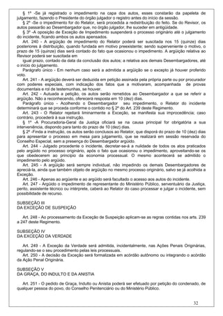 § 1º -Se já registrado o impedimento na capa dos autos, esses constarão da papeleta de
julgamento, fazendo o Presidente do órgão julgador o registro antes do início da sessão.
    § 2º -Se o impedimento for do Relator, será procedida a redistribuição do feito. Se do Revisor, os
autos passarão ao Desembargador que, no órgão julgador, lhe suceder em antigüidade.
    § 3º -A oposição de Exceção de Impedimento suspenderá o processo originário até o julgamento
do incidente, ficando ambos os autos apensados.
    Art. 240 - A argüição de impedimento do Relator poderá ser suscitada nos 15 (quinze) dias
posteriores à distribuição, quando fundada em motivo preexistente; sendo superveniente o motivo, o
prazo de 15 (quinze) dias será contado do fato que ocasionou o impedimento. A argüição relativa ao
Revisor poderá ser suscitada em
    igual prazo, contado da data da conclusão dos autos; a relativa aos demais Desembargadores, até
o início do julgamento.
    Parágrafo único - Em nenhum caso será a admitida a argüição se o excepto já houver proferido
voto.
    Art. 241 - A argüição deverá ser deduzida em petição assinada pela própria parte ou por procurador
com poderes especiais, com indicação dos fatos que a motivaram, acompanhada de provas
documentais e rol de testemunhas, se houver.
    Art. 242 - Autuada a petição, os autos serão remetidos ao Desembargador a que se referir a
argüição. Não a reconhecendo, oferecerá resposta em 10 (dez) dias.
    Parágrafo único - Acolhendo o Desembargador seu impedimento, o Relator do incidente
determinará que se proceda conforme o contido no § 2º do Art. 239 deste Regimento.
    Art. 243 - O Relator rejeitará liminarmente a Exceção, se manifesta sua improcedência; caso
contrário, procederá à sua instrução.
    § 1º -A Procuradoria-Geral da Justiça oficiará se na causa principal for obrigatória a sua
interveniência, dispondo para tanto do prazo de 10 (dez) dias.
    § 2º -Finda a instrução, os autos serão conclusos ao Relator, que disporá do prazo de 10 (dez) dias
para apresentar o processo em mesa para julgamento, que se realizará em sessão reservada do
Conselho Especial, sem a presença do Desembargador argüido.
    Art. 244 - Julgado procedente o incidente, decretar-se-á a nulidade de todos os atos praticados
pelo argüido no processo originário, após o fato que ocasionou o impedimento, aproveitando-se os
que obedecerem ao princípio da economia processual. O mesmo acontecerá se admitido o
impedimento pelo argüido.
    Art. 245 - A argüição será sempre individual, não impedindo os demais Desembargadores de
apreciá-la, ainda que também objeto de argüição no mesmo processo originário, salvo se já acolhida a
Exceção.
    Art. 246 - Apenas ao argüente e ao argüido será facultado o acesso aos autos do incidente.
    Art. 247 - Argüido o impedimento de representante do Ministério Público, serventuário da Justiça,
perito, assistente técnico ou intérprete, caberá ao Relator do caso processar e julgar o incidente, sem
possibilidade de recurso.

SUBSEÇÃO III
DA EXCEÇÃO DE SUSPEIÇÃO

   Art. 248 - Ao processamento da Exceção de Suspeição aplicam-se as regras contidas nos arts. 239
a 247 deste Regimento.

SUBSEÇÃO IV
DA EXCEÇÃO DA VERDADE

   Art. 249 - A Exceção da Verdade será admitida, incidentalmente, nas Ações Penais Originárias,
regulando-se o seu procedimento pelas leis processuais.
   Art. 250 - A decisão da Exceção será formalizada em acórdão autônomo ou integrando o acórdão
da Ação Penal Originária.

SUBSEÇÃO V
DA GRAÇA, DO INDULTO E DA ANISTIA

  Art. 251 - O pedido de Graça, Indulto ou Anistia poderá ser efetuado por petição do condenado, de
qualquer pessoa do povo, do Conselho Penitenciário ou do Ministério Público.


                                                                                                32
 