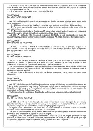 § 1º -Se concedido, na forma prescrita na lei processual penal, o Presidente do Tribunal funcionará
como Relator, nos casos de condenação contida em acórdão transitado em julgado e proferido
originariamente pelo Tribunal.
    § 2º -O condenado poderá recusar a comutação da pena.

SUBSEÇÃO VI
DA HABILITAÇÃO INCIDENTE

    Art. 252 - A Habilitação Incidente será requerida ao Relator da causa principal, cujos autos a ela
serão apensados.
    § 1º -O Relator determinará a citação do requerido para contestar o pedido em 05 (cinco) dias.
    § 2º -As partes apresentarão prova documental e rol de testemunhas juntamente com a inicial ou
com a contestação.
    § 3º -Terminada a instrução, o Relator, em 05 (cinco) dias, apresentará o processo em mesa para
julgamento, perante o órgão competente para julgamento da causa principal.
    Art. 253 - A Habilitação não dependerá de decisão do Relator e será processada nos autos da
causa principal quando se verificar qualquer das hipóteses do Art. 1.060 do Código de Processo Civil.

SUBSEÇÃO VII
DO INCIDENTE DE FALSIDADE

   Art. 254 - O Incidente de Falsidade será suscitado ao Relator da causa principal, seguindo o
procedimento contido no Código de Processo Civil (arts. 390 a 395) e perante o órgão competente
para o julgamento da causa principal.

SUBSEÇÃO VIII
DAS MEDIDAS CAUTELARES

    Art. 255 - As Medidas Cautelares relativas a feitos que já se encontrem no Tribunal serão
requeridas ao Relator e apensadas aos autos principais, ressalvados os casos em que as leis
processuais exijam seu processamento no Primeiro Grau de Jurisdição.
    Art. 256 - O Relator procederá à instrução sumária, facultando às partes, se for o caso, a produção
de provas, decidindo os casos urgentes, ad referendum do órgão julgador competente para o
julgamento da causa principal.
    Parágrafo único - Terminada a instrução, o Relator apresentará o processo em mesa para
julgamento.

SUBSEÇÃO IX
DA REABILITAÇÃO

   Art. 257 - Os incidentes de Reabilitação relativos a causas criminais de competência originária do
Tribunal serão processados pelo mesmo Relator, que poderá ordenar as diligências necessárias à sua
instrução, ouvida sempre a Procuradoria-Geral da Justiça, obedecendo-se, no que couber, às
disposições do Código de Processo Penal.
   Parágrafo único - Os pedidos de Reabilitação serão sempre julgados pelo Conselho Especial.

SUBSEÇÃO X
DA RESTAURAÇÃO DE AUTOS

   Art. 258 - O incidente de Restauração de Autos atenderá aos termos da legislação processual,
podendo ser instaurado a requerimento de quaisquer das partes, sendo sempre distribuído ao Relator
do processo originário, processando-se perante o órgão julgador respectivo.
   Parágrafo único - Tratando-se de crime de Ação Penal Pública, o incidente poderá ser iniciado
mediante portaria do Presidente do Tribunal ou de seu Relator.
   Art. 259 - A Restauração de Autos relativa a recursos em que não haja sido praticado nenhum ato
processual será processada e julgada no Juízo de origem.
   Parágrafo único - O Relator poderá determinar a baixa ao Juízo de origem para que aí seja
realizada a restauração dos atos praticados, remetendo-se os autos ao Tribunal para que seja
completada e julgada no órgão competente para julgamento da causa originária.


                                                                                                33
 