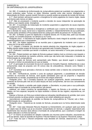 SUBSEÇÃO XI
DA UNIFORMIZAÇÃO DE JURISPRUDÊNCIA

    Art. 260 - O incidente de Uniformização de Jurisprudência poderá ser suscitado nos julgamentos a
serem proferidos pelas Turmas ou pelas Câmaras, quando entre elas ocorrer divergência na
interpretação do Direito, quando inexistir Súmula ou quando aceitar-se proposta de revisão de Súmula.
    § 1º -Será também admissível quando a divergência for entre julgadores do mesmo órgão, desde
que diverso pelo menos um deles.
    § 2º -Não se processará o incidente quando a decisão da causa independer da apreciação da
matéria a cujo respeito exista divergência.
    Art. 261 - A suscitação da instauração do incidente suspenderá o julgamento da causa originária,
até o julgamento daquele.
    Parágrafo único - Reconhecida a divergência e certificado que o exame da matéria é necessário
para a decisão da causa, lavrar-se-á o respectivo acórdão e, independentemente de sua publicação,
os autos serão remetidos à Procuradoria-Geral da Justiça para oferta de parecer em 10 (dez) dias.
    Art. 262 - O Relator a quem for distribuído o incidente deverá, em 10 (dez) dias, pedir sua inclusão
em pauta, no Conselho Especial, na Câmara ou na Turma.
    Parágrafo único - A Secretaria do órgão julgador distribuirá o texto integral do acórdão a todos os
Desembargadores que o compuserem.
    Art. 263 - Os órgãos julgadores só se reunirão para o julgamento do incidente com o quorum
mínimo de 2/3 de seus membros.
    § 1º -Julgado o incidente, por decisão da maioria absoluta dos integrantes do órgão julgador, o
Relator deverá redigir projeto de Súmula a ser apreciado pelo Conselho Especial.
    § 2º -Publicado o acórdão que decidir o incidente, os autos retornarão à Turma para conclusão do
julgamento.
    Art. 264 - Poderá também ser objeto de Súmula qualquer matéria cível ou criminal a cujo respeito o
Tribunal venha decidindo de maneira uniforme, ainda que não tenha sido instaurado o incidente de
Uniformização de Jurisprudência.
    § 1º -O projeto de Súmula será apresentado pelo Relator, que deverá sugerir o respectivo
enunciado e indicar os precedentes em que se baseia.
    § 2º -A aprovação do enunciado far-se-á em sessão do Conselho Especial, distribuindo-se a seus
componentes cópia da proposta com 05 (cinco) dias de antecedência, oficiando como Relator o
proponente.
    § 3º -Considerar-se-á aprovada a Súmula se nesse sentido votar a maioria dos componentes do
Conselho Especial.
    Art. 265 - Verificando-se, durante o curso de qualquer julgamento, a possibilidade de decisão
contrária ao enunciado da Súmula, será aquele sobrestado para que se proponha o respectivo
cancelamento ou revisão, procedendo-se na forma dos artigos anteriores.
    Parágrafo único - Se o Conselho Especial, em qualquer julgamento, decidir contrariamente ao
conteúdo da Súmula pelo voto de 2/3 (dois terços) de seus componentes, dar-se-á seu cancelamento
ou revisão.
    Art. 266 - Proferido o acórdão pelo órgão julgador, a Secretaria, no prazo para a sua publicação,
remeterá cópia à Comissão de Jurisprudência, que deverá:
    a)efetuar, em ordem numérica de apresentação, o registro da Súmula e do acórdão, em sua
íntegra, em livro especial, lançando na cópia recebida o número de seu registro, arquivando-se, em
seguida;
    b)lançar a Súmula, em ficha que conterá todas as indicações identificadoras do acórdão, bem como
o número previsto na alínea anterior, arquivando-a em ordem alfabética por assunto;
    c)providenciar a publicação do acórdão na Revista de Jurisprudência do Tribunal, sob o título -
Uniformização de Jurisprudência.
    Parágrafo único - Tratando-se de revisão de Súmula, proceder-se-á na forma determinada neste
artigo.
    Art. 267 - Caso seja interposto Recurso Especial ou Extraordinário, em qualquer ação que tenha
por objeto tese de Direito que já se encontre compendiada em Súmula, o julgador responsável pelo
recebimento dos recursos dará ciência à Comissão de Jurisprudência, que o averbará à margem do
registro efetuado e na ficha da Súmula.
    § 1º -O mesmo se procederá em relação à decisão nos recursos acima indicados, arquivando-se,
junto às demais, cópia do acórdão do Supremo Tribunal Federal ou do Superior Tribunal de Justiça.
    § 2º -Toda vez que o Tribunal compendiar suas decisões em Súmula, observar-se-á o mesmo
procedimento.

                                                                                                 34
 