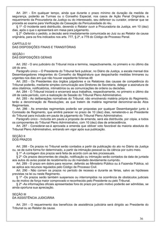 Art. 281 - Em qualquer tempo, ainda que durante o prazo mínimo de duração da medida de
segurança, poderão as Turmas ou o Conselho Especial, nos casos de Ação Penal Originária, a
requerimento da Procuradoria da Justiça ou do interessado, seu defensor ou curador, ordenar que se
proceda ao exame para Verificação da Cessação da Periculosidade do réu.
   § 1º -O incidente será distribuído, devendo o Relator ouvir a Procuradoria da Justiça, em 10 (dez)
dias, após o que o apresentará em mesa para julgamento.
   § 2º -Deferido o pedido, a decisão será imediatamente comunicada ao Juiz ou ao Relator da causa
originária, para os fins indicados nos arts. 777, § 2º, e 778 do Código de Processo Penal.

CAPÍTULO IV
DAS DISPOSIÇÕES FINAIS E TRANSITÓRIAS

SEÇÃO I
DAS DISPOSIÇÕES GERAIS

    Art. 282 - O ano judiciário do Tribunal inicia e termina, respectivamente, no primeiro e no último dia
útil do ano.
    Parágrafo único – O Presidente do Tribunal fará publicar, no Diário da Justiça, a escala mensal dos
Desembargadores integrantes do Conselho da Magistratura que despacharão medidas liminares ou
urgentes nos dias em que não houver expediente forense.48
    Art. 283 - Os Presidentes dos órgãos julgadores e os Relatores das causas de competência do
Tribunal poderão, mediante simples comunicação aos Diretores de Secretaria, delegar a assinatura de
atos citatórios, notificatórios, intimatórios ou as comunicações de ordens ou decisões.
    Art. 284 - O Tribunal iniciará e encerrará seus trabalhos, respectivamente, no primeiro e último dia
útil de cada período, com a realização de Sessão do Tribunal Pleno Administrativo.
    Art. 285 - As deliberações normativas do Tribunal, não envolvendo matéria própria do Regimento,
terão a denominação de Resoluções; as que tratem de matéria regimental denominar-se-ão Atos
Regimentais.
    Art. 286 - As emendas regimentais poderão ser propostas por qualquer Desembargador junto à
Comissão de Regimento, que emitirá parecer no prazo de 10 (dez) dias, remetendo-o ao Presidente
do Tribunal para inclusão em pauta de julgamento do Tribunal Pleno Administrativo.
    Parágrafo único - Incluída em pauta a proposta de emenda, será ela distribuída, por cópia, a todos
os componentes do Tribunal Pleno Administrativo, com 10 (dez) dias de antecedência.
    Art. 287 - Considerar-se-á aprovada a emenda que obtiver voto favorável da maioria absoluta do
Tribunal Pleno Administrativo, entrando em vigor após sua publicação.

SEÇÃO II
DOS PRAZOS

   Art. 288 - Os prazos no Tribunal serão contados a partir da publicação do ato no Diário da Justiça
ou, se de outra forma for determinado, a partir da intimação pessoal ou da ciência por outro meio.
   § 1º -A contagem dos prazos será feita de acordo com as leis processuais.
   § 2º -Os prazos decorrentes de citação, notificação ou intimação serão contados da data de juntada
aos autos do aviso postal de recebimento ou do mandado devidamente cumprido.
   Art. 289 - O prazo em dobro para recorrer, deferido ao Ministério Público ou à Fazenda Pública, só
se aplica aos recursos regulados pelo Código de Processo Civil.
   Art. 290 - Não correm os prazos no período de recesso e durante as férias, salvo as hipóteses
previstas na lei ou neste Regimento.
   § 1º -Os prazos serão também suspensos ou interrompidos na ocorrência de obstáculos judiciais
ou de motivo de força maior comprovado e reconhecido pelo Presidente ou pelo Tribunal.
   § 2º -As informações oficiais apresentadas fora do prazo por justo motivo poderão ser admitidas, se
ainda oportuna sua apreciação.

SEÇÃO III
DA ASSISTÊNCIA JUDICIÁRIA

   Art. 291 - O requerimento dos benefícios de assistência judiciária será dirigido ao Presidente do
Tribunal ou ao Relator da causa.


                                                                                                   36
 