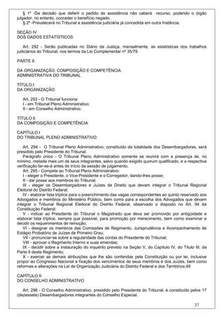 § 1º -Da decisão que deferir o pedido de assistência não caberá recurso, podendo o órgão
julgador, no entanto, conceder o benefício negado.
    § 2º -Prevalecerá no Tribunal a assistência judiciária já concedida em outra Instância.

SEÇÃO IV
DOS DADOS ESTATÍSTICOS

   Art. 292 - Serão publicadas no Diário da Justiça, mensalmente, as estatísticas dos trabalhos
judiciários do Tribunal, nos termos da Lei Complementar nº 35/79.

PARTE II

DA ORGANIZAÇÃO, COMPOSIÇÃO E COMPETÊNCIA
ADMINISTRATIVA DO TRIBUNAL

TÍTULO I
DA ORGANIZAÇÃO

   Art. 293 - O Tribunal funciona:
   I - em Tribunal Pleno Administrativo;
   II - em Conselho Administrativo.

TÍTULO II
DA COMPOSIÇÃO E COMPETÊNCIA

CAPÍTULO I
DO TRIBUNAL PLENO ADMINISTRATIVO

    Art. 294 - O Tribunal Pleno Administrativo, constituído da totalidade dos Desembargadores, será
presidido pelo Presidente do Tribunal.
    Parágrafo único - O Tribunal Pleno Administrativo somente se reunirá com a presença de, no
mínimo, metade mais um de seus integrantes, salvo quando exigido quorum qualificado, e a respectiva
verificação far-se-á antes do início da sessão de julgamento.
    Art. 295 - Compete ao Tribunal Pleno Administrativo:
    I - eleger o Presidente, o Vice-Presidente e o Corregedor, dando-lhes posse;
    II - dar posse aos membros do Tribunal;
    III - eleger os Desembargadores e Juízes de Direito que devam integrar o Tribunal Regional
Eleitoral do Distrito Federal;
    IV - elaborar lista tríplice para o preenchimento das vagas correspondentes ao quinto reservado aos
Advogados e membros do Ministério Público, bem como para a escolha dos Advogados que devam
integrar o Tribunal Regional Eleitoral do Distrito Federal, observado o disposto no Art. 94 da
Constituição Federal;
    V - indicar ao Presidente do Tribunal o Magistrado que deva ser promovido por antigüidade e
elaborar lista tríplice, sempre que possível, para promoção por merecimento, bem como examinar e
decidir os requerimentos de remoção;
    VI - designar os membros das Comissões de Regimento, Jurisprudência e Acompanhamento de
Estágio Probatório de Juízes de Primeiro Grau;
    VII - pronunciar-se sobre a regularidade das contas do Presidente do Tribunal;
    VIII - aprovar o Regimento Interno e suas emendas;
    IX - decidir sobre a instauração do inquérito previsto na Seção V, do Capítulo IV, do Título III, da
Parte II deste Regimento;
    X - exercer as demais atribuições que lhe são conferidas pela Constituição ou por lei, inclusive
propor ao Congresso Nacional a fixação dos vencimentos de seus membros e dos Juízes, bem como
reformas e alterações na Lei de Organização Judiciária do Distrito Federal e dos Territórios.49

CAPÍTULO II
DO CONSELHO ADMINISTRATIVO

   Art. 296 - O Conselho Administrativo, presidido pelo Presidente do Tribunal, é constituído pelos 17
(dezessete) Desembargadores integrantes do Conselho Especial.

                                                                                                 37
 