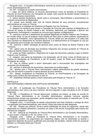Parágrafo único - O Conselho Administrativo somente se reunirá com a presença de, no mínimo, 9
(nove) desembargadores.50
   Art. 297 - Compete ao Conselho Administrativo:
   I - julgar, em última instância, os recursos administrativos contra as decisões do Presidente do
Tribunal, do Vice-Presidente e do Corregedor de Justiça, salvo quando da decisão resultar criação ou
aumento de despesa orçamentária;
   II - aplicar sanções disciplinares, decidir sobre a exoneração, disponibilidade e aposentadoria ou
remoção compulsórias de Magistrados;
   III - avocar, para decisão, pelo voto da maioria absoluta de seus membros, procedimentos
administrativos em curso no Tribunal;
   IV - determinar a instalação de Subofícios do Registro Civil nos Territórios;
   V - designar os membros para compor a Comissão de Concurso para ingresso na Magistratura do
Tribunal de Justiça do Distrito Federal e dos Territórios, determinar sua realização e aprovar seu
Regulamento, homologando o resultado do concurso para ingresso na Magistratura;
   VI - examinar e aprovar o afastamento de qualquer Magistrado do Distrito Federal e dos Territórios,
em missão oficial, ou que de qualquer modo importe em ônus para os cofres públicos, excetuando-se
as viagens do Presidente, como representante do Tribunal, desde que não excedam a 07 (sete) dias
nem importem em afastamento do Território Nacional, e os deslocamentos do Corregedor ou Juiz por
ele designado para correição nos Territórios Federais;
   VII - examinar e deferir solicitação de permuta entre Juízes de Direito do Distrito Federal e dos
Territórios;
   VIII - aplicar pena de demissão aos servidores integrantes dos serviços auxiliares do Tribunal de
Justiça do Distrito Federal e dos Territórios;
   IX - propor ao Poder Legislativo o Regimento de Custas das Serventias Judiciais a viger no Distrito
Federal e nos Territórios;
   X - designar, sem perda da titularidade e da designação, até 02 (dois) Juízes de Direito para as
funções de Assistentes da Presidência, e até 04 (quatro) Juízes de Direito para Assistentes do
Corregedor de Justiça;
   XI - fixar os critérios gerais a serem observados para a remuneração dos empregados das
serventias não oficializadas;
   XII - autorizar a destruição de documentos, observadas as cautelas legais;
   XIII - declinar para o Tribunal Pleno Administrativo matéria administrativa de grande relevância,
pelo voto da maioria e presente a maioria absoluta de seus membros;
   XIV - delegar competência ao Presidente do Tribunal, ao Vice-Presidente e ao Corregedor de
Justiça para a prática dos atos previstos no item IV;
   XV - estabelecer diretrizes gerais a serem observadas pela Direção do Tribunal. 51

CAPÍTULO III
DAS DISPOSIÇÕES COMUNS AOS CAPÍTULOS ANTERIORES

    Art. 298 - A substituição dos Presidentes do Tribunal Pleno Administrativo e do Conselho
Administrativo, bem como a de seus membros, dar-se-á segundo a regra insculpida no Art. 40 deste
Regimento.
    Art. 299 - A Presidência do Tribunal determinará, mediante ato próprio, as datas de reunião do
Tribunal Pleno Administrativo e do Conselho Administrativo, podendo convocar sessões
extraordinárias sempre que necessário, sendo obrigatória essa convocação se requerida por 1/3 dos
membros dos respectivos órgãos.
    Parágrafo único - A convocação de sessão extraordinária será feita mediante a entrega de ofício
nos gabinetes dos Desembargadores, pelo menos 3 (três) dias antes da data designada.
    Art. 300 - Sempre que possível, far-se-á prévia distribuição da pauta de julgamento, sendo esta
dispensada se o Relator apresentar o processo em mesa e não houver impugnação pela maioria dos
membros do colegiado.
    Art. 301 - Aplica-se ao Presidente do Tribunal Pleno Administrativo e do Conselho Administrativo,
no que couber, o disposto no Art. 23, incisos I a IV.
    Parágrafo único - Caberá ao Presidente do Tribunal Pleno Administrativo e do Conselho
Administrativo proferir, nos julgamentos dos respectivos órgãos, voto de desempate ou quando o
julgamento depender de quorum qualificado para apuração do resultado, votando ainda em quaisquer
eleições ou indicações feitas pelo Tribunal.

CAPÍTULO IV

                                                                                               38
 
