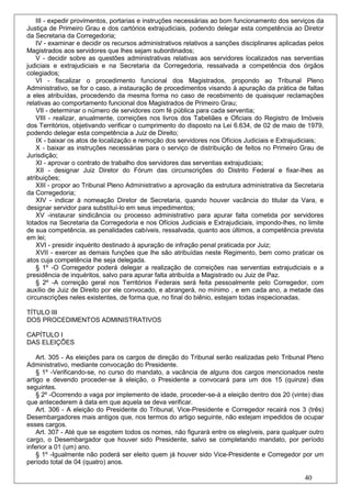III - expedir provimentos, portarias e instruções necessárias ao bom funcionamento dos serviços da
Justiça de Primeiro Grau e dos cartórios extrajudiciais, podendo delegar esta competência ao Diretor
da Secretaria da Corregedoria;
    IV - examinar e decidir os recursos administrativos relativos a sanções disciplinares aplicadas pelos
Magistrados aos servidores que lhes sejam subordinados;
    V - decidir sobre as questões administrativas relativas aos servidores localizados nas serventias
judiciais e extrajudiciais e na Secretaria da Corregedoria, ressalvada a competência dos órgãos
colegiados;
    VI - fiscalizar o procedimento funcional dos Magistrados, propondo ao Tribunal Pleno
Administrativo, se for o caso, a instauração de procedimentos visando à apuração da prática de faltas
a eles atribuídas, procedendo da mesma forma no caso de recebimento de quaisquer reclamações
relativas ao comportamento funcional dos Magistrados de Primeiro Grau;
    VII - determinar o número de servidores com fé pública para cada serventia;
    VIII - realizar, anualmente, correições nos livros dos Tabeliães e Oficiais do Registro de Imóveis
dos Territórios, objetivando verificar o cumprimento do disposto na Lei 6.634, de 02 de maio de 1979,
podendo delegar esta competência a Juiz de Direito;
    IX - baixar os atos de localização e remoção dos servidores nos Ofícios Judiciais e Extrajudiciais;
    X - baixar as instruções necessárias para o serviço de distribuição de feitos no Primeiro Grau de
Jurisdição;
    XI - aprovar o contrato de trabalho dos servidores das serventias extrajudiciais;
    XII - designar Juiz Diretor do Fórum das circunscrições do Distrito Federal e fixar-lhes as
atribuições;
    XIII - propor ao Tribunal Pleno Administrativo a aprovação da estrutura administrativa da Secretaria
da Corregedoria;
    XIV - indicar à nomeação Diretor de Secretaria, quando houver vacância do titular da Vara, e
designar servidor para substituí-lo em seus impedimentos;
    XV -instaurar sindicância ou processo administrativo para apurar falta cometida por servidores
lotados na Secretaria da Corregedoria e nos Ofícios Judiciais e Extrajudiciais, impondo-lhes, no limite
de sua competência, as penalidades cabíveis, ressalvada, quanto aos últimos, a competência prevista
em lei;
    XVI - presidir inquérito destinado à apuração de infração penal praticada por Juiz;
    XVII - exercer as demais funções que lhe são atribuídas neste Regimento, bem como praticar os
atos cuja competência lhe seja delegada.
    § 1º -O Corregedor poderá delegar a realização de correições nas serventias extrajudiciais e a
presidência de inquéritos, salvo para apurar falta atribuída a Magistrado ou Juiz de Paz.
    § 2º -A correição geral nos Territórios Federais será feita pessoalmente pelo Corregedor, com
auxílio de Juiz de Direito por ele convocado, e abrangerá, no mínimo , e em cada ano, a metade das
circunscrições neles existentes, de forma que, no final do biênio, estejam todas inspecionadas.

TÍTULO III
DOS PROCEDIMENTOS ADMINISTRATIVOS

CAPÍTULO I
DAS ELEIÇÕES

    Art. 305 - As eleições para os cargos de direção do Tribunal serão realizadas pelo Tribunal Pleno
Administrativo, mediante convocação do Presidente.
    § 1º -Verificando-se, no curso do mandato, a vacância de alguns dos cargos mencionados neste
artigo e devendo proceder-se à eleição, o Presidente a convocará para um dos 15 (quinze) dias
seguintes.
    § 2º -Ocorrendo a vaga por implemento de idade, proceder-se-á a eleição dentro dos 20 (vinte) dias
que antecederem à data em que aquela se deva verificar.
    Art. 306 - A eleição do Presidente do Tribunal, Vice-Presidente e Corregedor recairá nos 3 (três)
Desembargadores mais antigos que, nos termos do artigo seguinte, não estejam impedidos de ocupar
esses cargos.
    Art. 307 - Até que se esgotem todos os nomes, não figurará entre os elegíveis, para qualquer outro
cargo, o Desembargador que houver sido Presidente, salvo se completando mandato, por período
inferior a 01 (um) ano.
    § 1º -Igualmente não poderá ser eleito quem já houver sido Vice-Presidente e Corregedor por um
período total de 04 (quatro) anos.

                                                                                                  40
 