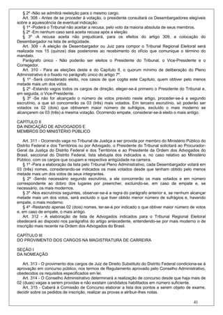 § 2º -Não se admitirá reeleição para o mesmo cargo.
   Art. 308 - Antes de se proceder à votação, o presidente consultará os Desembargadores elegíveis
sobre a aquiescência de eventual indicação.
   § 1º -Poderá o Tribunal não aceitar a recusa, pelo voto da maioria absoluta de seus membros.
   § 2º -Em nenhum caso será aceita recusa após a eleição.
   § 3º -A recusa aceita não prejudicará, para os efeitos do artigo 309, a colocação do
Desembargador na lista de antigüidade.
   Art. 309 - A eleição de Desembargador ou Juiz para compor o Tribunal Regional Eleitoral será
realizada nos 15 (quinze) dias posteriores ao recebimento do ofício que comunique o término do
mandato.
   Parágrafo único - Não poderão ser eleitos o Presidente do Tribunal, o Vice-Presidente e o
Corregedor.
   Art. 310 - Para as eleições deste e do Capítulo II, o quorum mínimo de deliberação do Pleno
Administrativo é o fixado no parágrafo único do artigo 7º.
   § 1º -Será considerado eleito, nos casos de que cogita este Capítulo, quem obtiver pelo menos
metade mais um dos votos.
   § 2º -Estando vagos todos os cargos de direção, eleger-se-á primeiro o Presidente do Tribunal e,
em seguida, o Vice-Presidente.
   § 3º -Se não for alcançado o número de votos previsto neste artigo, proceder-se-á a segundo
escrutínio, a que só concorrerão os 03 (três) mais votados. Em terceiro escrutínio, só poderão ser
votados os 02 (dois) que obtiverem maior número de sufrágios, excluído o mais moderno se
alcançarem os 03 (três) a mesma votação. Ocorrendo empate, considerar-se-á eleito o mais antigo.

CAPÍTULO II
DA INDICAÇÃO DE ADVOGADOS E
MEMBROS DO MINISTÉRIO PÚBLICO

   Art. 311 - Ocorrendo vaga no Tribunal de Justiça a ser provida por membro do Ministério Público do
Distrito Federal e dos Territórios ou por Advogado, o Presidente do Tribunal solicitará ao Procurador-
Geral da Justiça do Distrito Federal e dos Territórios e ao Presidente da Ordem dos Advogados do
Brasil, seccional do Distrito Federal, lista sêxtupla dos indicados e, no caso relativo ao Ministério
Público, com os cargos que ocupam e respectiva antigüidade na carreira.
   § 1º -Para a elaboração da lista pelo Tribunal Pleno Administrativo, cada Desembargador votará em
03 (três) nomes, considerando-se indicados os mais votados desde que tenham obtido pelo menos
metade mais um dos votos de seus integrantes.
   § 2º -Sendo necessário segundo escrutínio, a ele concorrerão os mais votados e em número
correspondente ao dobro dos lugares por preencher, excluindo-se, em caso de empate e, se
necessário, os mais modernos.
   § 3º -Nos escrutínios seguintes, observar-se-á a regra do parágrafo anterior e, se nenhum alcançar
metade mais um dos votos, será excluído o que tiver obtido menor número de sufrágios e, havendo
empate, o mais moderno.
   § 4º -Restando apenas 02 (dois) nomes, ter-se-á por indicado o que obtiver maior número de votos
e, em caso de empate, o mais antigo.
   Art. 312 - A elaboração de lista de Advogados indicados para o Tribunal Regional Eleitoral
obedecerá ao disposto nos parágrafos do artigo antecedente, entendendo-se por mais moderno o de
inscrição mais recente na Ordem dos Advogados do Brasil.

CAPÍTULO III
DO PROVIMENTO DOS CARGOS NA MAGISTRATURA DE CARREIRA

SEÇÃO I
DA NOMEAÇÃO

   Art. 313 - O provimento dos cargos de Juiz de Direito Substituto do Distrito Federal condiciona-se à
aprovação em concurso público, nos termos de Regulamento aprovado pelo Conselho Administrativo,
obedecidos os requisitos especificados em lei.
   Art. 314 - O Conselho Administrativo determinará a realização de concurso desde que haja mais de
02 (duas) vagas a serem providas e não existam candidatos habilitados em número suficiente.
   Art. 315 - Caberá à Comissão de Concurso elaborar a lista dos pontos a serem objeto de exame,
decidir sobre os pedidos de inscrição, realizar as provas e atribuir-lhes notas.

                                                                                                41
 