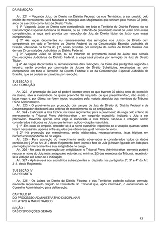 DA REMOÇÃO

    Art. 321 – Vagando Juízo de Direito no Distrito Federal, ou nos Territórios, a ser provido pelo
critério de merecimento, será facultada a remoção aos Magistrados que tenham pelo menos 02 (dois)
anos de exercício como Juiz de Direito Titular.
    § 1º -Vagando Juízo de Direito com competência em todo o Território do Distrito Federal ou na
Circunscrição Especial Judiciária de Brasília, ou se tratando de provimento inicial de Juízo com essas
competências, a vaga será provida por remoção de Juiz de Direito titular de Juízo com essas
competências.
    § 2º -As vagas decorrentes ou remanescentes das remoções nos Juízos de Direito com
competência em todo o Território do Distrito Federal ou na Circunscrição Especial Judiciária de
Brasília, efetuadas na forma do §1º, serão providas por remoção de Juízes de Direito titulares das
demais Circunscrições Judiciárias do Distrito Federal.
    § 3º -Vagando Juízo de Direito, ou se tratando de provimento inicial de Juízo, nas demais
Circunscrições Judiciárias do Distrito Federal, a vaga será provida por remoção de Juiz de Direito
Titular.
    § 4º -As vagas decorrentes ou remanescentes das remoções, na forma dos parágrafos segundo e
terceiro, serão providas por promoção de Juízes de Direito Substitutos, excetuadas as com
competência em todo o Território do Distrito Federal e as da Circunscrição Especial Judiciária de
Brasília, que só podem ser providas por remoção.

SUBSEÇÃO III
DA PROMOÇÃO

   Art. 322 - A promoção de Juiz só poderá ocorrer entre os que tiverem 02 (dois) anos de exercício
na classe, alvo a inexistência de quem preencha tal requisito, ou que preenchendo-o, não aceite o
lugar vago, e, por último, se forem todos recusados pela maioria absoluta dos membros do Tribunal
Pleno Administrativo.
   Art. 323 - O provimento por promoção dos cargos de Juiz de Direito do Distrito Federal e de
Desembargador obedecerá aos critérios de merecimento ou de antigüidade.
   Art. 324 - Elaborada a lista tríplice, na forma regimental, para o provimento de vaga pelo critério de
merecimento, o Tribunal Pleno Administrativo , em segundo escrutínio, indicará o Juiz a ser
promovido. Havendo apenas uma vaga e elaborada a lista tríplice, far-se-á a votação, sendo
considerados indicados os Juízes que tenham obtido votação majoritária.
   § 1º -Em caso de empate, proceder-se-á a novo escrutínio, repetindo-se a votação quantas vezes
forem necessárias, apenas entre aqueles que obtiverem igual número de votos.
   § 2º -Na promoção por merecimento, serão elaboradas, necessariamente, listas tríplices em
número correspondente ao de vagas.
   Art. 325 - Para apuração do merecimento serão observados e considerados todos os dados
contidos no § 2º do Art. 319 deste Regimento, bem como o fato do Juiz já haver figurado em lista para
promoção por merecimento e sua antigüidade no cargo.
   Art. 326 - No caso de promoção por antigüidade, o Tribunal Pleno Administrativo somente poderá
recusar o nome do Juiz mais antigo pelo voto de, no mínimo, 2/3 dos membros do Tribunal, repetindo-
se a votação até obter-se a indicação.
   Art. 327 - Aplicar-se-á aos escrutínios subseqüentes o disposto nos parágrafos 2º, 3º e 4º do Art.
311, deste Regimento.

SUBSEÇÃO IV
DA PERMUTA

  Art. 328 - Os Juízes de Direito do Distrito Federal e dos Territórios poderão solicitar permuta,
mediante requerimento dirigido ao Presidente do Tribunal que, após informá-lo, o encaminhará ao
Conselho Administrativo para deliberação.

CAPÍTULO IV
DO PROCESSO ADMINISTRATIVO DISCIPLINAR
RELATIVO A MAGISTRADOS

SEÇÃO I
DAS DISPOSIÇÕES GERAIS

                                                                                                  43
 