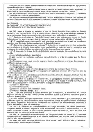 Parágrafo único - A recusa do Magistrado em submeter-se à perícia médica implicará o julgamento
baseado nas provas já coligidas.
   Art. 343 - A decretação de incapacidade somente se dará, em sessão secreta e sem a presença do
Magistrado, se nesse sentido se pronunciar a maioria absoluta dos membros do Tribunal.
   Art. 344 - Concluindo o procedimento administrativo pela incapacidade do Magistrado, o Presidente
do Tribunal editará o ato de aposentadoria.
   Art. 345 - O procedimento regulamentado neste Capítulo terá caráter confidencial. Sua instauração
dar-se-á quando se verificar a incapacidade do Magistrado para o exercício regular de suas funções.

CAPÍTULO VI
DA COMISSÃO DE ACOMPANHAMENTO DE ESTÁGIO
PROBATÓRIO DE JUÍZES DE PRIMEIRO GRAU

    Art. 346 - Após a entrada em exercício, o Juiz de Direito Substituto ficará sujeito ao Estágio
Probatório pelo período de 24 (vinte e quatro) meses, durante o qual suas condições pessoais e
capacidade para o desempenho das funções inerentes ao cargo serão objeto de avaliação.
    § 1º -Continuará submetido ao Estágio Probatório, para o seu vitaliciamento, o Juiz de Direito
Substituto que vier a ser promovido durante o período em que estiver sujeito a Estágio Probatório.
    § 2º -A capacidade para o desempenho será examinada semestralmente a partir da entrada em
exercício, pela Comissão de Acompanhamento de Estágio Probatório.
    § 3º -Ocorrendo a hipótese prevista no inciso VI do Art. 304, o procedimento previsto neste artigo
será imediatamente iniciado, dispensado o prazo estabelecido no parágrafo anterior; no caso de seu
arquivamento, será reiniciado o normal procedimento, observando-se seus prazos.
    § 4º -O desempenho do Juiz de Direito Substituto, além da avaliação da conduta funcional, será
medido:
    a) por avaliação qualitativa e quantitativa;
    b) pelo número de sentenças proferidas semestralmente e o de processos que lhe forem
distribuídos;
    c) pelos casos em que o Juiz excedeu os prazos legais, especificando-se o tempo do excesso e a
justificativa que apresentar;
    d) pelos elogios recebidos;
    e) pelas penalidades sofridas;
    f) pelo resultado alcançado em cursos de aperfeiçoamento ou quaisquer títulos obtidos;
    g) pelas observações feitas por Desembargadores em acórdãos remetidos à Corregedoria para as
providências necessárias; e
    h) com base em outras atividades eventualmente exercidas (Juizados Especiais, Eleitoral, Vara da
Infância e da Juventude, Direção do Foro).
    § 5º -Para efeito da avaliação de desempenho, a Corregedoria remeterá, semestralmente, à
Comissão de Acompanhamento, os dados que tiver, relativos aos Juízes de direito Substituto, com
menos de 02 (dois) anos de judicatura, bem como os seguintes dados estatísticos:
    a) processos distribuídos;
    b) audiências realizadas;
    c) processos conclusos com excesso de prazo;
    d) sentenças proferidas do tipo 1 e 2.
    § 6º - Além dos elementos a serem remetidos pela Corregedoria, a Presidência do Tribunal
Regional Eleitoral do Distrito Federal poderá apresentar outros que entenda relevantes para a
avaliação do Magistrado.
    § 7º -Para efeito da avaliação concernente à previsão contida na alínea “f”, § 4o, deste artigo, o Juiz
Substituto sujeito ao Estágio Probatório deve freqüentar os cursos de aperfeiçoamento ministrados
pela Escola Superior da Magistratura, submetendo-se à avaliação de aproveitamento, observado o
que se dispõe nos §§ 4o e 5o, deste artigo.
    Art. 347 - À Comissão de Acompanhamento de Estágio Probatório, de caráter permanente,
compete o exame e emissão de parecer sobre as condições pessoais e o desempenho do Juiz de
Direito Substituto, durante os vinte e quatro primeiros meses de exercício, tendo em vista sua
avaliação para fins de aquisição de vitaliciedade.
    Art. 348 - A Comissão de Acompanhamento de Estágio Probatório de Juízes de 1º Grau será
composta por três Desembargadores e um suplente, designados pelo Tribunal Pleno Administrativo
(arts. 48 e 49 deste Regimento).
    Art. 349 - Para efeito da avaliação qualitativa, cada Juiz de Direito Substituto terá, por semestre,
duas sentenças analisadas pela Comissão.

                                                                                                    46
 