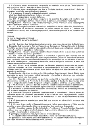 § 1º -Dentre as sentenças prolatadas no semestre em avaliação, cada Juiz de Direito Substituto
selecionará uma do tipo 1 para apreciação da Comissão.
    § 2º -Além da sentença selecionada pelo Juiz, a Comissão escolherá outra do tipo 2, dentre as
produzidas no período, para ser igualmente avaliada.
    § 3º -A qualidade do trabalho será avaliada sob dois enfoques:
    a)estrutura do ato sentencial e das decisões em geral;
    b)presteza e segurança no exercício da função.
    Art. 350 - A avaliação da presteza e segurança no exercício da função será resultante das
observações e informações colhidas pelos membros da Comissão, em visitas ao vitaliciando.
    Parágrafo único - Nas visitas serão colhidas informações, com o Juiz Titular, sobre o desempenho
de rotina de trabalho diário do vitaliciando.
    Art. 351 - A avaliação quantitativa será realizada ao término do décimo oitavo mês, considerando-
se, objetivamente, as estatísticas acumuladas no período definido no artigo 347, relativas aos
processos conclusos ao Juiz, às sentenças prolatadas, devidamente tipificadas, e aos processos não
julgados.

SEÇÃO I
DA INSTRUÇÃO DO PROCESSO E
DA DECLARAÇÃO DE VITALICIEDADE

    Art. 352 - Quando o Juiz vitaliciando completar um ano e seis meses de exercício da Magistratura,
o Corregedor fará comunicar o fato ao Presidente da Comissão de Acompanhamento de Estágio
Probatório, que determinará a abertura de procedimentos individuais para avaliação do procedimento
funcional, para fins de aquisição de vitaliciedade.
    Parágrafo único - Integrarão o referido procedimento administrativo todas as avaliações qualitativas
realizadas, bem como a avaliação quantitativa.
    Art. 353 - Além das avaliações qualitativa e quantitativa, o processo será instruído com as
informações prestadas pela Corregedoria, sobre os procedimentos, processos e recursos submetidos
a seu julgamento, inclusive dados estatísticos relativos ao desempenho do Juiz de Direito Substituto,
bem assim com relação às Correições nas respectivas Varas de atuação do vitaliciando, e, ainda, aos
Processos Administrativos Disciplinares.
    Art. 354 - Poderá, ainda, qualquer membro da comissão apresentar ou requerer dos órgãos,
comissões e unidades da Corte, diretamente, e de quaisquer outros Tribunais, órgãos públicos ou
entidades, por meio da comissão e a juízo dessa, outros elementos que entenda relevantes para a
avaliação do Magistrado.
    Parágrafo único - No prazo previsto no Art. 352, qualquer Desembargador, Juiz de Direito, outra
autoridade ou parte interessada, poderá apresentar informações e elementos que entendam
relevantes para a instrução do processo.
    Art. 355 - Recebida a comunicação de que trata o artigo 352 e instaurados os procedimentos
administrativos individuais, o Presidente da Comissão procederá à distribuição dos mesmos, entre
todos os integrantes da Comissão, designando data para votação do relatório a ser apresentado.
    § 1º -Os Membros da Comissão deverão devolver os procedimentos administrativos ao Presidente,
no prazo máximo de dez dias, relatados com o parecer favorável ou desfavorável à vitaliciedade.
    § 2º -Recebidos os procedimentos, o Presidente providenciará a remessa das cópias dos pareceres
para os demais integrantes da Comissão.
    § 3º -Realizada a votação de que trata o caput deste artigo, o Presidente da Comissão enviará ao
Presidente do Tribunal o Relatório da Comissão, a ser incluído em pauta de julgamento do Tribunal
Pleno Administrativo, contendo a proposta de vitaliciamento do Juiz ou do afastamento de suas
funções.
    § 4º -O afastamento ou vitaliciamento só se dará se a proposta em tal sentido for aprovada pela
maioria simples.
    § 5º -Em caso de aprovação, o Magistrado tornar-se-á vitalício ao completar os 02 (dois) anos de
exercício, se algum fato novo não determinar a reabertura do procedimento de avaliação.
    Art. 356 - Aprovada a proposta de não vitaliciedade, o Presidente do Tribunal oficiará ao Magistrado
afastando-o de suas funções, remetendo os autos do procedimento administrativo à distribuição.
    Art. 357 - A exoneração de ofício dar-se-á:
    I - por negligência contumaz no cumprimento dos deveres do cargo;
    II - por procedimento incompatível com a dignidade, a honra e o decoro de suas funções;
    III - por escassa ou insuficiente capacidade de trabalho, ou por procedimento funcional incompatível
com o bom desempenho das atividades do Poder Judiciário;

                                                                                                 47
 