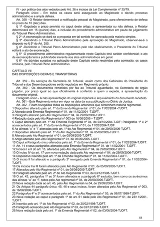 IV - por prática dos atos vedados pelo Art. 36 e incisos da Lei Complementar nº 35/79.
   Parágrafo único - Em todos os casos será assegurado ao Magistrado o devido processo
administrativo e a ampla defesa.
   Art. 358 - O Relator determinará a notificação pessoal do Magistrado, para oferecimento de defesa
no prazo de 10 (dez) dias.
   § 1º -Esgotado o prazo previsto no caput deste artigo, e apresentada ou não defesa, o Relator
determinará em 15 (quinze) dias, a inclusão do procedimento administrativo em pauta de julgamento
do Tribunal Pleno Administrativo.
   § 2º -A exoneração se dará se a proposta em tal sentido for aprovada pela maioria simples.
   § 3º -Decidindo o Tribunal Pleno Administrativo pela aprovação do Magistrado, observar-se-á o
disposto no § 5º do Art. 355.
   § 4º -Decidindo o Tribunal Pleno Administrativo pelo não vitaliciamento, o Presidente do Tribunal
editará o ato de exoneração.
   § 5º -O procedimento administrativo regulamentado neste Capítulo terá caráter confidencial; o ato
de exoneração terá a publicidade inerente aos atos administrativos em geral.
   § 6º -As dúvidas surgidas na aplicação deste Capítulo serão resolvidas pela comissão; os casos
omissos, pelo Tribunal Pleno Administrativo.

CAPÍTULO VII
DAS DISPOSIÇÕES GERAIS E TRANSITÓRIAS

    Art. 359 - Os serviços da Secretaria do Tribunal, assim como dos Gabinetes do Presidente do
Tribunal e dos Desembargadores serão regulados em Regimento próprio.
    Art. 360 - Os documentos remetidos por fax ao Tribunal aguardarão, na Secretaria do órgão
julgador, por prazo igual ao que oficialmente é conferido a quem o expede, a apresentação do
documento original.
    Parágrafo único - A não apresentação do original implicará o arquivamento do documento recebido.
    Art. 361 - Este Regimento entra em vigor na data da sua publicação no Diário da Justiça.
    Art. 362 - Ficam revogadas todas as disposições anteriores que contenham matéria regimental.
1 Dispositivo alterado pelo art. 1º da Emenda Regimental nº 01, de 11/02/2004 -TJDFT.
2 Alterado pela Emenda Regimental nº 01, de 11/02/2004 -TJDFT.
3 Parágrafo alterado pelo Ato Regimental nº 04, de 29/09/2006-TJDFT.
4 Redação dada pelo Ato Regimental nº 003 de 16/08/2006 – TJDFT.
5 Caput alterado pelo art. 1º da Emenda Regimental nº 04, de 04/10/2004-TJDF; Parágrafos 1º e 2º
acrescentados pelo art. 1º da Emenda Regimental nº 01, de 11/02/2004-TJDF
6 As alíneas “c” e “i” alteradas pelo art. 1º do Ato Regimental nº 04, de 29/09/2006-TJDFT.
7 Dispositivo alterado pelo art. 1º do Ato Regimental nº 01, de 05/09/2005-TJDFT.
8 Alterado pelo Ato Regimental nº 01, de 05/09/2005-TJDFT.
9 Artigo alterado pelo Ato Regimental nº 01, de 05/09/2005-TJDFT.
10 Caput e Parágrafo único alterados pelo art. 1º da Emenda Regimental nº 01, de 11/02/2004-TJDFT.
11 Art. 14 e seus parágrafos alterados pela Emenda Regimental nº 01, de 11/02/2004- TJDFT.
12 Incisos I e II do art. 15, alterados pelo Ato Regimental nº 04, de 29/09/2006-TJDFT.
13 O inciso IV do art. 17 com nova redação dada pelo Ato regimental nº 04, de 29/09/2006-TJDFT.
14 Dispositivo inserido pelo art. 1º da Emenda Regimental nº 01, de 11/02/2004-TJDFT.
15 O inciso II foi alterado e o parágrafo 3º revogado pela Emenda Regimental nº 01, de 11/02/2004-
TJDFT.
16 Os incisos II e III foram alterados pelo Ato Regimental nº 01, de 05/09/2005-TJDFT.
17 Alterados pelo Ato Regimental nº 01, de 05/09/2005-TJDFT.
18 Parágrafo alterado pelo art. 2º do Ato Regimental nº 03, de 03/12/1998-TJDFT.
19 O art. 43, parágrafos 1º ao 5º foram alterados e o parágrafo 6º excluído, bem como os acréscimos
das alíneas “a” ao “f”, todos pelo Ato regimental nº 04, de 29/09/2006-TJDFT.
20 Nova redação dada ao art. 45, pelo Ato Regimental no 04, de 29/09/2006-TJDFT.
21 Os Artigos 44 parágrafo único; 45, 46 e seus incisos, foram alterados pelo Ato Regimental nº 003,
de 16/08/2006-TJDFT.
22 Parágrafos 4º e 5º acrescentados pelo art. 1º do Ato Regimental nº 05, de 08/07/1999-TJDFT.
23 Nova redação ao caput e parágrafo 1º do art. 61 dada pelo Ato Regimental nº 01, de 23/11/2001-
TJDFT.
24 Inserido pelo art. 1º do Ato Regimental nº 02, de 25/02/1998-TJDFT.
25 Parágrafo acrescido pelo Ato Regimental nº 03, de 03/12/1998-TJDFT.
26 Nova redação dada pelo art. 1º da Emenda Regimental nº 02, de 03/06/2004-TJDFT.

                                                                                             48
 