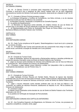 SEÇÃO III
DA CÂMARA CRIMINAL

    Art. 16 - A Câmara Criminal é composta pelos integrantes das primeira e segunda Turmas
Criminais e reunir-se-á com a presença de pelo menos metade mais um de seus integrantes,
convocando-se membro de Câmara Cível quando necessário, observando-se o disposto no §2º do Art.
14.
    Art. 17 - Compete à Câmara Criminal processar e julgar:
    I - os Embargos Infringentes e Conflitos de Competência, nos feitos criminais, e os de natureza
infracional oriundos da Vara da Infância e da Juventude;
    II - as Revisões Criminais, ressalvada a competência do Conselho Especial;
    III - os pedidos de Desaforamento;
    IV - os Mandados de Segurança contra decisões, em matéria criminal, de Juiz de Direito em
primeiro grau ou de relator de recurso distribuído a qualquer das Turmas Criminais;13
    V - as Representações para Perda da Graduação das Praças da Polícia Militar e do Corpo de
Bombeiros Militares do Distrito Federal e dos Territórios.

CAPÍTULO IV
DAS TURMAS

SEÇÃO I
DAS DISPOSIÇÕES GERAIS

   Art. 18 - Cada Turma compõe-se de 04 (quatro) Desembargadores e reunir-se-á com a presença
de, no mínimo, 03 (três).
   Art. 19 - A Presidência das Turmas será exercida pelo seu componente mais antigo no órgão, em
rodízio anual, coincidindo a duração do mandato com o ano judiciário.

SEÇÃO II
DAS TURMAS CÍVEIS

   Art. 20 - Compete às Turmas Cíveis:
   I - julgar as Apelações, Agravos de Instrumento e Reclamações relativas a decisões proferidas em
causas de natureza cível pelos Juízes de Direito do Distrito Federal e dos Territórios;
   II - julgar os recursos contra decisões de natureza cível proferidas pelo Juiz da Vara da Infância e
da Juventude (Art. 198 do Estatuto da Criança e do Adolescente).
   III – Processar e julgar habeas corpus referente a prisão civil (depositário infiel ou alimentante
inadimplente) decretada por Juiz de Primeiro Grau.14

SEÇÃO III
DAS TURMAS CRIMINAIS

   Art. 21 - Compete às Turmas Criminais:
   I - julgar Apelação Criminal, Recurso em Sentido Estrito, Recurso de Agravo das decisões
proferidas pelo Juiz da Vara de Execuções Criminais, Cartas Testemunháveis e Reclamações relativas
a decisões proferidas em causas de natureza criminal por Juízes de Direito do Distrito Federal e dos
Territórios;
   II - julgar o recurso interposto contra decisão proferida pelo Juiz da Vara da Infância e da
Juventude, em matéria de natureza infracional, obedecendo ao disposto no Art. 198 do Estatuto da
Criança e do Adolescente;
   III - processar e julgar:
   a) habeas corpus impetrados contra decisão de Juiz de Direito do Distrito Federal e dos Territórios,
observado o Art. 20, III;
   b) os pedidos de Verificação de Cessação de Periculosidade.

CAPÍTULO V
DAS DISPOSIÇÕES COMUNS AOS CAPÍTULOS ANTERIORES

   Art. 22 - Aos Conselhos Especial e da Magistratura, às Câmaras e às Turmas, nos processos de
respectiva competência, compete, ainda, julgar:

                                                                                                 5
 
