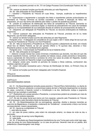 e) ordenar o seqüestro previsto no Art. 731 do Código Processo Civil (Constituição Federal, Art. l00,
§2º);
    VIII - exercer as demais funções que lhe são atribuídas por este Regimento.
    Art. 28 - São atribuições do Vice-Presidente:
    I - substituir o Presidente do Tribunal em suas férias, licenças, ausências ou impedimentos
eventuais;
    II - supervisionar e regulamentar a autuação dos feitos e expedientes judiciais protocolizados na
Secretaria do Tribunal, dirimindo as dúvidas suscitadas, e decretar a deserção de feitos não
preparados, em que não tenha sido deferido pelo relator o pedido de assistência judiciária;
    III - presidir as audiências de distribuição dos feitos de competência do Tribunal, assinando os
respectivos termos, admitida a assinatura digital, ou fazendo-as pessoalmente nos casos de manifesta
urgência ou na impossibilidade de sua realização através do sistema de processamento de dados;16
    IV - despachar, por delegação do Presidente do Tribunal, os recursos endereçados às Instâncias
Superiores;
    V - exercer quaisquer das atribuições do Presidente do Tribunal, previstas em lei ou neste
Regimento, que lhe forem delegadas;
    VI - exercer as demais funções que lhe são atribuídas por este Regimento.
    Parágrafo único - A delegação de competência de que cogita o item V deste artigo far-se-á por ato
conjunto do Presidente do Tribunal e do Vice-Presidente.
    Art. 29 - Não se transmitirá a Presidência do Tribunal quando o afastamento do titular, em missão
oficial fora do Distrito Federal, se der por período inferior a 15 (quinze) dias, devendo o Vice-
Presidente praticar os atos manifestamente urgentes.
    Parágrafo único - A transmissão da Presidência far-se-á mediante ofício.
    Art. 30 - São atribuições do Corregedor:
    I - elaborar a escala mensal dos Juízes Criminais e Substitutos que deverão, nos dias em que não
houver expediente forense, conhecer dos pedidos de habeas corpus, prisão preventiva e temporária,
busca e apreensão de instrumentos e produtos de crime nos casos de prisão em flagrante, receber
comunicação de prisão em flagrante e julgar a sua legalidade;
    II - designar Juízes para, durante os períodos de recesso e férias coletivas, conhecerem das
medidas urgentes em geral;
    III - baixar instruções necessárias para o Serviço de Distribuição de feitos, no Primeiro Grau de
Jurisdição;
    IV - exercer as funções que lhe forem delegadas pelo Conselho Especial.

TÍTULO IV
DOS DESEMBARGADORES

CAPÍTULO I
DAS DISPOSIÇÕES GERAIS

   Art. 31 - Os Desembargadores tomarão posse perante o Tribunal Pleno Administrativo, ou diante do
Presidente do Tribunal, prestando o compromisso solene de bem e fielmente desempenhar os deveres
do cargo, cumprindo e fazendo cumprir a Constituição e as leis, distribuindo Justiça e pugnando
sempre por seu prestígio e autoridade.
   § 1º -Realizando-se a posse perante o Presidente, o compromisso poderá ser prestado por meio de
procurador com poderes especiais.
   § 2º -Do ato de posse lavrar-se-á termo em livro especial, subscrito pelo Presidente do Tribunal,
pelo empossado e pelo Secretário-Geral da Secretaria do Tribunal.
   Art. 32 - Os Desembargadores têm as prerrogativas, garantias, direitos e deveres inerentes ao
exercício da Magistratura, e receberão o tratamento de “Excelência”, conservando o título e as honras
correspondentes, mesmo aposentados.
   Art. 33 - Apura-se a antigüidade no Tribunal:
   I - pela data da posse;
   II - em caso de posse coletiva, pela ordem de colocação anterior, na classe de onde se deu a
promoção;
   III - pelo tempo de serviço como Magistrado;
   IV - pela idade.
   Art. 34 - É facultada aos Desembargadores transferência de uma Turma para outra onde haja vaga,
antes da posse de novo Desembargador, ou no caso de permuta. Havendo mais de um pedido, terá
preferência o Desembargador mais antigo.

                                                                                                   7
 