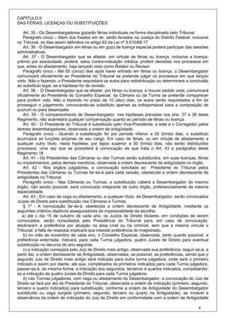CAPÍTULO II
DAS FÉRIAS, LICENÇAS OU SUBSTITUIÇÕES

    Art. 35 - Os Desembargadores gozarão férias individuais na forma disciplinada pelo Tribunal.
    Parágrafo único – Além dos fixados em lei, serão feriados na Justiça do Distrito Federal, inclusive
no Tribunal, os dias assim definidos no artigo 62 da Lei nº 5.010/66.17
    Art. 36 - O Desembargador em férias ou em gozo de licença especial poderá participar das sessões
administrativas.
    Art. 37 - O Desembargador que se afastar, em virtude de férias ou licença, inclusive a licença-
prêmio por assiduidade, poderá, salvo contra-indicação médica, proferir decisões nos processos em
que, antes do afastamento, haja lançado visto como Relator ou Revisor.
    Parágrafo único - Até 05 (cinco) dias após haver entrado em férias ou licença, o Desembargador
comunicará oficialmente ao Presidente do Tribunal se pretende julgar os processos em que lançou
visto. Não o fazendo, o Presidente requisitará os autos para redistribuição ou determinará a conclusão
ao substituto legal, se a hipótese for de revisão.
    Art. 38 - O Desembargador que se afastar, por férias ou licença, e houver pedido vista, comunicará
oficialmente ao Presidente do Conselho Especial, da Câmara ou da Turma se pretende comparecer
para proferir voto. Não o fazendo no prazo de 10 (dez) dias, os autos serão requisitados a fim de
prosseguir o julgamento, convocando-se substituto apenas se indispensável para a composição de
quorum ou para desempate.
    Art. 39 - O comparecimento de Desembargador, nas hipóteses previstas nos arts. 37 e 38 deste
Regimento, não acarretará qualquer compensação quanto ao período de férias ou licença.
    Art. 40 - O Presidente do Tribunal é substituído pelo Vice-Presidente, e este e o Corregedor pelos
demais desembargadores, observada a ordem de antigüidade.
    Parágrafo único - Quando a substituição for por período inferior a 30 (trinta) dias, o substituto
acumulará as funções próprias de seu cargo. Em caso de férias, ou em virtude de afastamento a
qualquer outro título, nesta hipótese, por lapso superior a 30 (trinta) dias, não serão distribuídos
processos, uma vez que se procederá à convocação de que trata o Art. 43 e parágrafos deste
Regimento.18
    Art. 41 - Os Presidentes das Câmaras ou das Turmas serão substituídos, em suas licenças, férias
ou impedimentos, pelos demais membros, observada a ordem decrescente de antigüidade no órgão.
    Art. 42 - Nos órgãos julgadores, a convocação solicitada ao Presidente do Tribunal pelos
Presidentes das Câmaras ou Turmas far-se-á para cada sessão, obedecida a ordem decrescente de
antigüidade no Tribunal.
    Parágrafo único - Nas Câmaras ou Turmas, a substituição caberá a Desembargador do mesmo
órgão; não sendo possível, será convocado integrante de outro órgão, preferencialmente da mesma
especialidade.
    Art. 43 - Em caso de vaga ou afastamento, a qualquer título, de Desembargador, serão convocados
Juízes de Direito para substituição nas Câmaras e Turmas.
    § 1º - A convocação far-se-á, obedecida a ordem decrescente de Antigüidade, mediante os
seguintes critérios objetivos asseguradores da impessoalidade da escolha:
   a) até o dia 15 de outubro de cada ano, os Juízos de Direito titulares, em condições de serem
convocados, serão consultados pelo Presidência do Tribunal para, em caso de convocação,
declinarem a preferência por atuação na área cível ou na criminal, sem que a mesma vincule o
Tribunal; a falta de resposta implicará que inexiste preferência do magistrado;
    b) no mês de novembro de cada ano, o Conselho Especial, observada, tanto quanto possível, a
preferência externada, indicará, para cada Turma julgadora, quatro Juízes de Direito para eventual
substituição no decurso do ano seguinte;
    c) a indicação começará pelo Juiz de Direito mais antigo, observada sua preferência; seguir-se-á, a
partir daí, a ordem decrescente de Antigüidade, observadas, se possível, as preferências, sendo que o
segundo Juiz de Direito mais antigo será indicado para outra turma julgadora, onde será o primeiro
indicado e assim por diante, até que, completados os primeiros indicados para cada Turma julgadora,
passar-se-á, da mesma forma, a indicação dos segundos, terceiros e quartos indicados, completando-
se a indicação de quatro Juízes de Direito para cada Turma julgadora;
    d) nas Turmas julgadoras, com vaga ou afastamento do Desembargador, a convocação do Juiz de
Direito se fará por ato do Presidente do Tribunal, observada a ordem de indicação (primeiro, segundo,
terceiro e quarto indicados) para substituição, conforme a ordem de Antigüidade do Desembargador
substituído ou vaga surgida (primeiro, segundo, terceiro ou quarto na Antigüidade); se inviável a
observância da ordem de indicação do Juiz de Direito em conformidade com a ordem de Antigüidade

                                                                                                 8
 