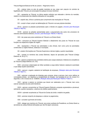 Tribunal Regional Eleitoral do Rio de Janeiro – Regimento Interno
10
XIII - praticar todos os atos de gestão inerentes ao seu cargo sem prejuízo do controle de
legalidade pelo Tribunal, por provocação de qualquer de seus membros;
XIV - apresentar ao Tribunal, na última sessão ordinária que anteceder o término do mandato,
relatório circunstanciado dos trabalhos efetuados em sua gestão;
XV - expedir atos, ofícios e portarias para cumprimento das resoluções do Tribunal;
XVI - cumprir e fazer cumprir as deliberações do Tribunal e as suas próprias decisões;
XVI-A - apreciar as petições apresentadas após o trânsito em julgado; (Incluído pela Resolução
TRE/RJ nº 962/16.)
XVI-B - apreciar as petições apresentadas após o arquivamento dos autos dos processos de
natureza administrativo-eleitoral; (Incluído pela Resolução TRE/RJ nº 962/16.)
XVII - dar posse aos juízes substitutos do Tribunal e ao Diretor-Geral;
XVIII - comunicar ao Tribunal Superior Eleitoral o afastamento dos juízes do Tribunal de suas
funções nos respectivos órgãos de origem;
XIX - representar o Tribunal nas solenidades e atos oficiais, bem como junto às autoridades
constituídas ou órgãos federais, estaduais e municipais;
XX - prestar informações aos Tribunais Superiores e demais órgãos, quando requisitadas;
XXI - nomear os membros das Juntas Eleitorais, depois de aprovados pelo Tribunal (Código
Eleitoral, art. 36, § 1º);
XXII - assinar os diplomas dos candidatos eleitos para cargos estaduais e federais de competência
do Tribunal (Código Eleitoral, art. 215);
XXIII - comunicar a diplomação de militar candidato a cargo eletivo federal e estadual à autoridade
a que esteja aquele subordinado;
XXIV - aprovar o registro cadastral de habilitação de empresas; (Redação dada pela Resolução
TRE/RJ nº 992/17.)
XXV - autorizar a realização de licitações para compras, obras e serviços, bem como ratificar as
contratações diretas, por dispensa ou inexigibilidade de licitação, nas hipóteses do art. 24, incisos III e
seguintes, e 25 e incisos da Lei 8.666/93; (Redação dada pela Resolução TRE/RJ nº 992/17.)
XXVI - aprovar e assinar os contratos que devam ser celebrados com o Tribunal, bem como
exercer autotutela dos atos administrativos;
XXVII - aprovar e encaminhar ao Tribunal Superior Eleitoral a proposta orçamentária e plurianual,
solicitando, quando necessária, a abertura de créditos suplementares;
XXVIII - submeter anualmente ao Tribunal de Contas da União o relatório de gestão;
XXIX - autorizar empenho de despesas e ordenar os pagamentos;
XXX - conceder suprimento de fundos;
XXXI - delegar aos membros do Tribunal, aos juízes auxiliares da Presidência, ao Diretor-Geral ou
servidores da Justiça Eleitoral atribuições que não lhe sejam exclusivas;
 