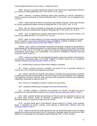 Tribunal Regional Eleitoral do Rio de Janeiro – Regimento Interno
11
XXXII - promover a apuração imediata dos fatos que tiver ciência sobre irregularidade atribuída a
juiz membro do Tribunal (Resolução CNJ nº 135, de 2011, art. 8º, caput);
XXXIII - instaurar e processar sindicância contra juízes membros do Tribunal, submetendo o
relatório conclusivo à apreciação do Plenário (Resolução CNJ nº 135, de 2011, arts. 8º, parágrafo único,
e 14, § 1º);
XXXIV - relatar proposta de abertura de processo administrativo disciplinar contra juízes membros
do Tribunal, apresentando relatório conclusivo (Resolução CNJ nº 135, de 2011, arts. 13 e 14);
XXXV- votar nos casos de proposta de instauração de processo administrativo disciplinar contra
juízes de primeiro grau, relatados pelo Corregedor (Resolução CNJ nº 135, de 2011, art. 14, § 3º);
XXXVI - votar no julgamento de processo administrativo disciplinar contra juízes membros e de
primeiro grau (Resolução CNJ nº 135, de 2011, art. 20, § 3º);
XXXVII - julgar, em última instância, os recursos interpostos de decisões administrativas do Diretor-
Geral, em especial nos processos disciplinados pelas Leis 8.666/93, 10.520/02, 9.784/99 e 8.112/90,
quando cabíveis; (Redação dada pela Resolução TRE/RJ nº 992/17.)
XXXVIII - julgar e aplicar as penalidades disciplinares de demissão, cassação de aposentadoria e
disponibilidade aos servidores dos quadros da Justiça Eleitoral do Estado do Rio de Janeiro, nos termos
do art. 141, inciso I, da Lei nº 8112/90, sem prejuízo de outras que a legislação federal específica venha
a estabelecer, quando afetas, com exclusividade, à sua esfera de competência; (Redação dada pela
Resolução TRE/RJ nº 992/17.)
XXXIX - apreciar os pedidos de reconsideração formulados contra suas decisões administrativas,
nos processos disciplinados pelas Leis 8.112/90, 8.666/93 e 9.784/99, quando de sua competência
originária; (Redação dada pela Resolução TRE/RJ nº 992/17.)
XL - conceder férias e licença ao Diretor-Geral e designar o substituto;
XLI - nomear, promover, exonerar e aposentar, nos termos da lei, os servidores efetivos do
Tribunal, bem como conceder-lhes progressão e promoção;
XLII - nomear e exonerar os ocupantes dos cargos em comissão, bem como designar e dispensar
os detentores de funções comissionadas do Tribunal, inclusive os da Vice-Presidência, da Corregedoria
e dos gabinetes dos juízes membros, sendo que estes serão previamente indicados pelos respectivos
magistrados, observadas as regras do artigo 171;
XLIII - promover a readaptação e declarar a vacância de cargo público;
XLIV - estabelecer diretrizes para a prestação de serviços extraordinários;
XLV - conceder vantagens e benefícios aos servidores do Tribunal, nos casos em que tal
atribuição lhe for expressamente cometida por Lei; (Redação dada pela Resolução TRE/RJ nº 992/17.)
XLVI - definir o período de férias dos servidores do Tribunal e das zonas eleitorais no ano em que
se realizar pleito eleitoral, revisão de eleitorado, recadastramento de eleitores, campanhas de
alistamento eleitoral ou programas de ação social do Tribunal;
XLVII - conceder diárias para o Vice-Presidente, demais membros do Tribunal, juízes auxiliares,
Diretor e Vice-Diretor da Escola Judiciária, juízes eleitorais e Diretor-Geral; (Redação dada pela
Resolução TRE/RJ nº 992/17.)
XLVIII - instaurar a tomada de contas especial em face dos responsáveis pelas contas dos órgãos
regionais dos partidos políticos quando não for comprovada a aplicação regular dos recursos do fundo
partidário ou sua aplicação tiver sido julgada irregular (Resolução TSE nº 21.841, de 2004);
 