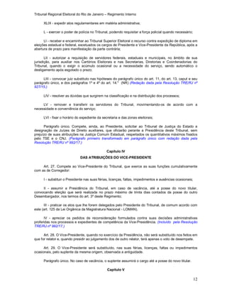 Tribunal Regional Eleitoral do Rio de Janeiro – Regimento Interno
12
XLIX - expedir atos regulamentares em matéria administrativa;
L - exercer o poder de polícia no Tribunal, podendo requisitar a força policial quando necessário;
LI - receber e encaminhar ao Tribunal Superior Eleitoral o recurso contra expedição de diploma em
eleições estadual e federal, excetuados os cargos de Presidente e Vice-Presidente da República, após a
abertura de prazo para manifestação da parte contrária;
LII - autorizar a requisição de servidores federais, estaduais e municipais, no âmbito de sua
jurisdição, para auxiliar nos Cartórios Eleitorais e nas Secretarias, Diretorias e Coordenadorias do
Tribunal, quando o exigir o acúmulo ocasional ou a necessidade do serviço, sendo automático o
desligamento após esgotado o prazo;
LIII - convocar juiz substituto nas hipóteses do parágrafo único do art. 11, do art. 13, caput e seu
parágrafo único, e dos parágrafos 1º e 4º do art. 14." (NR) (Redação dada pela Resolução TRE/RJ nº
927/15.)
LIV - resolver as dúvidas que surgirem na classificação e na distribuição dos processos;
LV - remover e transferir os servidores do Tribunal, movimentando-os de acordo com a
necessidade e conveniência do serviço;
LVI - fixar o horário do expediente da secretaria e das zonas eleitorais;
Parágrafo único. Compete, ainda, ao Presidente, solicitar ao Tribunal de Justiça do Estado a
designação de Juízes de Direito auxiliares, que oficiarão perante a Presidência deste Tribunal, sem
prejuízo de suas atribuições na Justiça Comum Estadual, respeitados os quantitativos máximos fixados
pelo TSE e o CNJ. (Parágrafo primeiro transformado em parágrafo único com redação dada pela
Resolução TRE/RJ nº 992/17.)
Capítulo IV
DAS ATRIBUIÇÕES DO VICE-PRESIDENTE
Art. 27. Compete ao Vice-Presidente do Tribunal, que exerce as suas funções cumulativamente
com as de Corregedor:
I - substituir o Presidente nas suas férias, licenças, faltas, impedimentos e ausências ocasionais;
II - assumir a Presidência do Tribunal, em caso de vacância, até a posse do novo titular,
convocando eleição que será realizada no prazo máximo de trinta dias contados da posse do outro
Desembargador, nos termos do art. 3º deste Regimento;
III - praticar os atos que lhe forem delegados pelo Presidente do Tribunal, de comum acordo com
este (art. 125 da Lei Orgânica da Magistratura Nacional - LOMAN).
IV - apreciar os pedidos de reconsideração formulados contra suas decisões administrativas
proferidas nos processos e expedientes de competência da Vice-Presidência. (Incluído pela Resolução
TRE/RJ nº 992/17.)
Art. 28. O Vice-Presidente, quando no exercício da Presidência, não será substituído nos feitos em
que for relator e, quando presidir ao julgamento dos de outro relator, terá apenas o voto de desempate.
Art. 29. O Vice-Presidente será substituído, nas suas férias, licenças, faltas ou impedimentos
ocasionais, pelo suplente da mesma origem, observada a antiguidade.
Parágrafo único. No caso de vacância, o suplente assumirá o cargo até a posse do novo titular.
Capítulo V
 