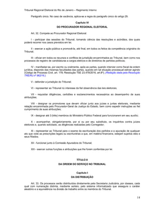 Tribunal Regional Eleitoral do Rio de Janeiro – Regimento Interno
14
Parágrafo único. No caso de vacância, aplica-se a regra do parágrafo único do artigo 29.
Capítulo VI
DO PROCURADOR REGIONAL ELEITORAL
Art. 32. Compete ao Procurador Regional Eleitoral:
I - participar das sessões do Tribunal, tomando ciência das resoluções e acórdãos, dos quais
poderá recorrer nos casos previstos em lei;
II - exercer a ação pública e promovê-la, até final, em todos os feitos da competência originária do
Tribunal;
III - oficiar em todos os recursos e conflitos de jurisdição encaminhados ao Tribunal, bem como nos
processos de registro de candidaturas a cargos eletivos e de diretórios de partidos políticos;
IV - manifestar-se, por escrito ou oralmente, após as partes, quando intervier como fiscal da ordem
jurídica, dispondo das mesmas faculdades das partes, quando em tal situação processual estiver agindo
(Código de Processo Civil, art. 178; Resolução TSE 23.478/2016, art.8º); (Redação dada pela Resolução
TRE/RJ nº 962/16.)
V - defender a jurisdição do Tribunal;
VI - representar ao Tribunal no interesse da fiel observância das leis eleitorais;
VII - requisitar diligências, certidões e esclarecimentos necessários ao desempenho de suas
atribuições;
VIII - designar os promotores que devam oficiar junto aos juízes e juntas eleitorais, mediante
relação encaminhada pelo Procurador-Geral da Justiça do Estado, bem como expedir instruções ao fiel
cumprimento de suas atribuições;
IX - designar até 3 (três) membros do Ministério Público Federal para funcionarem em seu auxílio;
X - acompanhar, obrigatoriamente, por si ou por seu substituto, os inquéritos contra juízes
eleitorais e, quando solicitado, as diligências realizadas pelo Corregedor;
XI - representar ao Tribunal para o exame da escrituração dos partidos e a apuração de qualquer
ato que viole as prescrições legais ou escriturárias a que, em matéria financeira, estejam sujeitos eles e
seus filiados;
XII - funcionar junto à Comissão Apuradora do Tribunal;
XIII - exercer outras funções e atribuições que lhe forem conferidas por lei.
TÍTULO II
DA ORDEM DO SERVIÇO NO TRIBUNAL
Capítulo I
DA DISTRIBUIÇÃO
Art. 33. Os processos serão distribuídos diretamente pela Secretaria Judiciária, por classes, cada
qual com numeração distinta, mediante sorteio, pelo sistema informatizado que assegura o caráter
aleatório e a equivalência na divisão de trabalho entre os membros do Tribunal.
 